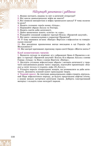 118
Ïіäñóìêîâі çàïèòàííÿ і çàâäàííÿ
Ïіäñóìêîâі çàïèòàííÿ і çàâäàííÿ
1. þäèíà òà ñâіò â àíòè÷íіé ëіòåðàòóðі?
ëþ
ßêèìè ïîñòàþòü
2. åöüêèõ ìіôіâ âè çíàєòå?
îãð
ßêі öèêëè äàâíüî
3. èñòàíî â ìіôàõ òðîÿíñüêîãî öèêëó? Ó ÷îìó ïîëÿãàє
îðè
ßêі ñèìâîëè âèêî
їõ ðîëü?
4. ðîїâ ïîåìè «Іëіàäà».
õ ãå
Íàçâіòü ãîëîâíèõ
5. Àõіëëà òà Ãåêòîðà.
çè À
Ïîðіâíÿéòå îáðàç
6. àíòè÷íîñòі.
Íàçâіòü ïîåòіâ äîáè
7. Äàéòå âèçíà÷åííÿ ïîíÿòü «åëåãіÿ» òà «îäà».
Ä é
8. Ðîçêðèéòå îñíîâíèé êîíôëіêò òðàãåäії Åñõіëà «Ïðîìåòåé çàêóòèé».
9. ßêі ðèñè є âèçíà÷àëüíèìè â õàðàêòåðі Ïðîìåòåÿ?
10. Ó ÷îìó âèÿâèâñÿ çâ’ÿçîê «Åíåїäè» Âåðґіëіÿ ç ìіôîëîãієþ òà ãîìåðіâ-
ñüêèì åïîñîì?
11. ßêå ðîçóìіííÿ ïðèçíà÷åííÿ ìèòöÿ âèêëàäåíî â îäі Ãîðàöіÿ «Äî
Ìåëüïîìåíè»?
12. ßêі íàñòðîї ïðèòàìàííі ëіðè÷íîìó ãåðîþ åëåãії Îâіäіÿ «Æèòòÿ ïîåòà»?
Êëóá êîìïåòåíòíèõ ÷èòà÷іâ
1. Âèçíà÷òå ñïіëüíå òà âіäìіííå: à) ó çîáðàæåííі Çåâñà é Ïðîìåòåÿ â ìі-
ôàõ і â òðàãåäії «Ïðîìåòåé çàêóòèé» Åñõіëà; á) â îáðàçàõ Àõіëëà ç ïîåìè
Ãîìåðà «Іëіàäà» òà Åíåÿ ç ïîåìè Âåðґіëіÿ «Åíåїäà».
2. Äîñëіäіòü óòіëåííÿ ìіôîëîãі÷íèõ îáðàçіâ і ìîòèâіâ àíòè÷íîñòі ó òâîð-
÷îñòі ïèñüìåííèêіâ ðіçíèõ ÷àñіâ і íàðîäіâ, ïіäãîòóéòå ïðåçåíòàöіþ «Âçà-
ãàëі ó ñâіòі òіëüêè é іñíóþòü ìіôè (Î. Ëîñєâ)».
3. Óêëàäіòü ïåðåëіê ëіòåðàòóðíèõ æàíðіâ, ùî ðîçâèâàëèñÿ çà äîáè àíòè-
÷íîñòі. Äîïîâíіòü êîæíèé ïóíêò ïðèêëàäàìè òâîðіâ.
4. Òâîð÷èé ïðîєêò. Çà òåêñòàìè äàâíüîãðåöüêèõ ìіôіâ ñòâîðіòü âіðòóàëü-
íèé Ïàðê ìіôîëîãі÷íîãî ïåðіîäó, äå áóäóòü ïðåäñòàâëåíі ìіôі÷íі іñòîòè,
ç ÿêèìè âèïàëî çóñòðіòèñÿ àíòè÷íèì ãåðîÿì. Äîáåðіòü іëþñòðàòèâíèé
ìàòåðіàë і ñêëàäіòü ïëàí åêñêóðñії ïàðêîì.
 