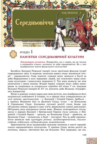 119
Ëіòåðàòóðíà ðîçìèíêà. Ïîìіðêóéòå, ÿêі ç òâîðіâ, ùî âè ÷èòàëè
â ïîïåðåäíіõ êëàñàõ, íàëåæàòü äî äîáè ñåðåäíüîâі÷÷ÿ. ßê ó íèõ
âіäîáðàçèëîñÿ æèòòÿ ôåîäàëüíîãî ñóñïіëüñòâà?
Çàãèáåëü Çàõіäíîї Ðèìñüêîї іìïåðії ñòàëà òðàãі÷íèì ôіíàëîì іñòîðії
ñòàðîäàâíüîãî ñâіòó é âîäíî÷àñ ïî÷àòêîì íîâîãî åòàïó âñåñâіòíüîї іñòî-
ðії – ñåðåäíüîâі÷÷ÿ. Ñàìå ïîíÿòòÿ «ñåðåäíі âіêè» âèíèêëî â Іòàëії çà
äîáè Âіäðîäæåííÿ â êîëі ïåðåäîâèõ ëþäåé, ÿêі ñõèëÿëèñÿ ïåðåä àíòè-
÷íîþ êóëüòóðîþ і íàìàãàëèñÿ âіäðîäèòè її. Òàê âîíè íàçâàëè ÷àñ ìіæ
àíòè÷íіñòþ і ñâîєþ åïîõîþ. Çãîäîì òåðìіí «ñåðåäíі âіêè» íàáóâ ïîøè-
ðåííÿ òà çàêðіïèâñÿ çà іñòîðè÷íèì ïåðіîäîì âіä êіíöÿ V ñò. (ïàäіííÿ
Çàõіäíîї Ðèìñüêîї іìïåðії) äî XV ñò. (ïî÷àòîê äîáè Âåëèêèõ ãåîãðàôі÷-
íèõ âіäêðèòòіâ).
ßêùî â äàâíèíó êîæåí íàðîä ìàâ ñâîþ ðåëіãіþ, ÿêà âіäîáðàæàëà éîãî
íàöіîíàëüíі îñîáëèâîñòі é іñòîðіþ, òî â ñåðåäíі âіêè óòâåðäæóþòüñÿ ðå-
ëіãії ñâіòîâі: õðèñòèÿíñòâî – ó Çàõіäíіé і Ñõіäíіé Єâðîïі, áóääèçì –
ó êðàїíàõ Ïіâäåííîї Àçії òà Äàëåêîãî Ñõîäó, іñëàì – íà Áëèçüêîìó
é Ñåðåäíüîìó Ñõîäі. Іñíóâàííÿ ñïіëüíîї ðåëіãії ñòàëî áàçîþ äëÿ
îá’єäíàííÿ ïåâíèõ íàðîäіâ â îäíó ñіì’þ, ôîðìóâàííÿ єäèíîї öèâіëіçàöії.
Îá’єäíàâ÷ó ðîëü âіäіãðàâàëà òàêîæ ìîâà. Ìîâàìè ìіæíàðîäíîãî ñïіëêó-
âàííÿ â íàðîäіâ Çàõіäíîї і Öåíòðàëüíîї Єâðîïè ñòàëà ëàòèíà, ó Ïіâ-
äåííіé і Ñõіäíіé Єâðîïі – ãðåöüêà, íà Áëèçüêîìó Ñõîäі – àðàáñüêà, íà
Äàëåêîìó Ñõîäі – êèòàéñüêà, â Іíäії – ñàíñêðèò. Òàê çà äîáè ñåðåäíüî-
âі÷÷ÿ âèíèêëè íîâі êóëüòóðíі ðåãіîíè: çàõіäíîєâðîïåéñüêèé, áëèçüêî-
ñõіäíèé, іíäіéñüêèé, ñõіäíîàçіéñüêèé, âіçàíòіéñüêèé.
Õðèñòèÿíñòâî ìàëî íàäçâè÷àéíî âàæëèâå çíà÷åííÿ â æèòòі єâðîïåé-
ñüêîãî ñåðåäíüîâі÷íîãî ñóñïіëüñòâà. Ó êðàїíàõ Ñõîäó âïëèâ ðåëіãії íà
ïîëіòèêó, ìîðàëü, ìèñòåöòâî áóâ ùå áіëüøèì. Òîæ ïðèðîäíî, ùî âіä-
×ÀÑÒÈÍÀ 3
Ñåðåäíüîâ³÷÷ÿ
ÑÒ
×ÀÑ
×ÀÑ
ÑÒÈÍÀ 3
ÑÒ
Ñ
ÀÑ
ÑÒÈÍÀ 3
ÑÒ
Ñ
ÐÎÇÄ²Ë 1
ÏÀÌ’ßÒÊÈ ÑÅÐÅÄÍÜÎÂ²×ÍÎ¯ ÊÓËÜÒÓÐÈ
 