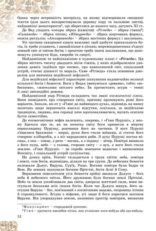 12
ü ìàòåðіàëó, íà ÿêîìó âіäòâîðþâàëè ñâÿùåííі
іñòü
Îäíàê ÷åðåç íåòðèâêі
ðèñòîâóâàëè äåðåâíó êîðó òà ïàëüìîâå ëèñòÿ),
êîð
òåêñòè (äëÿ öüîãî âèê
è
ïòè
íàéäàâíіøі ìàíóñêðèï 1, ùî çáåðåãëèñÿ äî íàøîãî ÷àñó, äàòóþòü XI ñò.
Äî Âåä óõîäÿòü ðè çáіðêè
òèð
÷îò (ñàìõіòè): «Ðіґâåäà» – çáіðêà ãіìíіâ2;
«Ñàìàâåäà» åíü; «
ïіñå
– çáіðêà ï ßäæóðâåäà» – çáіðêà æåðòîâíèõ ôîðìóë,
îïèñіâ ðèòóàëіâ; « ðâàâåäà»
õàð
Àòõ – çáіðêà ìàãі÷íèõ ôîðìóë і çàêëèíàíü.
ї êíèãè âàæëèâі: ùîá çäîáóòè ïðèõèëüíіñòü áî-
Óñі ÷àñòèíè ñâÿùåííîї
Óñі ÷àñòèíè ñâÿùåí
ãіâ, їõ òðåáà óñëàâèòè, і ùîíàéëіïøå â ïіñíÿõ; æåðòâîïðèíåñåííÿ ç’єäíóє
ãіâ, їõ òðåáà óñëàâèòè, і ù
çåìíèé ñâіò çі ñâіòîì áîãіâ; і çðåøòîþ òðåáà çíàòè çàêëèíàííÿ, ùî äîïî-
ìîæóòü óíèêíóòè áіäè, õâîðîáè òà ñìåðòі.
Íàéäàâíіøîþ òà íàéöіêàâіøîþ â õóäîæíüîìó ïëàíі є «Ðіґâåäà». Öÿ
çáіðêà ìіñòèòü òèñÿ÷ó äâàäöÿòü âіñіì ãіìíіâ, ó ÿêèõ âіäîáðàçèëèñÿ óÿâ-
ëåííÿ äàâíіõ іíäіéöіâ ïðî êîñìîñ, ïðî íàâêîëèøíіé ñâіò, ñîöіàëüíèé
óñòðіé, åòè÷íі öіííîñòі òà ìîðàëü. Ñàìå «Ðіґâåäà» ñòàëà îñíîâíèì äæå-
ðåëîì äëÿ âèâ÷åííÿ âåäіéñüêîї ìіôîëîãії.
Äëÿ âåäіéñüêîї ìіôîëîãії õàðàêòåðíå øàíóâàííÿ íàäçâè÷àéíî âåëèêîї
êіëüêîñòі áîãіâ і áîæåñòâ. Áîãè ó Âåäàõ іìåíóþòüñÿ «äåâàìè», òîáòî «íå-
áåñíèìè», «æèòåëÿìè ñâіòëîãî íåáà». Їì ïðîòèñòîÿòü àñóðè – òåìíі
é ëèõі çìієïîäіáíі äåìîíè.
Íàéäàâíіøèé øàð Ðіґâåäè ñêëàäàþòü òàê çâàíі êîñìîãîíі÷íі ãіìíè.
Âîíè îïîâіäàþòü ïðî ñòâîðåííÿ ñâіòó, ïðè÷îìó ïðîïîíóþòü ðіçíі éîãî
âàðіàíòè. Іíêîëè, ÿê-îò ó «Ãіìíі äî íàéâèùîãî äóõà», âіäïîâіäü íà íèçêó
çàïèòàíü ùîäî ïåðøî÷àñіâ âçàãàëі âіäñóòíÿ, îñêіëüêè, çà âåäіéñüêîþ
òðàäèöієþ, ëþäèíà, ÿêà ñïðàâäі õî÷å âäîñêîíàëþâàòèñÿ, ìóñèòü îñÿãàòè
áóòòÿ ñàìîñòіéíî.
Äî êîñìîãîíі÷íèõ ìіôіâ íàëåæèòü, çîêðåìà, і «Ãіìí Ïóðóøі», ó ÿêî-
ìó éäåòüñÿ ïðî òå, ÿê íà ïî÷àòêó ñâіòó áîãè ïðèíåñëè â æåðòâó
ïåðøîëþäèíó Ïóðóøó, ðîçòÿâøè éîãî íà ÷àñòèíè. Ç âóñò Ïóðóøі
ç’ÿâèëèñÿ áðàõìàíè – æåðöі, ðóêè éîãî ñòàëè âîїíàìè, çі ñòåãîí éîãî
ñòâîðåíî õëіáîðîáіâ, à ç íіã íàðîäèëèñÿ ðàáè. Ç äóõó Ïóðóøі ïîñòàâ ìі-
ñÿöü, ç îêà – ñîíöå, ç ðîòà – âîãîíü, à ç ïîäèõó – âіòåð. Ïîâіòðÿ âèíèêëî
ç éîãî ïóïà, íåáî – ç ãîëîâè, ñòîðîíè ñâіòó – ç âóõ, à íîãè éîãî ñòàëè
çåìëåþ. «Ãіìí Ïóðóøі» – öå ñïðîáà ïîÿñíèòè âîäíî÷àñ і âèíèêíåííÿ
Âñåñâіòó, і ñîöіàëüíèé óñòðіé ñóñïіëüñòâà.
Íà äóìêó àðіїâ, Óñåñâіò ñêëàäàєòüñÿ ç òðüîõ ñâіòіâ: íåáà, ïîâіòðÿ
і çåìëі, òîæ áîãіâ, âіäïîâіäíî, äіëèëè íà òðè ãðóïè. Äî íåáåñíèõ áîæåñòâ
íàëåæàëè Äüÿóñ, Âàðóíà, Ñóð’ÿ, Óøàñ. Áîãàìè ïîâіòðÿ áóëè Іíäðà òà
Âàþ. ßê çåìíèõ øàíóâàëè áîãèíþ Ïðіòãіâі, áîãіâ Àґíі é Ñîìó.
Âåðõîâíèì ïîâåëèòåëåì óñіõ áîæåñòâ àðіéöі ââàæàëè Äüÿóñà – áîãà
íåáà é íåáåñíîãî ñâіòëà. Éîãî äðóæèíîþ áóëà áîãèíÿ çåìëі Ïðіòõіâі.
Íåáî òà çåìëÿ óîñîáëþâàëè äâà ñâіòè, äæåðåëà æèòòєâîї ñèëè, âîíè âè-
ñòóïàëè áàòüêàìè âñіõ іíøèõ áîãіâ. Êîëè ÷àñ Äüÿóñà ìèíóâ, éîãî çà-
ñòóïèâ Âàðóíà – áîã, ïîâ’ÿçàíèé ç êîñìі÷íèìè âîäàìè, îõîðîíåöü іñòèíè
é ñïðàâåäëèâîñòі. Çãіäíî ç ìіôàìè, óñі ëþäè é áîãè êîðèëèñÿ çàêîíàì
Âàðóíè. Âіí óïîðÿäêóâàâ çåìëþ, íàïîâíèâ ïðîñòіð ïîâіòðÿì, âèçíà÷èâ
1Ì à í ó ñ ê ð è ï ò – ñòàðîäàâíіé ðóêîïèñ.
2 Ã і ì í – óðî÷èñòà õâàëåáíà ïіñíÿ, ÿêà óñëàâëþє êîãî-íåáóäü àáî ùî-íåáóäü.
 