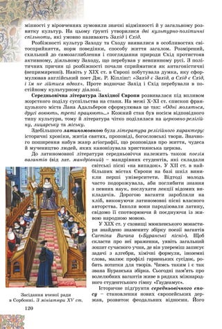 120
ìîâèëè çíà÷íі âіäìіííîñòі é ó çàãàëüíîìó ðîç-
çóì
ìіííîñòі ó âіðîâ÷åííÿõ ç
ґðóíòі óòâîðèëèñÿ
ìó
âèòêó êóëüòóð. Íà öüîì äâі êóëüòóðíî-ïîëіòè÷íі
ñïіëüíîòè èâàþòü
íàç
, ÿêі óìîâíî í Çàõіä і Ñõіä.
àõîäó òà Ñõîäó âèÿâèëèñÿ â îñîáëèâîñòÿõ ñâі-
Çà
Ðîçáіæíîñòі êóëüòóð
äіíêè, ñïîñîáó æèòòÿ çàãàëîì. Ðîçìіðåíèé,
îâåä
òîñïðèéíÿòòÿ, íîðì ïî
åííÿ і ñïîãëÿäàííÿ ïðèðîäè Ñõіä ïðîòèñòîÿâ
áëå
ñõèëüíèé äî ñàìîçàãëèá
îäó, ùî ïåðåáóâàâ ó íåâïèííîìó ðóñі. Ç ïîëі-
àêòèâíîìó, äіÿëüíîìó Çàõ
àêòèâíîìó, äіÿëüíîìó Ç
íîñòі ïî÷àëè ñïðèéìàòèñÿ ÿê àíòàãîíіñòè÷íі
òè÷íèõ ïðè÷èí öі ðîçáіæí
(íåïðèìèðåííі). Íàâіòü ó XIX ñò. â Єâðîïі ïîáóòóâàëà äóìêà, ÿêó ñôîð-
ìóëþâàâ àíãëіéñüêèé ïîåò Äæ. Ð. Êіïëіíґ: «Çàõіä є Çàõіä, à Ñõіä є Ñõіä,
і їì íå çіéòèñÿ âäâîõ». Ïðîòå âîäíî÷àñ Çàõіä і Ñõіä ïåðåáóâàëè â ïî-
ñòіéíîìó êóëüòóðíîìó äіàëîçі.
Ñåðåäíüîâі÷íà ëіòåðàòóðà Çàõіäíîї Єâðîïè ðîçâèâàëàñÿ ïіä âïëèâîì
æîðñòêîãî ïîäіëó ñóñïіëüñòâà íà ñòàíè. Íà ìåæі X–XI ñò. єïèñêîï ôðàí-
öóçüêîãî ìіñòà Ëàíà Àäàëüáåðîí ñôîðìóëþâàâ öå òàê: «Îäíі ìîëÿòüñÿ,
äðóãі âîþþòü, òðåòі ïðàöþþòü…» Êîæíèé ñòàí áóâ íîñієì âіäïîâіäíîãî
òèïó êóëüòóðè, òîìó é ëіòåðàòóðà ÷іòêî ïîäіëÿëàñÿ íà öåðêîâíî-ðåëіãіé-
íó, ëèöàðñüêó òà ìіñüêó.
Çäåáіëüøîãî ëàòèíîìîâíîþ áóëà ëіòåðàòóðà ðåëіãіéíîãî õàðàêòåðó:
іñòîðè÷íі õðîíіêè, æèòіÿ ñâÿòèõ, ïðîïîâіäі, áîãîñëîâñüêі òâîðè. Çíà÷íî-
ãî ïîøèðåííÿ íàáóâ æàíð àãіîãðàôії, ùî ðîçïîâіäàâ ïðî æèòòÿ, ÷óäåñà
é ìó÷åíèöòâî ëþäåé, ÿêèõ êàíîíіçóâàëà õðèñòèÿíñüêà öåðêâà.
Äî ëàòèíîìîâíîї ëіòåðàòóðè ñåðåäíüîâі÷÷ÿ íàëåæèòü òàêîæ ïîåçіÿ
âàãàíòіâ (âіä ëàò ìàíäðіâíèé) – ìàíäðіâíèõ ñòóäåíòіâ, ÿêі ñêëàäàëè
ñâіòñüêі ïіñíі «íà âèïàäîê». Ó ÕІІ ñò. â íàé-
áіëüøèõ ìіñòàõ Єâðîïè íà áàçі øêіë âèíè-
êëè ïåðøі óíіâåðñèòåòè. Âіäòîäі ìîëîäü
÷àñòî ïîäîðîæóâàëà, àáè ïîãëèáèòè çíàííÿ
ç ïåâíèõ íàóê, ïîñëóõàòè ëåêöії âіäîìèõ âè-
êëàäà÷іâ. Äîðîãîþ âàãàíòè çàðîáëÿëè íà
õëіá, âèêîíóþ÷è ëàòèíîìîâíі ïіñíі âëàñíîãî
àâòîðñòâà. Іíêîëè âîíè ïàðîäіþâàëè ëàòèíó,
ñâіäîìî її ñïîòâîðþþ÷è é ïîєäíóþ÷è іç æè-
âîþ íàðîäíîþ ìîâîþ.
Ó ÕІÕ ñò. ó ñõîâèùі ìþíõåíñüêîãî ìîíàñòè-
ðÿ çíàéäåíî çíàìåíèòó çáіðêó ïîåçії âàãàíòіâ
Carmina Burana («Áóðàíñüêі ïіñíі»). Ùîá
ñêëàñòè ïðî íåї âðàæåííÿ, óÿâіòü çàãàëüíèé
çîøèò ñó÷àñíîãî ó÷íÿ, äå âіí óïåðåìіø çàïèñóє
çàäà÷і ç àëãåáðè, õіìі÷íі ôîðìóëè, іíîçåìíі
ñëîâà, ìàëþє ïðîôіëі ãàðíåíüêèõ ñóñіäîê, ðî-
áèòü íîòàòêè äëÿ òâîðіâ. ×èìñü òàêèì і є òàê
çâàíà Áóðàíñüêà çáіðêà. Ñüîãîäíі ïàì’ÿòü ïðî
âîëåëþáíèõ âàãàíòіâ æèâå â ðÿäêàõ ìіæíàðîä-
íîãî ñòóäåíòñüêîãî ãіìíó «Ãàóäåàìóñ».
Іñòîðè÷íå ïіäґðóíòÿ ñåðåäíüîâі÷íîãî åïî-
ñó – ñòàíîâëåííÿ íîâèõ єâðîïåéñüêèõ äåð-
æàâ, ðîçâèòîê ôåîäàëüíèõ âіäíîñèí. Éîãî
12
12
12
12
12
120
0
0
0
0
0
âà
âà
âàãà
ãà
ãàíò
íò
íòіâ
іâ
іâ (â
(â
(â
(
(
(
( іä
іä
іä
ä
ä
ä ë
ë
ëàò
àò
àò.
.
. ìà
ìà
ìàíä
íä
íäðі
ðі
ðі
ð
ð
ð
ð âí
ñ
ñ
á
á
ê
ê
÷
÷
÷
ç
ç
ê
ê
õ
õ
à
à
ñ
ñ
â
â
ð
ð
ð
C
C
C
ñ
ñ
ç
ç
ç
ç
ñ
ñ
á
á
ç
ç
â
â
í
í
ñ
ñ
æ
æ
Çàñіäàííÿ â÷åíîї ðàäè
â Ñîðáîííі.
â Ñîðáîííі. Ç ìіíіàòþðè XV ñò.
Ç ìіíіàòþðè XV ñò.
 