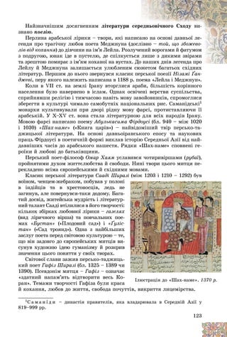 123
Íàéçíà÷íіøèì äîñÿãíåííÿì ëіòåðàòóðè ñ
ñåðå
åäíüîâі÷íîãî Ñõîäó âè-
çíàíî ïîåçіþ.
Ïåðëèíà àðàáñüêîї ëіðèêè – òâîðè, ÿêі íàïè
èñà
àíî íà îñíîâі äàâíüîї ëå-
ãåíäè ïðî òðàãі÷íó ëþáîâ ïîåòà Ìåäæíóíà (äî
îñëіâíî – òîé, ùî çáîæåâî-
ëіâ âіä êîõàííÿ) äî äіâ÷èíè íà іì’ÿ Ëåéëà. Ðîçëó
ó÷åíèé âîðîãàìè é ôàòóìîì
ÿ
ç ïîäðóãîþ, þíàê іäå â ïóñòåëþ, äå ñïіëêóєòüñ
ñÿ ëèøå ç äèêèìè çâіðàìè
òà çðåøòîþ ïîìèðàє ç іì’ÿì êîõàíîї íà âóñòàõ. Äî íàøèõ äíіâ ëåãåíäà ïðî
íàøèõ äíіâ ëåãåíäà ïðî
Ëåéëó é Ìåäæíóíà çàëèøàєòüñÿ óëþáëåíèì ñþæåòîì áàãàòüîõ ñõіäíèõ
ëіòåðàòóð. Ïåðøèì äî íüîãî çâåðíóâñÿ êëàñèê ïåðñüêîї ïîåçії Íіçàìі Ґàí-
äæåâі, ïåðó ÿêîãî íàëåæèòü íàïèñàíà â 1188 ð. ïîåìà «Ëåéëà і Ìåäæíóí».
Êîëè â VII ñò. íà çåìëі Іðàíó âòîðãëèñÿ àðàáè, áіëüøіñòü êîðіííîãî
íàñåëåííÿ áóëî íàâåðíåíî â іñëàì. Îäíàê îñâі÷åíі âåðñòâè ñóñïіëüñòâà,
ñïðèéíÿâøè ðåëіãіþ і òèì÷àñîâî íàâіòü ìîâó çàâîéîâíèêіâ, ñïðîìîãëèñÿ
çáåðåãòè â êóëüòóðі ÷èìàëî ñàìîáóòíіõ íàöіîíàëüíèõ ðèñ. Ñàìàíіäñüêі1
ìîíàðõè êóëüòèâóâàëè ïðè äâîðі ðіäíó ìîâó ôàðñі, ïðîòèñòàâëÿþ÷è її
àðàáñüêіé. Ó X–XV ñò. âîíà ñòàëà ëіòåðàòóðíîþ äëÿ âñіõ íàðîäіâ Іðàíó.
Ìîâîþ ôàðñі íàïèñàíî ïîåìó Àáóëüêàñèìà Ôіðäîóñі (áë. 940 – ìіæ 1020
і 1030) «Øàõ-íàìå» («Êíèãà öàðіâ») – íàéâіäîìіøèé òâіð ïåðñüêî-òà-
äæèöüêîї ëіòåðàòóðè. Íà îñíîâі äàâíüîіðàíñüêîãî åïîñó òà íàóêîâèõ
ïðàöü Ôіðäîóñі â ïîåòè÷íіé ôîðìі âèêëàâ іñòîðіþ Ñåðåäíüîї Àçії âіä íàé-
äàâíіøèõ ÷àñіâ äî àðàáñüêîãî íàøåñòÿ. Ðÿäêè «Øàõ-íàìå» ñïîâíåíі ãå-
ðîїêè é ëþáîâі äî áàòüêіâùèíè.
Ïåðñüêèé ïîåò-ôіëîñîô Îìàð Õàÿì óñëàâèâñÿ ÷îòèðèâіðøàìè (ðóáàї),
ïðîéíÿòèìè äóõîì æèòòєëþáñòâà é ñâîáîäè. Íèíі òâîðè öüîãî ìèòöÿ ïå-
ðåêëàäåíî âñіìà єâðîïåéñüêèìè é ñõіäíèìè ìîâàìè.
Êëàñèê ïåðñüêîї ëіòåðàòóðè Ñààäі Øèðàçі (ìіæ 1203 і 1210 – 1292) áóâ
âîїíîì, ÷åíöåì-æåáðàêîì, ïîáóâàâ ó ïîëîíі
â іíäіéöіâ òà â õðåñòîíîñöіâ, ëåäü íå
çàãèíóâ, àëå ïîâåðíóâñÿ-òàêè äîäîìó. Áàãà-
òèé äîñâіä, æèòåéñüêà ìóäðіñòü і ëіòåðàòóð-
íèé òàëàíò Ñààäі âòіëèëèñÿ â éîãî òâîð÷îñòі:
êіëüêîõ çáіðêàõ ëþáîâíîї ëіðèêè – ãàçåëÿõ
(âèä ëіðè÷íîãî âіðøà) òà ïîâ÷àëüíèõ ïîå-
ìàõ «Áóñòàí» («Ïëîäîâèé ñàä») і «Ґóëіñ-
Ґ
Ґ
òàí» («Ñàä òðîÿíä»). Îäíà ç íàéáіëüøèõ
çàñëóã ïîåòà ïåðåä ñâіòîâîþ êóëüòóðîþ – òå,
ùî âіí çàäîâãî äî єâðîïåéñüêèõ ìèòöіâ âè-
ñóíóâ õóäîæíþ іäåþ ãóìàíіçìó é ðîçêðèâ
çíà÷åííÿ öüîãî ïîíÿòòÿ ó ñâîїõ òâîðàõ.
Ñâіòîâîї ñëàâè çàæèâ ïåðñüêî-òàäæèöü-
êèé ïîåò Ãàôіç Øèðàçі (áë. 1325 – 1389 ÷è
1390). Ïñåâäîíіì ìèòöÿ – Ãàôіç – îçíà÷àє
«çäàòíèé íàïàì’ÿòü âіäòâîðèòè âåñü Êî-
ðàí». Òåìàìè òâîð÷îñòі Ãàôіçà áóëè êðàñà
é êîõàííÿ, ëþáîâ äî æèòòÿ, ñâîáîäà ïî÷óòòіâ, âèêðèòòÿ ëèöåìіðñòâà.
1Ñ à ì à í і ä è – äèíàñòіÿ ïðàâèòåëіâ, ÿêà âëàäàðþâàëà â Ñåðåäíіé Àçії ó
819–999 ðð.
àçі
і
і (
(
(
(
(
(
(
(
(
(
(ìі
ìі
ìі
ìі
ìіæ
æ
æ
æ
æ
æ 12
12
12
12
1203
03
03
03
03
03 і
і
і
і
і 1
1
1
1
121
21
21
21
210
0
0
0
0
0 12
12
12
12
1292
92
92
92
92
9 )
)
)
)
)
)
)
)
)
)
) áó
áó
áó
áó
áó
áó
ó
ó
ó
óâ
â
â
â
â
і і
Іëþñòðàöіÿ äî Øàõ íàìå .
Іëþñòðàöіÿ äî «Øàõ-íàìå». 1370 ð.
1370 ð.
 