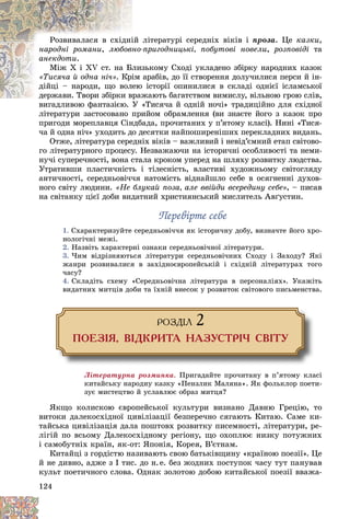 124
ëіòåðàòóðі ñåðåäíіõ âіêіâ і
іé
Ðîçâèâàëàñÿ â ñõіäíі ïðîçà. Öå êàçêè,
íàðîäíі ðîìàíè, ïðèãîäíèöüêі, ïîáóòîâі íîâåëè
íî-
ëþáîâí , ðîçïîâіäі òà
àíåêäîòè.
çüêîìó Ñõîäі óêëàäåíî çáіðêó íàðîäíèõ êàçîê
ëèç
Ìіæ X і XV ñò. íà Áë
«Òèñÿ÷à é îäíà íі÷» àðàáіâ, äî її ñòâîðåííÿ äîëó÷èëèñÿ ïåðñè é іí-
іì
. Êðі
іñòîðії îïèíèëèñÿ â ñêëàäі îäíієї іñëàìñüêîї
åþ
äіéöі – íàðîäè, ùî âîë
æàþòü áàãàòñòâîì âèìèñëó, âіëüíîþ ãðîþ ñëіâ,
äåðæàâè. Òâîðè çáіðêè âðàæ
äåðæàâè. Òâîðè çáіðêè â
«Òèñÿ÷à é îäíіé íî÷і» òðàäèöіéíî äëÿ ñõіäíîї
âèãàäëèâîþ ôàíòàçієþ. Ó «
ëіòåðàòóðè çàñòîñîâàíî ïðèéîì îáðàìëåííÿ (âè çíàєòå éîãî ç êàçîê ïðî
ïðèãîäè ìîðåïëàâöÿ Ñіíäáàäà, ïðî÷èòàíèõ ó ï’ÿòîìó êëàñі). Íèíі «Òèñÿ-
÷à é îäíà íі÷» óõîäèòü äî äåñÿòêè íàéïîøèðåíіøèõ ïåðåêëàäíèõ âèäàíü.
Îòæå, ëіòåðàòóðà ñåðåäíіõ âіêіâ – âàæëèâèé і íåâіä’єìíèé åòàï ñâіòîâî-
ãî ëіòåðàòóðíîãî ïðîöåñó. Íåçâàæàþ÷è íà іñòîðè÷íі îñîáëèâîñòі òà íåìè-
íó÷і ñóïåðå÷íîñòі, âîíà ñòàëà êðîêîì óïåðåä íà øëÿõó ðîçâèòêó ëþäñòâà.
Óòðàòèâøè ïëàñòè÷íіñòü і òіëåñíіñòü, âëàñòèâі õóäîæíüîìó ñâіòîãëÿäó
àíòè÷íîñòі, ñåðåäíüîâі÷÷ÿ íàòîìіñòü âіäíàéøëî ñåáå â îñÿãíåííі äóõîâ-
íîãî ñâіòó ëþäèíè. «Íå áëóêàé ïîçà, àëå ââіéäè âñåðåäèíó ñåáå», – ïèñàâ
íà ñâіòàíêó öієї äîáè âèäàòíèé õðèñòèÿíñüêèé ìèñëèòåëü Àâґóñòèí.
Ïåðåâіðòå ñåáå
Ïåðåâіðòå ñåáå
1. Ñõàðàêòåðèçóéòå ñåðåäíüîâі÷÷ÿ ÿê іñòîðè÷íó äîáó, âèçíà÷òå éîãî õðî-
íîëîãі÷íі ìåæі.
2. Íàçâіòü õàðàêòåðíі îçíàêè ñåðåäíüîâі÷íîї ëіòåðàòóðè.
3. ×èì âіäðіçíÿþòüñÿ ëіòåðàòóðè ñåðåäíüîâі÷íèõ Ñõîäó і Çàõîäó? ßêі
æàíðè ðîçâèâàëèñÿ â çàõіäíîєâðîïåéñüêіé і ñõіäíіé ëіòåðàòóðàõ òîãî
÷àñó?
4. Ñêëàäіòü ñõåìó «Ñåðåäíüîâі÷íà ëіòåðàòóðà â ïåðñîíàëіÿõ». Óêàæіòü
âèäàòíèõ ìèòöіâ äîáè òà їõíіé âíåñîê ó ðîçâèòîê ñâіòîâîãî ïèñüìåíñòâà.
ÐÎÇÄ²Ë 2
ÏÎÅÇ²ß, Â²ÄÊÐÈÒÀ ÍÀÇÓÑÒÐ²× ÑÂ²ÒÓ
Ëіòåðàòóðíà ðîçìèíêà. Ïðèãàäàéòå ïðî÷èòàíó â ï’ÿòîìó êëàñі
êèòàéñüêó íàðîäíó êàçêó «Ïåíçëèê Ìàëÿíà». ßê ôîëüêëîð ïîåòè-
çóє ìèñòåöòâî é óñëàâëþє îáðàç ìèòöÿ?
ßêùî êîëèñêîþ єâðîïåéñüêîї êóëüòóðè âèçíàíî Äàâíþ Ãðåöіþ, òî
âèòîêè äàëåêîñõіäíîї öèâіëіçàöії áåçïåðå÷íî ñÿãàþòü Êèòàþ. Ñàìå êè-
òàéñüêà öèâіëіçàöіÿ äàëà ïîøòîâõ ðîçâèòêó ïèñåìíîñòі, ëіòåðàòóðè, ðå-
ëіãіé ïî âñüîìó Äàëåêîñõіäíîìó ðåãіîíó, ùî îõîïëþє íèçêó ïîòóæíèõ
і ñàìîáóòíіõ êðàїí, ÿê-îò: ßïîíіÿ, Êîðåÿ, Â’єòíàì.
Êèòàéöі ç ãîðäіñòþ íàçèâàþòü ñâîþ áàòüêіâùèíó «êðàїíîþ ïîåçії». Öå
é íå äèâíî, àäæå ç І òèñ. äî í.å. áåç æîäíèõ ïîñòóïîê ÷àñó òóò ïàíóâàâ
êóëüò ïîåòè÷íîãî ñëîâà. Îäíàê çîëîòîþ äîáîþ êèòàéñüêîї ïîåçії ââàæà-
 