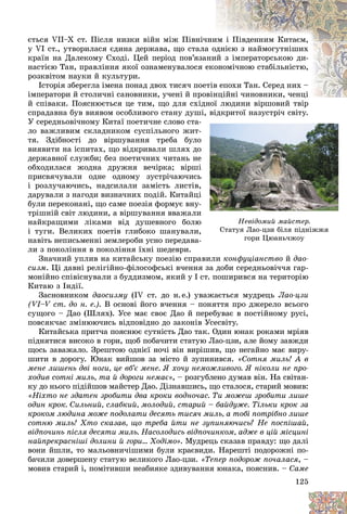 125
Íåâіäîìèé ìàéñòåð.
Ñòàòóÿ Ëàî-öçè áіëÿ ïіäíіææÿ
ãîðè Öþàíü÷æîó
ãîðè Öþàíü÷æîó
єòüñÿ VIІ–Õ ñò. Ïіñëÿ íèçêè âіéí ìіæ Ïіâíі÷
÷íè
èì і Ïіâäåííèì Êèòàєì,
ó VI ñò., óòâîðèëàñÿ єäèíà äåðæàâà, ùî ñòàëà
à îäíієþ ç íàéìîãóòíіøèõ
êðàїí íà Äàëåêîìó Ñõîäі. Öåé ïåðіîä ïîâ’ÿçà
àíè
èé ç іìïåðàòîðñüêîþ äè-
íàñòієþ Òàí, ïðàâëіííÿ ÿêîї îçíàìåíóâàëîñÿ åêî
îíîìі÷íîþ ñòàáіëüíіñòþ,
ðîçêâіòîì íàóêè é êóëüòóðè.
Іñòîðіÿ çáåðåãëà іìåíà ïîíàä äâîõ òèñÿ÷ ïîå
åòіâ
â åïîõè Òàí. Ñåðåä íèõ –
іìïåðàòîðè é ñòîëè÷íі ñàíîâíèêè, ó÷åíі é ïðî
îâіíöіéíі ÷èíîâíèêè, ÷åíöі
íöіéíі ÷èíîâíèêè, ÷åíöі
é ñïіâàêè. Ïîÿñíþєòüñÿ öå òèì, ùî äëÿ ñõіäíîї ëþäèíè âіðøîâèé òâіð
ñïðàäàâíà áóâ âèÿâîì îñîáëèâîãî ñòàíó äóøі, âіäêðèòîї íàçóñòðі÷ ñâіòó.
øі, âіäêðèòîї íàçóñòðі÷ ñâіòó.
Ó ñåðåäíüîâі÷íîìó Êèòàї ïîåòè÷íå ñëîâî ñòà-
-
ëî âàæëèâèì ñêëàäíèêîì ñóñïіëüíîãî æèò-
-
òÿ. Çäіáíîñòі äî âіðøóâàííÿ òðåáà áóëî
î
âèÿâèòè íà іñïèòàõ, ùî âіäêðèâàëè øëÿõ äî
î
äåðæàâíîї ñëóæáè; áåç ïîåòè÷íèõ ÷èòàíü íå
å
îáõîäèëàñÿ æîäíà äðóæíÿ âå÷іðêà; âіðøі
і
ïðèñâÿ÷óâàëè îäíå îäíîìó çóñòðі÷àþ÷èñü
ü
і ðîçëó÷àþ÷èñü, íàäñèëàëè çàìіñòü ëèñòіâ,
,
äàðóâàëè ç íàãîäè âèçíà÷íèõ ïîäіé. Êèòàéöі
і
áóëè ïåðåêîíàíі, ùî ñàìå ïîåçіÿ ôîðìóє âíó-
-
òðіøíіé ñâіò ëþäèíè, à âіðøóâàííÿ ââàæàëè
è
íàéêðàùèìè ëіêàìè âіä äóøåâíîãî áîëþ
þ
і òóãè. Âåëèêèõ ïîåòіâ ãëèáîêî øàíóâàëè,
,
íàâіòü íåïèñüìåííі çåìëåðîáè óñíî ïåðåäàâà-
-
ëè ç ïîêîëіííÿ â ïîêîëіííÿ їõíі øåäåâðè.
Çíà÷íèé óïëèâ íà êèòàéñüêó ïîåçіþ ñïðàâèëè êîíôóöіàíñòâî é äàî-
ñèçì. Öі äàâíі ðåëіãіéíî-ôіëîñîôñüêі â÷åííÿ çà äîáè ñåðåäíüîâі÷÷ÿ ãàð-
ìîíіéíî ñïіâіñíóâàëè ç áóääèçìîì, ÿêèé ó І ñò. ïîøèðèâñÿ íà òåðèòîðіþ
Êèòàþ ç Іíäії.
Çàñíîâíèêîì äàîñèçìó (ІV ñò. äî í.å.) óâàæàєòüñÿ ìóäðåöü Ëàî-öçè
(VI–V ñò. äî í. å.). Â îñíîâі éîãî â÷åííÿ – ïîíÿòòÿ ïðî äæåðåëî âñüîãî
ñóùîãî – Äàî (Øëÿõ). Óñå ìàє ñâîє Äàî é ïåðåáóâàє â ïîñòіéíîìó ðóñі,
ïîâñÿê÷àñ çìіíþþ÷èñü âіäïîâіäíî äî çàêîíіâ Óñåñâіòó.
Êèòàéñüêà ïðèò÷à ïîÿñíþє ñóòíіñòü Äàî òàê. Îäèí þíàê ðîêàìè ìðіÿâ
ïіäíÿòèñÿ âèñîêî â ãîðè, ùîá ïîáà÷èòè ñòàòóþ Ëàî-öçè, àëå éîìó çàâæäè
ùîñü çàâàæàëî. Çðåøòîþ îäíієї íî÷і âіí âèðіøèâ, ùî íåãàéíî ìàє âèðó-
øèòè â äîðîãó. Þíàê âèéøîâ çà ìіñòî é çóïèíèâñÿ. «Ñîòíÿ ìèëü! À â
ìåíå ëèøåíü äâі íîãè, öå âá’є ìåíå. ß õî÷ó íåìîæëèâîãî. ß íіêîëè íå ïðî-
õîäèâ ñîòíі ìèëü, òà é äîðîãè íåìàє», – ðîçãóáëåíî äóìàâ âіí. Íà ñâіòàí-
êó äî íüîãî ïіäіéøîâ ìàéñòåð Äàî. Äіçíàâøèñü, ùî ñòàëîñÿ, ñòàðèé ìîâèâ:
«Íіõòî íå çäàòåí çðîáèòè äâà êðîêè âîäíî÷àñ. Òè ìîæåø çðîáèòè ëèøå
îäèí êðîê. Ñèëüíèé, ñëàáêèé, ìîëîäèé, ñòàðèé – áàéäóæå. Òіëüêè êðîê çà
êðîêîì ëþäèíà ìîæå ïîäîëàòè äåñÿòü òèñÿ÷ ìèëü, à òîáі ïîòðіáíî ëèøå
ñîòíþ ìèëü! Õòî ñêàçàâ, ùî òðåáà éòè íå çóïèíÿþ÷èñü? Íå ïîñïіøàé,
âіäïî÷èíü ïіñëÿ äåñÿòè ìèëü. Íàñîëîäèñü âіäïî÷èíêîì, àäæå â öіé ìіñöèíі
íàéïðåêðàñíіøі äîëèíè é ãîðè… Õîäіìî». Ìóäðåöü ñêàçàâ ïðàâäó: ùî äàëі
âîíè éøëè, òî ìàëüîâíè÷іøèìè áóëè êðàєâèäè. Íàðåøòі ïîäîðîæíі ïî-
áà÷èëè äîâåðøåíó ñòàòóþ âåëèêîãî Ëàî-öçè. «Òåïåð ïîäîðîæ ïî÷àëàñÿ, –
ìîâèâ ñòàðèé і, ïîìіòèâøè íåàáèÿêå çäèâóâàííÿ þíàêà, ïîÿñíèâ. – Ñàìå
 