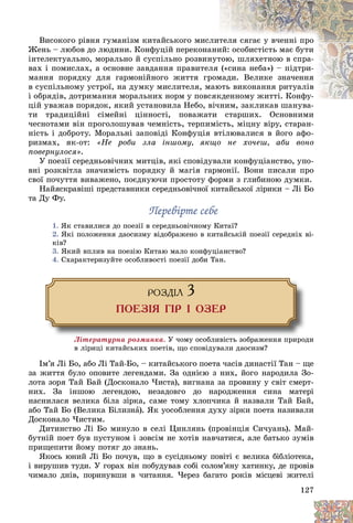 127
Âèñîêîãî ðіâíÿ ãóìàíіçì êèòàéñüêîãî ìèñëèò
òåëÿ ñÿãàє ó â÷åííі ïðî
Æåíü – ëþáîâ äî ëþäèíè. Êîíôóöіé ïåðåêîíà
àíè
èé: îñîáèñòіñòü ìàє áóòè
іíòåëåêòóàëüíî, ìîðàëüíî é ñóñïіëüíî ðîçâèí
íóò
òîþ, øëÿõåòíîþ â ñïðà-
âàõ і ïîìèñëàõ, à îñíîâíå çàâäàííÿ ïðàâèòåë
ëÿ («ñèíà íåáà») – ïіäòðè-
ìàííÿ ïîðÿäêó äëÿ ãàðìîíіéíîãî æèòòÿ ãð
ðîì
ìàäè. Âåëèêå çíà÷åííÿ
â ñóñïіëüíîìó óñòðîї, íà äóìêó ìèñëèòåëÿ, ì
ìàþ
þòü âèêîíàííÿ ðèòóàëіâ
і îáðÿäіâ, äîòðèìàííÿ ìîðàëüíèõ íîðì ó ïîâñ
ñÿêäåííîìó æèòòі. Êîíôó-
êäåííîìó æèòòі. Êîíôó-
öіé óâàæàâ ïîðÿäîê, ÿêèé óñòàíîâèëà Íåáî, â
âі÷íèì, çàêëèêàâ øàíóâà-
òè òðàäèöіéíі ñіìåéíі öіííîñòі, ïîâàæàòè ñòàðøèõ. Îñíîâíèìè
÷åñíîòàìè âіí ïðîãîëîøóâàâ ÷åìíіñòü, òåðïèìіñòü, ìіöíó âіðó, ñòàðàí-
íіñòü і äîáðîòó. Ìîðàëüíі çàïîâіäі Êîíôóöіÿ âòіëþâàëèñÿ â éîãî àôî-
ðèçìàõ, ÿê-îò: «Íå ðîáè çëà іíøîìó, ÿêùî íå õî÷åø, àáè âîíî
ïîâåðíóëîñÿ».
Ó ïîåçії ñåðåäíüîâі÷íèõ ìèòöіâ, ÿêі ñïîâіäóâàëè êîíôóöіàíñòâî, óïî-
âíі ðîçêâіòëà çíà÷èìіñòü ïîðÿäêó é ìàãіÿ ãàðìîíії. Âîíè ïèñàëè ïðî
ñâîї ïî÷óòòÿ âèâàæåíî, ïîєäíóþ÷è ïðîñòîòó ôîðìè ç ãëèáèíîþ äóìêè.
Íàéÿñêðàâіøі ïðåäñòàâíèêè ñåðåäíüîâі÷íîї êèòàéñüêîї ëіðèêè – Ëі Áî
òà Äó Ôó.
Ïåðåâіðòå ñåáå
Ïåðåâіðòå ñåáå
1. ßê ñòàâèëèñÿ äî ïîåçії â ñåðåäíüîâі÷íîìó Êèòàї?
2. ßêі ïîëîæåííÿ äàîñèçìó âіäîáðàæåíî â êèòàéñüêіé ïîåçії ñåðåäíіõ âі-
êіâ?
3. ßêèé âïëèâ íà ïîåçіþ Êèòàþ ìàëî êîíôóöіàíñòâî?
4. Ñõàðàêòåðèçóéòå îñîáëèâîñòі ïîåçії äîáè Òàí.
ÐÎÇÄ²Ë 3
ÏÎÅÇ²ß Ã²Ð ² ÎÇÅÐ
Ëіòåðàòóðíà ðîçìèíêà. Ó ÷îìó îñîáëèâіñòü çîáðàæåííÿ ïðèðîäè
â ëіðèöі êèòàéñüêèõ ïîåòіâ, ùî ñïîâіäóâàëè äàîñèçì?
Іì’ÿ Ëі Áî, àáî Ëі Òàé-Áî, – êèòàéñüêîãî ïîåòà ÷àñіâ äèíàñòії Òàí – ùå
çà æèòòÿ áóëî îïîâèòå ëåãåíäàìè. Çà îäíієþ ç íèõ, éîãî íàðîäèëà Çî-
ëîòà çîðÿ Òàé Áàé (Äîñêîíàëî ×èñòà), âèãíàíà çà ïðîâèíó ó ñâіò ñìåðò-
íèõ. Çà іíøîþ ëåãåíäîþ, íåçàäîâãî äî íàðîäæåííÿ ñèíà ìàòåðі
íàñíèëàñÿ âåëèêà áіëà çіðêà, ñàìå òîìó õëîï÷èêà é íàçâàëè Òàé Áàé,
àáî Òàé Áî (Âåëèêà Áіëèçíà). ßê óîñîáëåííÿ äóõó çіðêè ïîåòà íàçèâàëè
Äîñêîíàëî ×èñòèì.
Äèòèíñòâî Ëі Áî ìèíóëî â ñåëі Öèíëÿíü (ïðîâіíöіÿ Ñè÷óàíü). Ìàé-
áóòíіé ïîåò áóâ ïóñòóíîì і çîâñіì íå õîòіâ íàâ÷àòèñÿ, àëå áàòüêî çóìіâ
ïðèùåïèòè éîìó ïîòÿã äî çíàíü.
ßêîñü þíèé Ëі Áî ïî÷óâ, ùî â ñóñіäíüîìó ïîâіòі є âåëèêà áіáëіîòåêà,
і âèðóøèâ òóäè. Ó ãîðàõ âіí ïîáóäóâàâ ñîáі ñîëîì’ÿíó õàòèíêó, äå ïðîâіâ
÷èìàëî äíіâ, ïîðèíóâøè â ÷èòàííÿ. ×åðåç áàãàòî ðîêіâ ìіñöåâі æèòåëі
 