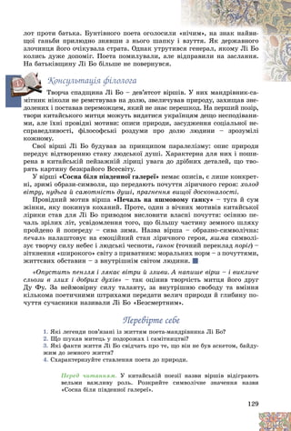 129
ëîò ïðîòè áàòüêà. Áóíòіâíîãî ïîåòà îãîëîñèëè «
«íі÷èì», íà çíàê íàéâè-
ùîї ãàíüáè ïðèëþäíî çíÿâøè ç íüîãî øàïêó
ó і âçóòòÿ. ßê äåðæàâíîãî
çëî÷èíöÿ éîãî î÷іêóâàëà ñòðàòà. Îäíàê óòðóòèâñ
ñÿ ãåíåðàë, ÿêîìó Ëі Áî
êîëèñü äóæå äîïîìіã. Ïîåòà ïîìèëóâàëè, àëå
å âі
іäïðàâèëè íà çàñëàííÿ.
Íà áàòüêіâùèíó Ëі Áî áіëüøå íå ïîâåðíóâñÿ.
Êîíñóëüòàöіÿ ôіëîëîãà
Òâîð÷à ñïàäùèíà Ëі Áî – äåâ’ÿòñîò âіðøіâ. Ó íèõ ìàíäðіâíèê-ñà-
і Ó і
ìіòíèê íіêîëè íå ðåìñòâóâàâ íà äîëþ, çâåëè÷óâàâ ïðèðîäó, çàõèùàâ çíå-
äîëåíèõ і ïîñòàâàâ ïåðåìîæöåì, ÿêèé íå çíàє ïåðåøêîä. Íà ïåðøèé ïîçіð,
òâîðè êèòàéñüêîãî ìèòöÿ ìîæóòü âèäàòèñÿ óêðàїíöÿì äåùî íåñïîäіâàíè-
ìè, àëå їõíі ïðîâіäíі ìîòèâè: îïèñè ïðèðîäè, çàñóäæåííÿ ñîöіàëüíîї íå-
ñïðàâåäëèâîñòі, ôіëîñîôñüêі ðîçäóìè ïðî äîëþ ëþäèíè – çðîçóìіëі
êîæíîìó.
Ñâîї âіðøі Ëi Áî áóäóâàâ çà ïðèíöèïîì ïàðàëåëіçìó: îïèñ ïðèðîäè
ïåðåäóє âіäòâîðåííþ ñòàíó ëþäñüêîї äóøі. Õàðàêòåðíà äëÿ íèõ і ïîøè-
ðåíà â êèòàéñüêіé ïåéçàæíіé ëіðèöі óâàãà äî äðіáíèõ äåòàëåé, ùî òâî-
ðÿòü êàðòèíó áåçêðàéîãî Âñåñâіòó.
Ó âіðøі «Ñîñíà áіëÿ ïіâäåííîї ãàëåðåї» íåìàє îïèñіâ, є ëèøå êîíêðåò-
íі, çðèìі îáðàçè-ñèìâîëè, ùî ïåðåäàþòü ïî÷óòòÿ ëіðè÷íîãî ãåðîÿ: õîëîä
âіòðó, íóäüãà é ñàìîòíіñòü äóøі, ïðàãíåííÿ âèùîї äîñêîíàëîñòі.
Ïðîâіäíèé ìîòèâ âіðøà «Ïå÷àëü íà ÿøìîâîìó ґàíêó» – òóãà é ñóì
æіíêè, ÿêó ïîêèíóâ êîõàíèé. Ïðîòå, îäèí ç âі÷íèõ ìîòèâіâ êèòàéñüêîї
ëіðèêè ñòàâ äëÿ Ëі Áî ïðèâîäîì âèñëîâèòè âëàñíі ïî÷óòòÿ: îñіííþ ïå-
÷àëü çðіëèõ ëіò, óñâіäîìëåííÿ òîãî, ùî áіëüøó ÷àñòèíó çåìíîãî øëÿõó
ïðîéäåíî é ïîïåðåäó – ñèâà çèìà. Íàçâà âіðøà – îáðàçíî-ñèìâîëі÷íà:
ïå÷àëü íàëàøòîâóє íà åìîöіéíèé ñòàí ëіðè÷íîãî ãåðîÿ, ÿøìà ñèìâîëі-
çóє òâîð÷ó ñèëó íåáåñ і ëþäñüêі ÷åñíîòè, ґàíîê (òî÷íèé ïåðåêëàä ïîðіã) –
çіòêíåííÿ «øèðîêîãî» ñâіòó ç ïðèâàòíèì: ìîðàëüíèõ íîðì – ç ïî÷óòòÿìè,
æèòòєâèõ îáñòàâèí – ç âíóòðіøíіì ñâіòîì ëþäèíè.
«Îïóñòèòü ïåíçëÿ і ëÿêàє âіòðè é çëèâè. À íàïèøå âіðø – і âèêëè÷å
ñëüîçè â çëèõ і äîáðèõ äóõіâ» – òàê îöіíèâ òâîð÷іñòü ìèòöÿ éîãî äðóã
Äó Ôó. Çà íåéìîâіðíó ñèëó òàëàíòó, çà âíóòðіøíþ ñâîáîäó òà âìіííÿ
êіëüêîìà ïîåòè÷íèìè øòðèõàìè ïåðåäàòè âåëè÷ ïðèðîäè é ãëèáèíó ïî-
÷óòòÿ ñó÷àñíèêè íàçèâàëè Ëі Áî «Áåçñìåðòíèì».
Ïåðåâіðòå ñåáå
Ïåðåâіðòå ñåáå
1. ßêі ëåãåíäè ïîâ’ÿçàíі іç æèòòÿì ïîåòà-ìàíäðіâíèêà Ëі Áî?
2. Ùî øóêàâ ìèòåöü ó ïîäîðîæàõ і ñàìіòíèöòâі?
3. ßêі ôàêòè æèòòÿ Ëі Áî ñâіä÷àòü ïðî òå, ùî âіí íå áóâ àñêåòîì, áàéäó-
æèì äî çåìíîãî æèòòÿ?
4. Ñõàðàêòåðèçóéòå ñòàâëåííÿ ïîåòà äî ïðèðîäè.
Ïåðåä ÷èòàííÿì. Ó êèòàéñüêіé ïîåçії íàçâè âіðøіâ âіäіãðàþòü
âåëüìè âàæëèâó ðîëü. Ðîçêðèéòå ñèìâîëі÷íå çíà÷åííÿ íàçâè
«Ñîñíà áіëÿ ïіâäåííîї ãàëåðåї».
ì
ì
ì
ì
ì
ì
ì
ì
ì
ì
ä
ä
ä
ä
ä
ä
ä
ä
ä
і
ì
ì
ì
ì
ì
ì
ì
ì
ì
 