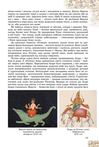 13
ìіñöå ñîíöÿ і ìіñÿöÿ, óêëàâ âîëþ і íàòõíåííÿ â
â ëþ
þäèíó. Âіäòàê Âàðóíà
ñèäèòü íà ïèøíîìó òðîíі â ïàëàöі ç òèñÿ÷åþ áð
ðàì
ì íà äíі îêåàíó àáî íà
íåáі é îõîðîíÿє ñâіò, äàðóþ÷è éîìó ñèëó. Íåáî é ç
çåìëÿ ïіäâëàäíі éîìó,
íі÷ і äåíü – éîãî îäÿã, ñîíöå – òèñÿ÷à î÷åé éî
îãî.
. Çà âåëіííÿì Âàðóíè
çìіíþþòüñÿ ïîðè ðîêó, âіí ìîæå äîçâîëèòè âîäà
àì ò
òåêòè, à ìîæå çóïèíè-
òè їõ, àáè çàãèíóëî âñå æèâå.
Íà íåáåñàõ æèâóòü áîãè, ïîâ’ÿçàíі çі ñâіòëîì
ì, ñîíöåì і çіðêàìè. Ïåð-
ñîíöåì і çіðêàìè. Ïåð-
øîþ íà íåáî ñõîäèòü Óøàñ – áîãèíÿ âðàíіøíüîї çîðі, ïðîìåíèñòà äіâà,
îї çîðі, ïðîìåíèñòà äіâà,
ñåñòðà áîãèíі íî÷і Ðàòðè. Çà ïðåêðàñíîþ Óøàñ ç’ÿâëÿєòüñÿ çàêîõàíèé
â íåї Ñóð’ÿ – áîã ñîíöÿ, ÿêèé ïіäòðèìóє íåáåñíå ñêëåïіííÿ. Ñóð’ÿ їäå íà
êîëіñíèöі, çàïðÿæåíіé ñіìîìà êîáèëèöÿìè – ñîíÿ÷íèìè ïðîìåíÿìè,
і Óøàñ ïðîêëàäàє éîìó øëÿõ.
Äî ñîíÿ÷íèõ áîæåñòâ «Ðіґâåäè» íàëåæàòü òàêîæ âі÷íî þíі òà ïðå-
êðàñíі áðàòè-áëèçíþêè Àøâіíè – ìîãóòíі âèòÿçі é öіëèòåëі. Âîíè óîñîá-
ëþþòü ðàíîê і âå÷іð, äîïîìàãàþòü íåìі÷íèì і êàëіêàì, ðÿòóþòü ëþäåé
âіä óñіëÿêèõ íåùàñòü. Ñîíÿ÷íèì áîãîì є і Âіøíó. Âіí ðîáèòü òðè êðîêè,
ïîêðèâàþ÷è âåñü Óñåñâіò, ïðè öüîìó òðåòіé êðîê, ÿêèé ïðèïàäàє íà
âèùå íåáî, ïðèõîâàíèé âіä ïîãëÿäó ñìåðòíèõ.
×іëüíå ìіñöå ñåðåä áîãіâ ïîâіòðÿ ïîñіäàє ãðîìîâåðæåöü Іíäðà – áîã
áóðі é äîùó. Ó «Ðіґâåäі» éîìó ïðèñâÿ÷åíî äâіñòі ï’ÿòäåñÿò ãіìíіâ – ìàé-
æå ÷âåðòü óñієї çáіðêè. Íàðîäæåííÿ Іíäðè áóëî ÷àðіâíèì, і âіí øâèäêî
äîñÿã òàêèõ ðîçìіðіâ, ùî íàçàâæäè âіääіëèâ íåáî âіä çåìëі. Іíäðó óÿâ-
ëÿëè íåïåðåìîæíèì çîëîòîêîñèì âîїíîì-âåëåòíåì ç ìіöíèìè ðóêàìè
é ãóðêіòëèâèì ãîëîñîì. Çîëîòîãðèâі êîíі íåñòðèìíî ì÷àòü éîãî íà çî-
ëîòіé êîëіñíèöі, âèãîòîâëåíіé áîæåñòâåííèìè ìàéñòðàìè, à ïðàâèòü
íåþ áîã âіòðó Âàþ – ïðåêðàñíèé þíàê, íàéøâèäøèé ç áîãіâ. Ñòðàõіòëè-
âî âèáëèñêóє çáðîÿ âîëîäàðÿ ïîâіòðÿ – ãðîìîâà ïàëèöÿ-âàäæðà, ÿêó âè-
ãîòîâèâ äëÿ íüîãî áîã-ðåìіñíèê Òâàøòàð. Âàäæðà íå òіëüêè äàє Іíäðі
ìàãі÷íó âëàäó íàä ñâіòîì, à é ìàє íèùіâíó ñèëó óäàðó. Áîéîâó äðóæèíó
Іíäðè ñòàíîâëÿòü Ìàðóòè – áîæåñòâà áóðі, і íіõòî íå ìîæå çäîëàòè éîãî
13
13
13
13
13
13
äð
ð ð
ðó
ó óð
óð , ä
Âàðóíà âåðõè íà ìîðñüêîìó
÷óäîâèñüêó ìàêàðі.
Àêâàðåëü XVII ñò.
Іíäðà íà áіëîìó ñëîíі.
Çîáðàæåííÿ
XIX ñò.
 