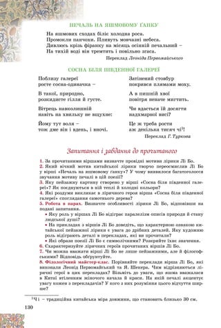 130
ÏÅ×ÀËÜ ÍÀ ßØÌÎÂÎÌÓ ҐÀÍÊÓ
àõ áіëіє õîëîäíà ðîñà.
õîäà
Íà ÿøìîâèõ ñõ
è. Ïëèâóòü ìîâ÷àçíі íåáåñà.
÷îõ
Ïðîìîêëè ïàí÷
ðàíêó íà ìіñÿöü îñіííіé ïå÷àëüíèé –
ôіð
Äèâëþñü êðіçü
òðåìòèòü і ïîâіëüíî çãàñà.
âіí
Íà òèõіé âîäі â
Ïåðåêëàä Ëåîíіäà Ïåðâîìàéñüêîãî
ÑÎÑÍÀ ÁІËß ÏІÂÄÅÍÍÎЇ ÃÀËÅÐÅЇ
Ïîáëèçó ãàëåðåї
ðîñòå ñîñíà-îäèíà÷êà –
Â òàêîї, ïðèðîäíî,
ðîçêèäèñòå ãіëëÿ é ãóñòå.
Âіòðåöü íàâêîëèøíіé
íàâіòü íà õâèëüêó íå âùóõíå:
Éîìó òóò âîëÿ –
òîæ äìå âіí і âäåíü, і âíî÷і.
Çàòіíåíèé ñòîâáóð
ïîêðèâñÿ ïëÿìàìè ìîõó.
À â ïèøíіé õâîї
ïîâіòðÿ íåíà÷å ìèãòèòü.
×è âäàñòüñÿ їé äîñÿãòè
íàäõìàðíîї âèñі?
Öå æ òðåáà ðîñòè
àæ äåêіëüêà òèñÿ÷ ÷і1!
Ïåðåêëàä Ã. Òóðêîâà
Çàïèòàííÿ і çàâäàííÿ äî ïðî÷èòàíîãî
1. Çà ïðî÷èòàíèìè âіðøàìè âèçíà÷òå ïðîâіäíі ìîòèâè ëіðèêè Ëі Áî.
2. ßêèé âі÷íèé ìîòèâ êèòàéñüêîї ëіðèêè òâîð÷î ïåðåîñìèñëèâ Ëі Áî
ó âіðøі «Ïå÷àëü íà ÿøìîâîìó ґàíêó»? Ó ÷îìó âèÿâèëîñÿ áàãàòîãîëîññÿ
çâó÷àííÿ ìîòèâó ïå÷àëі â öіé ïîåçії?
3. ßêó ïåéçàæíó êàðòèíó ñòâîðåíî ó âіðøі «Ñîñíà áіëÿ ïіâäåííîї ãàëå-
ðåї»? ßê ïîєäíóþòüñÿ â íіé òåïëі é õîëîäíі êîëüîðè?
4. ßêі ðîçäóìè âèêëèêàє â ëіðè÷íîãî ãåðîÿ âіðøà «Ñîñíà áіëÿ ïіâäåííîї
ãàëåðåї» ñïîãëÿäàííÿ ñàìîòíüîãî äåðåâà?
5. Ðîáîòà â ïàðàõ. Âèçíà÷òå îñîáëèâîñòі ëіðèêè Ëі Áî, âіäïîâіâøè íà
ïîäàíі çàïèòàííÿ.
 ßêó ðîëü ó âіðøàõ Ëі Áî âіäіãðàє ïàðàëåëіçì îïèñіâ ïðèðîäè é ñòàíó
ëþäñüêîї äóøі?
 Íà ïðèêëàäàõ ç âіðøіâ Ëі Áî äîâåäіòü, ùî õàðàêòåðíîþ îçíàêîþ êè-
òàéñüêîї ïåéçàæíîї ëіðèêè є óâàãà äî äðіáíèõ äåòàëåé. ßêó õóäîæíþ
ðîëü âіäіãðàþòü äåòàëі â ïåðåêëàäàõ, ÿêі âè ïðî÷èòàëè?
 ßêі îáðàçè ïîåçії Ëі Áî є ñèìâîëі÷íèìè? Ðîçêðèéòå їõíє çíà÷åííÿ.
6. Ñõàðàêòåðèçóéòå ëіðè÷íèõ ãåðîїâ ïðî÷èòàíèõ âіðøіâ Ëі Áî.
7. ×è ìîæíà ââàæàòè âіðøі Ëі Áî íå ëèøå ïåéçàæíèìè, àëå é ôіëîñîô-
ñüêèìè? Âіäïîâіäü îáґðóíòóéòå.
8. Ôіëîëîãі÷íèé ìàéñòåð-êëàñ. Ïîðіâíÿéòå ïåðåêëàäè âіðøà Ëі Áî, ÿêі
âèêîíàëè Ëåîíіä Ïåðâîìàéñüêèé òà ß. Øåêåðà. ×èì âіäðіçíÿþòüñÿ ëі-
ðè÷íі ãåðîї â öèõ ïåðåêëàäàõ? Âіçüìіòü äî óâàãè, ùî ÿøìà ââàæàëàñÿ
â Êèòàї âòіëåííÿì æіíî÷îãî íà÷àëà é êðàñè. Íà ÿêіé ïå÷àëі àêöåíòóє
óâàãó êîæåí ç ïåðåêëàäà÷іâ? Ó êîãî ç íèõ ðîçóìіííÿ öüîãî âіä÷óòòÿ øèð-
øå?
1× і – òðàäèöіéíà êèòàéñüêà ìіðà äîâæèíè, ùî ñòàíîâèòü áëèçüêî 30 ñì.
 