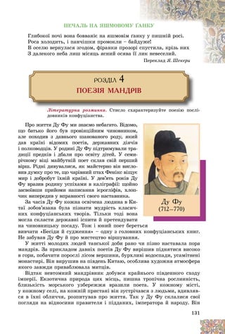 131
ÏÅ×ÀËÜ ÍÀ ßØÌÎÂÎÌÓ ҐÀÍÊÓ
Ãëèáîêîї íî÷і âîíà áîââàíіє íà ÿøìîâіì ґ
ґàíê
êó ó ïèøíіé ðîñі.
Ðîñà õîëîäèòü, і ïàí÷іøêè ïðîìîêëè – áà
àéäóæå!
Â îñåëþ âåðíóëàñÿ çãîäîì, ôіðàíêè ïðîçîð
ðі ñ
ñïóñòèëà, êðіçü íèõ
Ç äàëåêîãî íåáà ëèø ìіñÿöü ÿñíèé îñÿâà ї
її ë
ëèê íåâåñåëèé.
Ïåðåêëàä ß. Øåêåðè
ÐÎÇÄ²Ë 4
ÏÎÅÇ²ß ÌÀÍÄÐ²Â
Ëіòåðàòóðíà ðîçìèíêà. Ñòèñëî ñõàðàêòåðèçóéòå ïîåçіþ ïîñëі-
äîâíèêіâ êîíôóöіàíñòâà.
Ïðî æèòòÿ Äó Ôó ìè çíàєìî íåáàãàòî. Âіäîìî,
ùî áàòüêî éîãî áóâ ïðîâіíöіéíèì ÷èíîâíèêîì,
àëå ïîõîäèâ ç äàâíüîãî øàíîâàíîãî ðîäó, ÿêèé
äàâ êðàїíі âіäîìèõ ïîåòіâ, äåðæàâíèõ äіÿ÷іâ
і ïîëêîâîäöіâ. Ó ðîäèíі Äó Ôó ïіäòðèìóâàëè òðà-
äèöії ïðåäêіâ і äáàëè ïðî îñâіòó äіòåé. Ó ñåìè-
ðі÷íîìó âіöі ìàéáóòíіé ïîåò ñêëàâ ñâіé ïåðøèé
âіðø. Ðіäíі äèâóâàëèñÿ, ÿê ìàéñòåðíî âіí âèñëî-
âèâ äóìêó ïðî òå, ùî ÷àðіâíèé ïòàõ Ôåíіêñ âіùóє
ìèð і äîáðîáóò їõíіé êðàїíі. Ó äåâ’ÿòü ðîêіâ Äó
Ôó âðàçèâ ðîäèíó óñïіõàìè â êàëіãðàôії: ùîéíî
çàñâîїâøè ïðèéîìè íàïèñàííÿ ієðîãëіôіâ, õëîï-
÷èê âèïåðåäèâ ó âïðàâíîñòі ñâîãî íàñòàâíèêà.
Çà ÷àñіâ Äó Ôó êîæíà îñâі÷åíà ëþäèíà â Êè-
òàї çîáîâ’ÿçàíà áóëà ïіçíàòè ìóäðіñòü êëàñè÷-
íèõ êîíôóöіàíñüêèõ òâîðіâ. Òіëüêè òîäі âîíà
ìîãëà ñêëàñòè äåðæàâíі іñïèòè é ïðåòåíäóâàòè
íà ÷èíîâíèöüêó ïîñàäó. Òîæ і þíèé ïîåò áåðåòüñÿ
âèâ÷àòè «Áåñіäè é ñóäæåííÿ» – îäíó ç ãîëîâíèõ êîíôóöіàíñüêèõ êíèã.
Íå çàáóâàâ Äó Ôó é ïðî ìèñòåöòâî âіðøóâàííÿ.
Ó æèòòі ìîëîäèõ ëþäåé òàíñüêîї äîáè ðàíî ÷è ïіçíî íàñòàâàëà ïîðà
ìàíäðіâ. Çà ïðèêëàäîì äàâíіõ ïîåòіâ Äó Ôó âèðіøèâ ïіäíÿòèñÿ âèñîêî
â ãîðè, ïîáà÷èòè ïîðîñëі ëіñîì âåðøèíè, áóðõëèâі âîäîñïàäè, óñàìіòíåíі
ìîíàñòèðі. Âіí âèðóøèâ íà ïіâäåíü Êèòàþ, îñîáëèâà õóäîæíÿ àòìîñôåðà
ÿêîãî çàâæäè ïðèâàáëþâàëà ìèòöіâ.
Âіäòàê íåâòîìíèé ìàíäðіâíèê äîáóâñÿ êðàéíüîãî ïіâäåííîãî ñõîäó
іìïåðії. Åêçîòè÷íà ïðèðîäà öèõ ìіñöü, ïèøíà òðîïі÷íà ðîñëèííіñòü,
áëèçüêіñòü ìîðñüêîãî óçáåðåææÿ âðàçèëè ïîåòà. Ó êîæíîìó ìіñòі,
ó êîæíîìó ñåëі, íà êîæíіé ïðèñòàíі âіí çóñòðі÷àâñÿ ç ëþäüìè, âäèâëÿâ-
ñÿ â їõíі îáëè÷÷ÿ, ðîçïèòóâàâ ïðî æèòòÿ. Òàê ó Äó Ôó ñêëàëèñÿ ñâîї
ïîãëÿäè íà âіäíîñèíè ïðàâèòåëÿ і ïіääàíèõ, іìïåðàòîðà é íàðîäó. Âіí
Äó Ôó
(712–770)
 