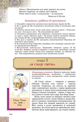 134
âùèíè äëÿ ìåíå äîðîæ÷і âіä çëîòà.
üêіâ
Ëèñòè ç Áàòü
øà, íà ñêðîíі ëÿãà ñèâèíà;
îòø
Âîëîññÿ êîðî
óöå, і øïèëüêàìè – íå çàêîëîòè.
êó
Ðіäêå âîíî é
Ïåðåêëàä ß. Øåêåðè
Çàïèòàííÿ і çàâäàííÿ äî ïðî÷èòàíîãî
1. íå çíà÷åííÿ íàçâ ïðî÷èòàíèõ âіðøіâ Äó Ôó.
Ðîçêðèéòå ñèìâîëі÷
2. ßê ó ëіðèöі Äó Ôó ïîєäíóþòüñÿ çàñóäæåííÿ âіéíè é ïîåòèçàöіÿ ìèð-
ß і і Ä Ô
íîї ïðàöі?
3. Ïîÿñíіòü âèñëіâ ïîåòà «À ùî, ÿêáè ñåðïè, ìîòèêè é ðàëà // Ïîâèëèâà-
òè íàì ç áëèñêó÷èõ ëàò». ×è àêòóàëüíèé âіí íèíі?
4. Óñòàíîâіòü âіäïîâіäíіñòü ìіæ ïåéçàæåì і âíóòðіøíіì ñòàíîì ëіðè÷íî-
ãî ãåðîÿ ó âіðøі «Âåñíÿíі íàäії». ×è ìîæíà íàçâàòè âåñíÿíèé ïåéçàæ,
ùî ñòâîðèâ Äó Ôó, íåòðàäèöіéíèì? Ïîÿñíіòü ñâîþ âіäïîâіäü.
5. ßêó ðîëü ó âіðøàõ Äó Ôó âіäіãðàþòü ïðîòèñòàâëåííÿ? Âіäïîâіäü îá-
ґðóíòóéòå ïðèêëàäàìè.
6. Çà äîïîìîãîþ ÿêèõ ïîáóòîâèõ ïîäðîáèöü ïîåò âіäòâîðþє êàðòèíè æèò-
òÿ ñåðåäíüîâі÷íîãî Êèòàþ?
7. Ôіëîëîãі÷íèé ìàéñòåð-êëàñ. Ïîðіâíÿéòå ïåéçàæíó ëіðèêó Ëі Áî
òà Äó Ôó. Çíàéäіòü ñïіëüíå é âіäìіííå ó ñâіòîãëÿäі, åìîöіéíîìó íàñòðîї
ëіðè÷íèõ ãåðîїâ ïîåçіé «Ñîñíà áіëÿ ïіâäåííîї ãàëåðåї» òà «Âåñíÿíі íà-
äії». ×èì âіäðіçíÿþòüñÿ õóäîæíі ñòèëі êèòàéñüêèõ ïîåòіâ?
ÐÎÇÄ²Ë 5
«Ç² ÑÕÎÄÓ ÑÂ²ÒËÎ»
Ëіòåðàòóðíà ðîçìèíêà. Íàâåäіòü ïðèêëàäè òâîðіâ
çàõіäíîєâðîïåéñüêèõ, ðîñіéñüêèõ і óêðàїíñüêèõ
ïèñüìåííèêіâ, ó ÿêèõ âèêîðèñòàíî ñõіäíі ìîòèâè
òà ñþæåòè.
«Çі Ñõîäó ñâіòëî» – ãîâîðèëè â äàâíèíó.
Ñÿéëèâà ÷àñòî÷êà òîãî «ñâіòëà» – ïåðñüêà
êëàñè÷íà ëіòåðàòóðà, ùî ïîñòàëà íà ïåðåòèíі
ñâîїõ ñïîêîíâі÷íèõ âèòîêіâ ç íîâîþ (àðàáñüêîþ)
ïèñåìíіñòþ é íîâîþ (ìóñóëüìàíñüêîþ) ðåëіãієþ.
Îêðàñà її áàãàòîї ñïàäùèíè – ëіðèêà. І ñåðåä òèõ,
õòî ïëåêàâ її ñèëîþ ñâîãî äàðó, áóâ Îìàð Õàÿì.
Øëÿõ öüîãî ìèòöÿ íà âåðøèíó ñâіòîâîї ñëàâè
òðèâàâ áàãàòî ñòîëіòü, ÷àñîì ãóáèâñÿ â íåòðÿõ áåç-
âіñòі é ïîâíèâñÿ ÷èñëåííèìè íåñïîäіâàíêàìè. Çà
æèòòÿ Õàÿì áóâ âіäîìèé ïåðåäóñіì ÿê ó÷åíèé.
Éîãî óñïіõè â ãàëóçі ìàòåìàòèêè é àñòðîíîìії
âðàæàþòü. Çà ï’ÿòñîò ðîêіâ äî єâðîïåéñüêèõ ìàòå-
ìàòèêіâ Õàÿì âèâіâ ôîðìóëó, ùî çãîäîì îòðèìà-
Îìàð Õàÿì
(áë. 1048 –
1131)
 