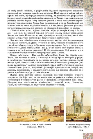 135
ëà íàçâó áіíîì Íüþòîíà, à ðîçðîáëåíèé ïіä éî
îãî êåðіâíèöòâîì ñîíÿ÷íèé
êàëåíäàð і äîñі óòðèìóє ïåðøіñòü çà òî÷íіñòþ. Í
Íèí
íі çäàєòüñÿ ìàéæå íåéìî-
âіðíèì òîé ôàêò, ùî ñåðåäíüîâі÷íèé çâіçäàð, çä
äіéñíþþ÷è ñâîї ðîçðàõóíêè
áåç íàäòî÷íèõ ïðèëàäіâ, çðîáèâ âіäêðèòòÿ, ÿêі í
íà á
áàãàòî ñòîëіòü âèïåðåäèëè
ðîçâèòîê ñâіòîâîї íàóêè. Òîìó íåâàæêî óÿâèòè, ç ÿ
ÿêèì çàõîïëåííÿì ñïðèé-
ìàëè íàóêîâі äîñÿãíåííÿ Õàÿìà éîãî ñó÷àñíèêè
è. À
À âòіì, íà áàòüêіâùèíі âіí
çàæèâ ñëàâè íå ëèøå âèäàòíîãî â÷åíîãî, à é ñì
ìіëèâîãî ôіëîñîôà, óíіêàëü-
èâîãî ôіëîñîôà, óíіêàëü-
íîãî åðóäèòà, ëþäèíè, ÿêà çíàєòüñÿ íà ëіêóâàíí
íі é âîðîæіííі ïî çіðêàõ.
«Ó÷åíèé ìóæ äîáè», «Äîêàç іñòèíè», «Öàð ôіëîñîôіâ Ñõîäó і Çàõî-
äó» – àæ íіÿê íå ïîâíèé ïåðåëіê ïî÷åñíèõ çâàíü, ÿêèìè íàãîðîäèëè
Õàÿìà çåìëÿêè. Ïðèìіòíî, îäíàê, ùî íå áóëî â íüîìó çâàííÿ, ÿêå á âіä-
çíà÷àëî ëіòåðàòóðíі çàñëóãè öієї áàãàòîãðàííîї îñîáèñòîñòі.
Õàÿìà-ïîåòà ñïіââіò÷èçíèêè çíàëè çíà÷íî ìåíøå, íіæ Õàÿìà-â÷åíîãî
àáî Õàÿìà-ìèñëèòåëÿ. Äàâíі іñòîðèêè, ïî ñóòі, îìèíàëè ìîâ÷àííÿì éîãî
òâîð÷іñòü, îáìåæóþ÷èñü ïîáіæíèìè çàóâàæåííÿìè. Çàõіä äіçíàâñÿ ïðî
âåëèêîãî ñõіäíîãî ñïіâöÿ ëèøå 1859 ð., êîëè çáіðêà éîãî âіðøіâ âèéøëà
äðóêîì â àíãëіéñüêîìó ïåðåêëàäі Å. Ôіòöäæåðàëüäà. Öåé ìîìåíò ñòàâ
çàïіçíіëèì ñòàðòîì ñâіòîâîї ëіòåðàòóðíîї ñëàâè Õàÿìà.
Ïîâíå іì’ÿ ïîåòà – Ãіÿñ àä-Äіí Àáó-ëü-Ôàòã Îìàð іáí Іáðàãіì àëü-
Õàÿì. Âіí ç’ÿâèâñÿ íà ñâіò ó Íіøàïóðі, íà ñõîäі Іðàíó, іìîâіðíî, ó ðîäè-
íі ðåìіñíèêà. Ïðèíàéìíі, íà öå âêàçóє îñòàííÿ ÷àñòèíà ïîâíîãî іìåíі
ìèòöÿ (àðàá. õàÿì – «òîé, õòî øèє íàìåòè»). Íàâ÷àþ÷èñü ó ìåäðåñå (âè-
ùîìó íàâ÷àëüíîìó çàêëàäі ìóñóëüìàí), þíàê çäîáóâ ґðóíòîâíі çíàííÿ
ç ìàòåìàòèêè, ôіçèêè, àñòðîíîìії, ôіëîñîôії, ïðàâîçíàâñòâà, іñòîðії, ìå-
äèöèíè, âіðøóâàííÿ. Ó äâàäöÿòü ï’ÿòü ðîêіâ âіí íàïèñàâ «Òðàêòàò ïðî
äîêàçè ïðîáëåì àëãåáðè» і ñòàâ âіäîìèì.
Âіäòàê äîëÿ çðîáèëà ìàéæå êàçêîâèé ïîâîðîò: ìîëîäîãî â÷åíîãî
çàïðîñèëè äî Іñôàõàíà, äå íà íüîãî ÷åêàëà ðîáîòà â íàéïîòóæíіøіé
îáñåðâàòîðії Ñåðåäíüîâі÷÷ÿ ðàçîì ç êðàùèìè àñòðîíîìàìè òîãî ÷àñó.
Ïіäòðèìóâàëè äîñëіäæåííÿ Ìàëіê-øàõ і ãîëîâíèé âіçèð Íіçàì-àëü-
Ìóëê, ùî çàáåçïå÷óâàëî íàóêîâöÿì íåîáõіäíó ñâîáîäó.
135
Ìó
ó
óëê,
,
, ùî
ù
ù çàáåçïå÷ó
ó
óâàëî íàó
ó
óêîâö
ö
öÿì íåîáõіä
ä
äíó
ó
ó ñâîáîäó
äó
äó.
Ï. Êîñòå. Ïëîùà Íàãøå-Äæàõàí
â Іñôàõàíі.
â Іñôàõàíі. 1840 ð.
1840 ð.
Ï. Êîñòå. Ìåäðåñå ×àõàð-
Áàã â Іñôàõàíі.
Áàã â Іñôàõàíі. 1840 ð.
1840 ð.
 