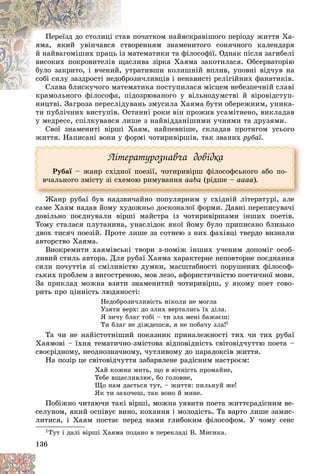 136
ïî÷àòêîì íàéÿñêðàâіøîãî ïåðіîäó æèòòÿ Õà-
òàâ
Ïåðåїçä äî ñòîëèöі ñò
âîðåííÿì çíàìåíèòîãî ñîíÿ÷íîãî êàëåíäàðÿ
ñòâ
ÿìà, ÿêèé óâіí÷àâñÿ ñ
ìàòåìàòèêè òà ôіëîñîôії. Îäíàê ïіñëÿ çàãèáåëі
іç ì
é íàéâàãîìіøèõ ïðàöü і
ñëèâà çіðêà Õàÿìà çàêîòèëàñÿ. Îáñåðâàòîðіþ
ùàñ
âèñîêèõ ïîêðîâèòåëіâ ù
òðàòèâøè êîëèøíіé âïëèâ, óïîâíі âіä÷óâ íà
óò
áóëî çàêðèòî, і â÷åíèé,
îçè÷ëèâöіâ і íåíàâèñòі ðåëіãіéíèõ ôàíàòèêіâ.
îáðî
ñîáі ñèëó çàçäðîñòі íåäî
ìàòèêà ïîñòóïèëàñÿ ìіñöåì íåáåçïå÷íіé ñëàâі
Ñëàâà áëèñêó÷îãî ìàòåì
Ñëàâà áëèñêó÷îãî ìàò
іäîçðþâàíîãî ó âіëüíîäóìñòâі é âіðîâіäñòóï-
êðàìîëüíîãî ôіëîñîôà, ïі
íèöòâі. Çàãðîçà ïåðåñëіäóâàíü çìóñèëà Õàÿìà áóòè îáåðåæíèì, óíèêà-
òè ïóáëі÷íèõ âèñòóïіâ. Îñòàííі ðîêè âіí ïðîæèâ óñàìіòíåíî, âèêëàäàâ
ó ìåäðåñå, ñïіëêóâàâñÿ ëèøå ç íàéâіääàíіøèìè ó÷íÿìè òà äðóçÿìè.
Ñâîї çíàìåíèòі âіðøі Õàÿì, íàéïåâíіøå, ñêëàäàâ ïðîòÿãîì óñüîãî
æèòòÿ. Íàïèñàíі âîíè ó ôîðìі ÷îòèðèâіðøіâ, òàê çâàíèõ ðóáàї.
Ëіòåðàòóðîçíàâ÷à äîâіäêà
Ðóáàї – æàíð ñõіäíîї ïîåçії, ÷îòèðèâіðø ôіëîñîôñüêîãî àáî ïî-
ї
â÷àëüíîãî çìіñòó çі ñõåìîþ ðèìóâàííÿ aaba (ðіäøå – aaaa).
Æàíð ðóáàї áóâ íàäçâè÷àéíî ïîïóëÿðíèì ó ñõіäíіé ëіòåðàòóðі, àëå
Æ á ї á é і іé і і
ñàìå Õàÿì íàäàâ éîìó õóäîæíüî äîñêîíàëîї ôîðìè. Äàâíі ïåðåïèñóâà÷і
äîâіëüíî ïîєäíóâàëè âіðøі ìàéñòðà іç ÷îòèðèâіðøàìè іíøèõ ïîåòіâ.
Òîìó ñòàëàñÿ ïëóòàíèíà, óíàñëіäîê ÿêîї éîìó áóëî ïðèïèñàíî áëèçüêî
äâîõ òèñÿ÷ ïîåçіé. Ïðîòå ëèøå çà ñîòíåþ ç íèõ ôàõіâöі òâåðäî âèçíàëè
àâòîðñòâî Õàÿìà.
Âèîêðåìèòè õàÿìіâñüêі òâîðè ç-ïîìіæ іíøèõ ó÷åíèì äîïîìіã îñîá-
ëèâèé ñòèëü àâòîðà. Äëÿ ðóáàї Õàÿìà õàðàêòåðíå íåïîâòîðíå ïîєäíàííÿ
ñèëè ïî÷óòòіâ çі ñìіëèâіñòþ äóìêè, ìàñøòàáíîñòі ïîðóøåíèõ ôіëîñîô-
ñüêèõ ïðîáëåì ç âèãîñòðåíîþ, ìîâ ëåçî, àôîðèñòè÷íіñòþ ïîåòè÷íîї ìîâè.
Çà ïðèêëàä ìîæíà âçÿòè çíàìåíèòèé ÷îòèðèâіðø, ó ÿêîìó ïîåò ãîâî-
ðèòü ïðî öіííіñòü ëþäÿíîñòі:
Íåäîáðîçè÷ëèâіñòü íіêîëè íå ìîãëà
Óçÿòè âåðõ: äî çëèõ âåðòàëèñü їõ äіëà.
ß çè÷ó áëàã òîáі – òè çëà ìåíі áàæàєø:
Òè áëàã íå äіæäåøñÿ, ÿ íå ïîáà÷ó çëà!1
Òà ÷è íå íàéіñòîòíіøèé ïîêàçíèê ïðèíàëåæíîñòі òèõ ÷è òèõ ðóáàї
Õàÿìîâі – їõíÿ òåìàòè÷íî-çìіñòîâà âіäïîâіäíіñòü ñâіòîâіä÷óòòþ ïîåòà –
ñâîєðіäíîìó, íåîäíîçíà÷íîìó, ÷óòëèâîìó äî ïàðàäîêñіâ æèòòÿ.
Íà ïîçіð öå ñâіòîâіä÷óòòÿ çàáàðâëåíå ðàäіñíèì íàñòðîєì:
Õàé êîæíà ìèòü, ùî â âі÷íіñòü ïðîìàéíå,
Òåáå âùàñëèâëþє, áî ãîëîâíå,
Ùî íàì äàєòüñÿ òóò, – æèòòÿ: ïèëüíóé æå!
ßê òè çàõî÷åø, òàê âîíî é ìèíå.
Ïîáіæíî ÷èòàþ÷è òàêі âіðøі, ìîæíà óÿâèòè ïîåòà æèòòєðàäіñíèì âå-
ñåëóíîì, ÿêèé îñïіâóє âèíî, êîõàííÿ і ìîëîäіñòü. Òà âàðòî ëèøå çàìèñ-
ëèòèñÿ, і Õàÿì ïîñòàє ïåðåä íàìè ãëèáîêèì ôіëîñîôîì. Ó ÷îìó ñåíñ
1Òóò і äàëі âіðøі Õàÿìà ïîäàíî â ïåðåêëàäі Â. Ìèñèêà.
 