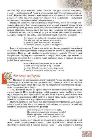 137
æèòòÿ? Ùî òàêå ñìåðòü? ×îìó Ãîñïîäü ñò
òâîð
ðèâ ëþäèíó ñìåðòíîþ,
à ñâіò – íåäîñêîíàëèì? ×îìó â ñóñïіëüñòâі ï
ïàí
íóþòü íåñïðàâåäëèâі çà-
êîíè? Ùî ïîòðіáíî ëþäèíі, ùîá ïî÷óâàòèñÿ ù
ùàñ
ñëèâîþ? Íà ùî çäàòåí її
ðîçóì? Ó ÷îìó ïîëÿãàє ìóäðіñòü? Âëàñíå, òàêі çàïèòàííÿ – ïîòóæíèé
ïіäìóðіâîê õóäîæíüîãî ñâіòó ñõіäíîãî ìèòöÿ.
Ïðàãíó÷è îñÿãíóòè íàéâàæëèâіøі ÿâèùà á
áóòò
òÿ, Õàÿì íå çàâæäè çíà-
õîäèòü âіäïîâіäі. Òàê, ðîçìіðêîâóþ÷è ïðî іñòèííі æèòòєâі öіííîñòі, âіí
íі æèòòєâі öіííîñòі, âіí
óïåâíåíî ðàäèòü ó÷èòèñÿ âіäîêðåìëþâàòè ñïð
ðàâæíі êîøòîâíîñòі âіä äå-
øåâèõ ïіäðîáîê. Îäíàê, êîëè éäåòüñÿ ïðî òàєìíèöі ñâіòîáóäîâè, ïîåò
ç ãіðêîòîþ âèçíàє, ùî ëþäñüêèé ðîçóì íå çäàòåí ðîçãàäàòè її ãîëîâíèõ
çàãàäîê. Ãîâîðÿ÷è ïðî ñåáå, «íàéó÷åíіøèé ìóæ ñòîëіòòÿ» іðîíіçóє:
Õî÷ çåìëþ ÿ ïðîéøîâ і â ìàíäðàõ íàòîìèâñÿ,
Àëå âіä òîãî ñâіò íà êðàùå íå çìіíèâñÿ.
ß ðàäèé і òîìó, ùî íà øëÿõó âàæêîìó,
Íå çíàâøè ðàäîñòі, ÿ äóæå é íå æóðèâñÿ.
Іðîíі÷íі çàóâàæåííÿ Õàÿìà, òàê ñàìî ÿê і éîãî ïðèñòðàñíі çàïèòàííÿ
òà çàêëèêè íàñîëîäæóâàòèñÿ øâèäêîïëèííèì æèòòÿì, ïðîéíÿòі äóõîì
ïðîòåñòó. Ïîåò íå ìіã ïðèéíÿòè íåçáàãíåííîñòі çàêîíіâ Óñåñâіòó, ÿêі
ïðèðіêàþòü ëþäèíó íà ñòðàæäàííÿ і ñìåðòü. Âіí âіðèâ, ùî ëþäèíà –
âåðøèííå òâîðіííÿ Áîãà, à òîìó ãіäíà ùàñëèâîї äîëі. Ó îäíîìó çі ñâîїõ
ðóáàї Õàÿì ïðîãîëîøóє:
Õіáà ó Âñåñâіòі íàéêðàùèé òâіð – íå ìè?
Â î÷àõ ó ðîçóìó çіíèöÿ é çіð – íå ìè?
Öå êîëî Âñåñâіòó ñêèäàєòüñÿ íà ïåðñòåíü,
À êàìіíü, ùî ãîðèòü ÿñíіø îä çіð, – öå ìè.
Êîìåíòàð àðõіâàðіóñà
Íàïåâíå, íå âñі øàíóâàëüíèêè òâîð÷îñòі Õàÿìà çíàþòü ïðî òå, ùî
â éîãî âіðøàõ ïðèõîâàíî àëåãîðè÷íèé çìіñò. І ðîçêðèòè éîãî íå òàê óæå
é ëåãêî, àäæå äëÿ öüîãî òðåáà äîáðå îðієíòóâàòèñÿ â êóëüòóðíèõ òðàäè-
öіÿõ ñåðåäíüîâі÷íîãî Ñõîäó.
Òàê, ïîìіòíèé âïëèâ íà àðàáñüêèé ñâіò ñïðàâèëî ðåëіãіéíî-ìіñòè÷íå
â÷åííÿ ñóôіçì. Éîãî ïîñëіäîâíèêè, ñóôії, ñòâåðäæóâàëè, ùî Áîã є â óñüî-
ìó, àëå âіä÷óòè éîãî ïðèñóòíіñòü ëþäèíà ìîæå òіëüêè â ñòàíі îñîáëèâîãî
ìіñòè÷íîãî ïіäíåñåííÿ. Ùîá óâіéòè â òàêèé ñòàí, òðåáà âіäêèíóòè áó-
äåííіñòü, âіäìîâèòèñÿ âіä çâè÷íîãî ìèñëåííÿ.
Öіëêîì ìîæëèâî, ùî Õàÿì áóâ ïðèõèëüíèêîì ñóôіéñüêèõ іäåé. Àäæå
â éîãî ïîåçії êóëüò âèíà òà êîõàííÿ, ÿêі çìіíþþòü ëþäñüêó ñâіäîìіñòü,
ïðîòèñòàâëåíî íåñïðîìîæíîñòі ðîçóìó:
Õâèëèíó ðàäîñòі â òóðáîòàõ íå ãóáè,
Íà ïîðîõ íå ñòèðàé ïіä æîðíàìè æóðáè!
Íåìàє æîäíîãî, õòî á óãàäàâ ìàéáóòíє.
Òîæ ïèé, і ðîçâàæàéñü, і äіâ÷èíó ëþáè!
Іìîâіðíî òàêîæ, ùî ó âіðøàõ ïåðñüêèé ïîåò óäàâàâñÿ äî àëåãîðè÷íîї
ìîâè, ÿêîþ êîðèñòóâàëèñÿ ñóôії. Öієþ ìîâîþ âèíî îçíà÷àëî ñòàí
ìіñòè÷íîãî íàòõíåííÿ і âèùîãî ùàñòÿ; ÷àøà – ìіðó ëþäñüêîãî æèòòÿ,
 