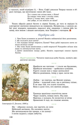 138
à ÷àøíèê її, – Áîãà. Ñóôії óÿâëÿëè Òâîðöÿ òàêîæ â îá-
þє ї
, ÿêèé âіäìіðþ
ÿє ãëåêè àáî ÷àøі.
îâëÿ
ðàçі ãîí÷àðÿ, ùî âèãîòî
èíè ñàì çëіïèâ ìåíå, î Áîæå!
ãëè
Òè ç
ðó ò÷åø ìåíі і ñòåëèø ëîæå.
îâäð
Òè êî
ãîëîâó ìåíі, êðіì òåáå,
î ó
Íіõòî
ðà, íі çëà âïèñàòü íå ìîæå!
äîáð
Àíі ä
àãàòî â ëіðèöі Õàÿìà, äî òîãî æ íåðіäêî їõ
Òàêèõ îáðàçіâ äîâîëі á
Òàêèõ îáðàçіâ äîâîëі
àëåãîðè÷íі çíà÷åííÿ âèâîäÿòüñÿ íà ïîâåðõíþ. Íàïðèêëàä, ó äåÿêèõ ðó-
àëåãîðè÷íі çíà÷åííÿ âèâîä
áàї ïîåò âіäêðèòî ïðîâîäèòü ïàðàëåëі ìіæ ëþäèíîþ і ãëåêîì (àáî ÷à-
øåþ), ìіæ âèíîì і âèùîþ íàñîëîäîþ, ìіæ Òâîðöåì і ãîí÷àðåì.
Ïåðåâіðòå ñåáå
Ïåðåâіðòå ñåáå
1. ×èì Õàÿì óñëàâèâñÿ çà æèòòÿ? Íàçâіòü íàéçíà÷íіøі éîãî äîñÿãíåííÿ.
2. ßê ñêëàëàñÿ äîëÿ ïîåòà?
3. Õòî âіäêðèâ ñâіòîâі òâîð÷іñòü Õàÿìà? ×îìó ðóáàї ïåðñüêîãî ïîåòà çà-
æèëè âåëèêîї ñëàâè?
4. ßêі òåìè Õàÿì âèñâіòëþâàâ ó ñâîїé òâîð÷îñòі? Ðîçêðèéòå çâ’ÿçîê ìіæ
íèìè òà ñâіòîâіä÷óòòÿì ïîåòà.
5. Äàéòå âèçíà÷åííÿ æàíðó ðóáàї. Íàçâіòü õàðàêòåðíі îçíàêè âіðøіâ
Õàÿìà.
Ïåðåä ÷èòàííÿì. ×èòàþ÷è ïåðåêëàäè ðóáàї Õàÿìà, çíàéäіòü àôî-
ðèñòè÷íі âèñëîâè.
* * *
Ïðèéøëè ìè ÷èñòèìè – і ñòàëè ìè áðóäíèìè,
Ïðèéøëè âåñåëèìè – çðîáèëèñÿ ñóìíèìè.
Ãàðÿ÷і ñëüîçè íàì ó ñåðöі çàïіêàëèñü!
Æèòòÿ ðîçâіÿâøè, òåïåð ó ïðàõ ëÿãëè ìè.
* * *
Ëþáîâ – öå ñîíå÷êî, ùî Âñåñâіò îãðіâàє,
Ëþáîâ – ÷óäåñíèé ïòàõ, ùî â êâіòíèêó ñïіâàє.
Її íå çíàє òîé, õòî ïëà÷å ñîëîâ’єì,
Âîíà â äóøі òîãî, õòî ìîâ÷êè óìèðàє.
* * *
Òðîÿíäà âðàíіøíÿ îøàòíіñòþ ñâîєþ
×àðóє ñîëîâ’ÿ, ñïіâöÿ ñâîãî. Ïіä íåþ
Ïðèñÿäü ó õîëîäêó, áî ïåëþñòêè öі âіòåð
Çðèâàòèìå é òîäі, ÿê ñòàíåìî çåìëåþ.
* * *
Ìè – çіáðàííÿ ëÿëüîê, íàñ êðóòèòü ÿê õîòÿ
Íåáåñíèé âèòіâíèê. Íà êèëèìêó æèòòÿ
Ìè âèòàíöüîâóєì (öå ïðàâäà, à íå êàçêà) –
I ïîòіì ïàäàєì ó ÿùèê íåáóòòÿ.
Ì
Ì
Ì
Ìè
Ìè – ç á
іá
іá
іá
іáðàííÿ ëÿ
ëÿëüî
ð ö
Іëþñòðàöіÿ Ä ð
Å. Äþëàêà. 1909 ð.
 