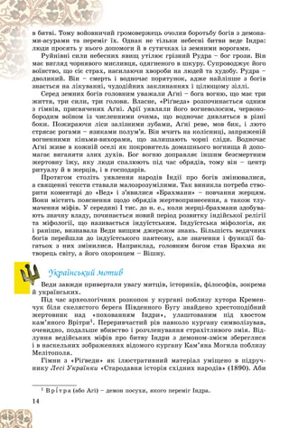 14
é ãðîìîâåðæåöü î÷îëèâ áîðîòüáó áîãіâ ç äåìîíà-
÷èé
â áèòâі. Òîìó âîéîâíè÷
їõ. Îäíàê íå òіëüêè íåáåñíі áèòâè âåäå Іíäðà:
іã ї
ìè-àñóðàìè òà ïåðåìі
ïîìîãè é â ñóòè÷êàõ іç çåìíèìè âîðîãàìè.
äîï
ëþäè ïðîñÿòü ó íüîãî
èõ ÿâèù óòіëþє ãðіçíèé Ðóäðà – áîã ãðîçè. Âіí
ñíè
Ðóéíіâíі ñèëè íåáå
èñëèâöÿ, îäÿãíåíîãî â øêóðó. Ñóïðîâîäæóє éîãî
ìè
ìàє âèãëÿä ÷îðíÿâîãî
àñèëàþ÷è õâîðîáè íà ëþäåé òà õóäîáó. Ðóäðà –
, í
âîїíñòâî, ùî ñіє ñòðàõ
і âîäíî÷àñ ïîðÿòóíîê, àäæå íàéëіïøå ç áîãіâ
äâîëèêèé. Âіí – ñìåðòü
äâîëèêèé. Âіí – ñìåð
çíàєòüñÿ íà ëіêóâàííі, ÷óäîäіéíèõ çàêëèíàííÿõ і öіëþùîìó çіëëі.
çíàєòüñÿ íà ëіêóâàííі, ÷ó
Ñåðåä çåìíèõ áîãіâ ãîëîâíèì óâàæàëè Àґíі – áîãà âîãíþ, ùî ìàє òðè
æèòòÿ, òðè ñèëè, òðè ãîëîâè. Âëàñíå, «Ðіґâåäà» ðîçïî÷èíàєòüñÿ îäíèì
ç ãіìíіâ, ïðèñâÿ÷åíèõ Àґíі. Àðії óÿâëÿëè éîãî âîãíåâîëîñèì, ÷åðâîíî-
áîðîäèì âîїíîì іç ÷èñëåííèìè î÷èìà, ùî âîäíî÷àñ äèâëÿòüñÿ â ðіçíі
áîêè. Ïîæèðàþ÷è ëіñè çàëіçíèìè çóáàìè, Àґíі ðåâå, ìîâ áèê, і ëþòî
ñòðÿñàє ðîãàìè – ÿçèêàìè ïîëóì’ÿ. Âіí ì÷èòü íà êîëіñíèöі, çàïðÿæåíіé
âîãíåííèìè êіíüìè-âèõîðàìè, ùî çàëèøàþòü ÷îðíі ñëіäè. Âîäíî÷àñ
Àґíі æèâå â êîæíіé îñåëі ÿê ïîêðîâèòåëü äîìàøíüîãî âîãíèùà é äîïî-
ìàãàє âèãàíÿòè çëèõ äóõіâ. Áîã âîãíþ äîïðàâëÿє іíøèì áåçñìåðòíèì
æåðòîâíó їæó, ÿêó ëþäè ñïàëþþòü ïіä ÷àñ îáðÿäіâ, òîìó âіí – öåíòð
ðèòóàëó é â æåðöіâ, і â ãîñïîäàðіâ.
Ïðîòÿãîì ñòîëіòü óÿâëåííÿ íàðîäіâ Іíäії ïðî áîãіâ çìіíþâàëèñÿ,
à ñâÿùåííі òåêñòè ñòàâàëè ìàëîçðîçóìіëèìè. Òàê âèíèêëà ïîòðåáà ñòâî-
ðèòè êîìåíòàðі äî «Âåä» і ç’ÿâèëèñÿ «Áðàõìàíè» – ïîâ÷àííÿ æåðöÿì.
Âîíè ìіñòÿòü ïîÿñíåííÿ ùîäî îáðÿäіâ æåðòâîïðèíåñåííÿ, à òàêîæ òëó-
ìà÷åííÿ ìіôіâ. Ó ñåðåäèíі I òèñ. äî í. å., êîëè æåðöі-áðàõìàíè çäîáóâà-
þòü çíà÷íó âëàäó, ïî÷èíàєòüñÿ íîâèé ïåðіîä ðîçâèòêó іíäіéñüêîї ðåëіãії
òà ìіôîëîãії, ùî íàçèâàєòüñÿ іíäóїñòñüêèì. Іíäóїñòñüêà ìіôîëîãіÿ, ÿê
і ðàíіøå, âèçíàâàëà Âåäè âèùèì äæåðåëîì çíàíü. Áіëüøіñòü âåäè÷íèõ
áîãіâ ïåðåéøëè äî іíäóїñòñüêîãî ïàíòåîíó, àëå çíà÷åííÿ і ôóíêöії áà-
ãàòüîõ ç íèõ çìіíèëèñÿ. Íàïðèêëàä, ãîëîâíèì áîãîì ñòàâ Áðàõìà ÿê
òâîðåöü ñâіòó, à éîãî îõîðîíöåì – Âіøíó.
Óêðàїíñüêèé ìîòèâ
Âåäè çàâæäè ïðèâåðòàëè óâàãó ìèòöіâ, іñòîðèêіâ, ôіëîñîôіâ, çîêðåìà
é óêðàїíñüêèõ.
Ïіä ÷àñ àðõåîëîãі÷íèõ ðîçêîïîê ó êóðãàíі ïîáëèçó õóòîðà Êðåìåí-
÷óê áіëÿ ñêåëÿñòîãî áåðåãà Ïіâäåííîãî Áóãó çíàéäåíî õðåñòîïîäіáíèé
æåðòîâíèê íàä «ïîõîâàííÿì Іíäðè», óëàøòîâàíèì ïіä õâîñòîì
êàì’ÿíîãî Âðіòðè1. Ïåðåðèâ÷àñòèé ðіâ íàâêîëî êóðãàíó ñèìâîëіçóâàâ,
î÷åâèäíî, ïîäàëüøå âáèâñòâî і ðîç÷ëåíóâàííÿ ñòðàõіòëèâîãî çìіÿ. Âіä-
ëóííÿ âåäіéñüêèõ ìіôіâ ïðî áèòâó Іíäðè ç äåìîíîì-çìієì çáåðåãëèñÿ
і â íàñêåëüíèõ çîáðàæåííÿõ âіäîìîãî êóðãàíó Êàì’ÿíà Ìîãèëà ïîáëèçó
Ìåëіòîïîëÿ.
Ãіìíè ç «Ðіґâåäè» ÿê іëþñòðàòèâíèé ìàòåðіàë óìіùåíî â ïіäðó÷-
íèêó Ëåñі Óêðàїíêè «Ñòàðîäàâíÿ іñòîðіÿ ñõіäíèõ íàðîäіâ» (1890). Àáè
1 Â ð ¾ ò ð à (àáî Àãі) – äåìîí ïîñóõè, ÿêîãî ïåðåìіã Іíäðà.
Â
Â
 