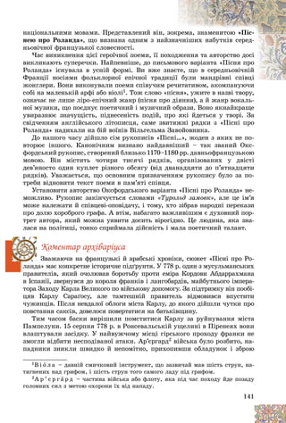 141
íàöіîíàëüíèìè ìîâàìè. Ïðåäñòàâëåíèé âіí, ç
çîêð
ðåìà, çíàìåíèòîþ «Ïіñ-
íåþ ïðî Ðîëàíäà», ùî âèçíàíà îäíèì ç íàéç
çíà
à÷íіøèõ íàáóòêіâ ñåðåä-
íüîâі÷íîї ôðàíöóçüêîї ñëîâåñíîñòі.
×àñ âèíèêíåííÿ öієї ãåðîї÷íîї ïîåìè, її ïîõ
õîäæåííÿ òà àâòîðñòâî äîñі
âèêëèêàþòü ñóïåðå÷êè. Íàéïåâíіøå, äî ïèñüì
ìîâîãî âàðіàíòà «Ïіñíÿ ïðî
Ðîëàíäà» іñíóâàëà â óñíіé ôîðìі. Âè âæå çí
íàєò
òå, ùî â ñåðåäíüîâі÷íіé
Ôðàíöії íîñіÿìè ôîëüêëîðíîї åïі÷íîї òðàäèöії áóëè ìàíäðіâíі ñïіâöі
áóëè ìàíäðіâíі ñïіâöі
æîíãëåðè. Âîíè âèêîíóâàëè ïîåìè ñïіâó÷èì ð
ðå÷èòàòèâîì, àêîìïàíóþ÷è
ñîáі íà ìàëåíüêіé àðôі àáî âіîëі1. Òîæ ñëîâî «ïіñíÿ», óæèòå â íàçâі òâîðó,
îçíà÷àє íå ëèøå ëіðî-åïі÷íèé æàíð (ïіñíÿ ïðî äіÿííÿ), à é æàíð âîêàëü-
íîї ìóçèêè, ùî ïîєäíóє ïîåòè÷íèé і ìóçè÷íèé îáðàçè. Âîíî ÿêíàéêðàùå
óâèðàçíþє çíà÷óùіñòü, ïіäíåñåíіñòü ïîäіé, ïðî ÿêі éäåòüñÿ ó òâîðі. Çà
ñâіä÷åííÿì àíãëіéñüêîãî ëіòîïèñöÿ, ñàìå çâèòÿæíі ðÿäêè ç «Ïіñíі ïðî
Ðîëàíäà» íàäèõàëè íà áіé âîїíіâ Âіëüãåëüìà Çàâîéîâíèêà.
Äî íàøîãî ÷àñó äіéøëî ñіì ðóêîïèñіâ «Ïіñíі…», æîäåí ç ÿêèõ íå ïî-
âòîðþє іíøîãî. Êàíîíі÷íèì âèçíàíî íàéäàâíіøèé – òàê çâàíèé Îêñ-
ôîðäñüêèé ðóêîïèñ, ñòâîðåíèé áëèçüêî 1170–1180 ðð. äàâíüîôðàíöóçüêîþ
ìîâîþ. Âіí ìіñòèòü ÷îòèðè òèñÿ÷і ðÿäêіâ, îðãàíіçîâàíèõ ó äâіñòі
äåâ’ÿíîñòî îäèí êóïëåò ðіçíîãî îáñÿãó (âіä äâàíàäöÿòè äî ï’ÿòíàäöÿòè
ðÿäêіâ). Óâàæàєòüñÿ, ùî îñíîâíèì ïðèçíà÷åííÿì ðóêîïèñó áóëî çà ïî-
òðåáè âіäíîâèòè òåêñò ïîåìè â ïàì’ÿòі ñïіâöÿ.
Óñòàíîâèòè àâòîðñòâî Îêñôîðäñüêîãî âàðіàíòà «Ïіñíі ïðî Ðîëàíäà» íå-
ìîæëèâî. Ðóêîïèñ çàêіí÷óєòüñÿ ñëîâàìè «Òóðîëüä çàìîâê», àëå öå іì’ÿ
ìîæå íàëåæàòè é ñïіâöåâі-îïîâіäà÷ó, і òîìó, õòî çіáðàâ íàðîäíі ïåðåêàçè
ïðî äîëþ õîðîáðîãî ãðàôà. À âòіì, íàáàãàòî âàæëèâіøèì є äóõîâíèé ïîð-
òðåò àâòîðà, ÿêèé ìîæíà óÿâèòè äîñèòü âіðîãіäíî. Öå ëþäèíà, ÿêà çíà-
ëàñÿ íà ïîëіòèöі, òîíêî ñïðèéìàëà äіéñíіñòü і ìàëà ïîåòè÷íèé òàëàíò.
Êîìåíòàð àðõіâàðіóñà
Çâàæàþ÷è íà ôðàíöóçüêі é àðàáñüêі õðîíіêè, ñþæåò «Ïіñíі ïðî Ðî-
ëàíäà» ìàє êîíêðåòíå іñòîðè÷íå ïіäґðóíòÿ. Ó 778 ð. îäèí ç ìóñóëüìàíñüêèõ
ïðàâèòåëіâ, ÿêèé î÷îëþâàâ áîðîòüáó ïðîòè åìіðà Êîðäîâè Àáäàððàõìàíà
â Іñïàíії, çâåðíóâñÿ äî êîðîëÿ ôðàíêіâ і ëàíãîáàðäіâ, ìàéáóòíüîãî іìïåðà-
òîðà Çàõîäó Êàðëà Âåëèêîãî ïî âіéñüêîâó äîïîìîãó. Çà ïіäòðèìêó âіí ïîîáі-
öÿâ Êàðëó Ñàðàґîñó, àëå òàìòåøíіé ïðàâèòåëü âіäìîâèâñÿ âïóñòèòè
÷óæèíöіâ. Ïіñëÿ íåâäàëîї îáëîãè ìіñòà Êàðëó, äî ÿêîãî äіéøëè ÷óòêè ïðî
ïîâñòàííÿ ñàêñіâ, äîâåëîñÿ ïîâåðòàòèñÿ íà áàòüêіâùèíó.
Òèì ÷àñîì áàñêè âèðіøèëè ïîìñòèòèñÿ Êàðëó çà ðóéíóâàííÿ ìіñòà
Ïàìïåëóíè. 15 ñåðïíÿ 778 ð. â Ðîíñåâàëüñüêіé óùåëèíі â Ïіðåíåÿõ âîíè
âëàøòóâàëè çàñіäêó. Ó íàéâóæ÷îìó ìіñöі ãіðñüêîãî ïðîõîäó ôðàíêè íå
çìîãëè âіäáèòè íåñïîäіâàíîї àòàêè. Àð’єðãàðä2 âіéñüêà áóëî ðîçáèòî, íà-
ïàäíèêè çíèêëè øâèäêî é íåïîìіòíî, ïðèõîïèâøè îáëàäóíîê і çáðîþ
1Â і î ë à – äàâíіé ñìè÷êîâèé іíñòðóìåíò, ùî çàçâè÷àé ìàâ øіñòü ñòðóí, íà-
òÿãíåíèõ íàä ãðèôîì, і øіñòü ñòðóí òîãî ñàìîãî ëàäó ïіä ãðèôîì.
2À ð ’ є ð ã à ð ä – ÷àñòèíà âіéñüêà àáî ôëîòó, ÿêà ïіä ÷àñ ïîõîäó éäå ïîçàäó
ãîëîâíèõ ñèë ç ìåòîþ îõîðîíè їõ âіä íàïàäó.
 