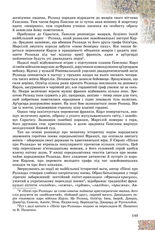 143
äîñâіä÷åíà ëþäèíà, Ðîëàíä ïîðàäèâ âіäðÿäèò
òè ä
äî ìàâðіâ ñâîãî âіò÷èìà
Ãàíåëîíà. Òèì ÷àñîì áàðîí Ґàíåëîí íå іç ÷óòîê
ê çíàâ íåïåâíó é æîðñòîêó
Ґ
Ґ
âäà÷ó «íåâіðíèõ», òîæ ñïðèéíÿâ ó÷èíîê ïàñ
ñèí
íêà ÿê îñîáèñòó îáðàçó
é çàìèñëèâ éîìó ïîìñòèòèñÿ.
Ïðèáóâøè äî Ñàðàґîñè, Ґàíåëîí ðîçïîâіäàє ìàâðàì, áóöіìòî їõíіé
Ґ
Ґ
íàéáіëüøèé âîðîã – Ðîëàíä, ÿêèé ðîçïàëþє ç
çàâî
îéîâíèöüêі íàñòðîї Êàð-
ëà. Çðàäíèê çàïåâíÿє, ùî âáèâøè Ðîëàíäà òà éîãî äðóãà ãðàôà Îëіâ’єðà,
ãî äðóãà ãðàôà Îëіâ’єðà,
Ìàðñіëіé çìóñèòü êîðîëÿ çàáóòè «ñâîþ áåçìі
іðíó ïèõó». Âіí òàêîæ áå-
ðåòüñÿ ïåðåêîíàòè Êàðëà â ïðàâäèâîñòі îáіöÿíêè ìàâðіâ і ðàäèòü çíè-
ùèòè Ðîëàíäà ïіä ÷àñ âіäõîäó àðìії ôðàíêіâ, àäæå â àð’єðãàðäі
íàéïåâíіøå áóäóòü óñі äâàíàäöÿòü ïåðіâ1.
Íàäàëі ïîäії âіäáóâàþòüñÿ çãіäíî ç ïіäñòóïíèì ïëàíîì Ґàíåëîíà: Êàðë
Ґ
Ґ
çі ñâîїì âіéñüêîì âèðóøàє äî Ôðàíöії, äîðó÷èâøè êîìàíäóâàííÿ àð’єðãàðäîì
íåáîæó. Âіäòàê ó âóçüêіé Ðîíñåâàëüñüêіé óùåëèíі äâàäöÿòèòèñÿ÷íèé çàãіí
Ðîëàíäà îïèíÿєòüñÿ â ïàñòöі: ó ãіðñüêèõ õàùàõ íà íüîãî ÷èãàþòü ÷îòèðè-
ñòà òèñÿ÷ âîїíіâ Ìàðñіëіÿ. Ïî÷èíàєòüñÿ çàïåêëå áîéîâèùå. Çðîçóìіâøè, ùî
ñèëè íåðіâíі, Îëіâ’єð êіëüêà ðàçіâ ïðîñèòü Ðîëàíäà ïîêëèêàòè íà äîïîìîãó
Êàðëà, çàñóðìèâøè â ÷àðіâíèé ðіã, àëå ãîðäîâèòèé ãðàô óâàæàє öå çà ãàíü-
áó. Ïîïðè âåëè÷åçíі âòðàòè ìóæíі ôðàíêè âіäáèâàþòü êіëüêà àòàê. Çðå-
øòîþ Ðîëàíä òàêè ñóðìèòü ó ðіã, ùîïðàâäà, çàïіçíî – òåïåð ëèøå äëÿ òîãî,
ùîá ïîáðàòèìè ïîìñòèëèñÿ ñàðàöèíàì і ãіäíî ïîõîâàëè òіëà ïîëåãëèõ.
Àð’єðãàðä ðîçãðîìëåíî âùåíò. Íà ïîëі áîþ çàëèøàєòüñÿ ëèøå Ðîëàíä. Âіí
іäå іç æèòòÿ, óñâіäîìèâøè ñòðàøíó öіíó âëàñíîї ãîðäèíі.
Îäíàê òâіð çàêіí÷óєòüñÿ ïåðåìîãîþ ôðàíêіâ. Êàðë ïîâåðòàєòüñÿ, çíè-
ùóє âåëè÷åçíó àðìіþ, çіáðàíó ç óñüîãî ìóñóëüìàíñüêîãî ñâіòó, і çàâîéî-
âóє Ñàðàґîñó. Çàçíàâøè ãàíåáíîї ïîðàçêè, Ìàðñіëіé ïîìèðàє ç ãîðÿ,
éîãî äðóæèíà ñòàє õðèñòèÿíêîþ, à äîëþ çðàäíèêà Ґàíåëîíà âèðіøóє
Ґ
Ґ
íåïіäêóïíèé Áîæèé ñóä.
Òàê íà îñíîâі ðîçïîâіäі ïðî íåçíà÷íó іñòîðè÷íó ïîäіþ íàðîäèëàñÿ
çíàìåíèòà ãåðîї÷íà ïîåìà ñåðåäíüîâі÷íîї Ôðàíöії, ùî îñïіâàëà çâèòÿãó
âîїíіâ – îáîðîíöіâ ñâîєї äåðæàâè òà õðèñòèÿíñüêîї âіðè. Ó Єâðîïі «Ïіñíÿ
ïðî Ðîëàíäà» íå âòðà÷àëà ïîïóëÿðíîñòі ïðîòÿãîì êіëüêîõ ñòîëіòü. Öåé
òâіð ïåðåñïіâàíî ï’ÿòíàäöÿòüìà ìîâàìè, à éîãî ãîëîâíèé ãåðîé çäîáóâ
âëàñíó åïі÷íó äîëþ. Ó íèçöі ñåðåäíüîâі÷íèõ òåêñòіâ іäåòüñÿ ïðî íåçâè-
÷àéíå íàðîäæåííÿ Ðîëàíäà, éîãî çëèäåííå äèòèíñòâî é çóñòðі÷ іç êîðî-
ëåì Êàðëîì, ïðî ïåðåìîãè ìîëîäîãî ãðàôà ïіä ÷àñ çàâîéîâíèöüêèõ
ïîõîäіâ òà ïðî éîãî êîõàííÿ.
Çâåðíóâøèñü äî ïîäії íå íàéáіëüøîї іñòîðè÷íîї âàãè, àâòîð «Ïіñíі ïðî
Ðîëàíäà» ñòâîðèâ ãëèáîêî ïàòðіîòè÷íó ïîåìó. Îáðàç áàòüêіâùèíè ó òâîðі
ëіðè÷íî çàáàðâëåíèé: ïîñòіéíèé åïіòåò-ïðèêëàäêà «Ôðàíöіÿ-êðàñóíÿ»,
óæèòèé â óêðàїíñüêîìó ïåðåêëàäі ïîåìè2, âіäîáðàæàє òðàäèöіéíі ôðàí-
öóçüêі åïіòåòè «ñîëîäêà», «íіæíà», «÷óäîâà», «ëàãіäíà», «ïðèєìíà». Àâ-
1Ó «Ïіñíі ïðî Ðîëàíäà» öå ñëîâî îçíà÷àє íàéâèùå àðèñòîêðàòè÷íå çâàííÿ, éîãî
ñëіä ðîçóìіòè ÿê «íàéáëèæ÷èé», «áîéîâèé äðóã», «âіðíèé âàñàë». Äâàíàäöÿòü ïå-
ðіâ ñòàíîâèëè ÿäðî âіéñüêà Êàðëà. Öå Ðîëàíä, Îëіâ’єð, Іâîí, Іâîðіé, Äæåðіí,
Äæåð’єð, Ñàìñîí, Àíñåїñ, Îòîí, Åíäæåëüєð, Áåðåíäæ’єð, Äæåðàðä äå Ðóññèëüéîí.
2Òóò і äàëі öèòàòè ç «Ïіñíі ïðî Ðîëàíäà» ïîäàíî çà ïåðåêëàäîì Í. Ïàùåíêî
òà Â. Ïàùåíêà.
 