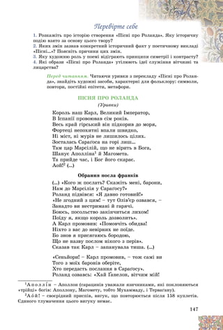 147
Ïåðåâіðòå ñåáå
Ïåðåâіðòå ñåáå
1. Ðîçêàæіòü ïðî іñòîðіþ ñòâîðåííÿ «Ïіñíі ï
ïðî
î Ðîëàíäà». ßêó іñòîðè÷íó
ïîäіþ âçÿòî çà îñíîâó öüîãî òâîðó?
2. ßêèõ çìіí çàçíàâ êîíêðåòíèé іñòîðè÷íèé
é ôàêò ó ïîåòè÷íîìó âèêëàäі
«Ïіñíі…»? Ïîÿñíіòü ïðè÷èíè öèõ çìіí.
3. ßêó õóäîæíþ ðîëü ó ïîåìі âіäіãðàþòü ïðè
èíö
öèïè ñèìåòðії і êîíòðàñòó?
4. ßêі îáðàçè «Ïіñíі ïðî Ðîëàíäà» óòіëþþ
þòü іäåї ñëóæіííÿ âіò÷èçíі òà
іäåї ñëóæіííÿ âіò÷èçíі òà
ëèöàðñòâà?
Ïåðåä ÷èòàííÿì. ×èòàþ÷è óðèâêè ç ïåðåêëàäó «Ïіñíі ïðî Ðîëàí-
äà», çíàéäіòü õóäîæíі çàñîáè, õàðàêòåðíі äëÿ ôîëüêëîðó: ñèìâîëè,
ïîâòîðè, ïîñòіéíі åïіòåòè, ìåòàôîðè.
ÏІÑÍß ÏÐÎ ÐÎËÀÍÄÀ
(Óðèâêè)
Êîðîëü íàø Êàðë, Âåëèêèé Іìïåðàòîð,
Â Іñïàíії ïðîâîþâàâ ñіì ðîêіâ.
Âåñü êðàé ãіðñüêèé âіí ïіäêîðèâ äî ìîðÿ,
Ôîðòåöі íåïîõèòíі âïàëè øâèäêî,
Íі ìіñò, íі ìóðіâ íå ëèøèëîñü öіëèõ.
Çîñòàëàñü Ñàðàґîñà íà ãîðі ëèø…
Òàì öàð Ìàðñіëіé, ùî íå âіðèòü â Áîãà,
Øàíóє Àïîëëіíà1 é Ìàãîìåòà.
Òà ïðèéäå ÷àñ, і Áîã éîãî ñêàðàє.
Àîé!2 (…)
Îáðàííÿ ïîñëà ôðàíêіâ
(…) «Êîãî æ ïîñëàòü? Ñêàæіòü ìåíі, áàðîíè,
Íàì äî Ìàðñіëіÿ ó Ñàðàґîñó?»
Ðîëàíä ïіäâіâñÿ: «ß äàâíî ãîòîâèé!»
«Íå çãîäíèé ç öèì! – òóò Îëіâ’єð îçâàâñÿ, –
Çàíàäòî âè íåñòðèìàíі é ãàðÿ÷і.
Áîþñü, ïîñîëüñòâî çàêіí÷èòüñÿ ëèõîì!
Ïîїäó ÿ, ÿêùî êîðîëü äîçâîëèòü».
À Êàðë ïðîìîâèâ: «Ïîìîâ÷іòü îáèäâà!
Íіõòî ç âàñ äî íåâіðíèõ íå ïîїäå.
Áî çíîâ ÿ ïðèñÿãàþñü áîðîäîþ,
Ùî íå íàçâó ïîñëîì íіêîãî ç ïåðіâ».
Ñêàçàâ òàê Êàðë – çàïàíóâàëà òèøà. (…)
«Ñåíüéîðè! – Êàðë ïðîìîâèâ, – òîæ ñàìі âè
Òîãî ç ìîїõ áàðîíіâ îáåðіòå,
Õòî ïåðåäàñòü ïîñëàííÿ â Ñàðàґîñó».
Ðîëàíä îçâàâñü: «Õàé Ґàíåëîí, âіò÷èì ìіé!
Ґ
Ґ
1À ï î ë ë ¾ í – Àïîëëîí (ñàðàöèíіâ óâàæàëè ÿçè÷íèêàìè, ÿêі ïîêëîíÿþòüñÿ
«òðіéöі» áîãіâ: Àïîëëîíó, Ìàãîìåòó, òîáòî Ìóõàììàäó, і Òåðâàґàíó).
2À î é ! – ñâîєðіäíèé ïðèñïіâ, âèãóê, ùî ïîâòîðþєòüñÿ ïіñëÿ 158 êóïëåòіâ.
Єäèíîãî òëóìà÷åííÿ öüîãî âèãóêó íåìàє.
 