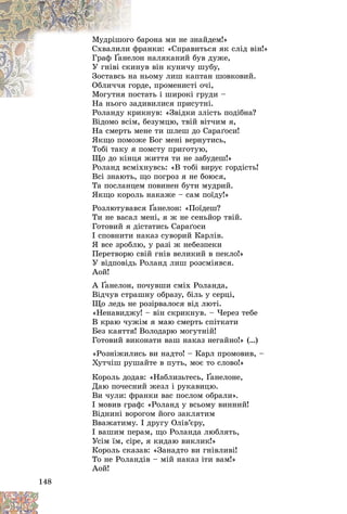 148
àðîíà ìè íå çíàéäåì!»
î áà
Ìóäðіøîãî
ðàíêè: «Ñïðàâèòüñÿ ÿê ñëіä âіí!»
ôð
Ñõâàëèëè
Ãðàô Ґ í íàëÿêàíèé áóâ äóæå,
ëîí
àíåë
Ґ
Ґ
óâ âіí êóíè÷ó øóáó,
èíó
Ó ãíіâі ñêè
íüîìó ëèø êàïòàí øîâêîâèé.
íà í
Çîñòàâñü í
äå, ïðîìåíèñòі î÷і,
ãîðä
Îáëè÷÷ÿ ã
òàòü і øèðîêі ãðóäè –
Ìîãóòíÿ ïîñò
Ìîãóòíÿ ï
èâèëèñÿ ïðèñóòíі.
Íà íüîãî çàä
Ðîëàíäó êðèêíóâ: «Çâіäêè çëіñòü ïîäіáíà?
Âіäîìî âñіì, áåçóìöþ, òâіé âіò÷èì ÿ,
Íà ñìåðòü ìåíå òè øëåø äî Ñàðàґîñè!
ßêùî ïîìîæå Áîã ìåíі âåðíóòèñü,
Òîáі òàêó ÿ ïîìñòó ïðèãîòóþ,
Ùî äî êіíöÿ æèòòÿ òè íå çàáóäåø!»
Ðîëàíä âñìіõíóâñü: «Â òîáі âèðóє ãîðäіñòü!
Âñі çíàþòü, ùî ïîãðîç ÿ íå áîþñÿ,
Òà ïîñëàíöåì ïîâèíåí áóòè ìóäðèé.
ßêùî êîðîëü íàêàæå – ñàì ïîїäó!»
Ðîçëþòóâàâñÿ Ґàíåëîí: «Ïîїäåø?
Ґ
Ґ
Òè íå âàñàë ìåíі, ÿ æ íå ñåíüéîð òâіé.
Ãîòîâèé ÿ äіñòàòèñü Ñàðàґîñè
І ñïîâíèòè íàêàç ñóâîðèé Êàðëіâ.
ß âñå çðîáëþ, ó ðàçі æ íåáåçïåêè
Ïåðåòâîðþ ñâіé ãíіâ âåëèêèé â ïåêëî!»
Ó âіäïîâіäü Ðîëàíä ëèø ðîçñìіÿâñÿ.
Àîé!
À Ґàíåëîí, ïî÷óâøè ñìіõ Ðîëàíäà,
Ґ
Ґ
Âіä÷óâ ñòðàøíó îáðàçó, áіëü ó ñåðöі,
Ùî ëåäü íå ðîçіðâàëîñÿ âіä ëþòі.
«Íåíàâèäæó! – âіí ñêðèêíóâ. – ×åðåç òåáå
Â êðàþ ÷óæіì ÿ ìàþ ñìåðòü ñïіòêàòè
Áåç êàÿòòÿ! Âîëîäàðþ ìîãóòíіé!
Ãîòîâèé âèêîíàòè âàø íàêàç íåãàéíî!» (…)
«Ðîçíіæèëèñü âè íàäòî! – Êàðë ïðîìîâèâ, –
Õóò÷іø ðóøàéòå â ïóòü, ìîє òî ñëîâî!»
Êîðîëü äîäàâ: «Íàáëèçüòåñü, Ґàíåëîíå,
Ґ
Ґ
Äàþ ïî÷åñíèé æåçë і ðóêàâèöþ.
Âè ÷óëè: ôðàíêè âàñ ïîñëîì îáðàëè».
І ìîâèâ ãðàô: «Ðîëàíä ó âñüîìó âèííèé!
Âіäíèíі âîðîãîì éîãî çàêëÿòèì
Ââàæàòèìó. І äðóãó Îëіâ’єðó,
І âàøèì ïåðàì, ùî Ðîëàíäà ëþáëÿòü,
Óñіì їì, ñіðå, ÿ êèäàþ âèêëèê!»
Êîðîëü ñêàçàâ: «Çàíàäòî âè ãíіâëèâі!
Òî íå Ðîëàíäіâ – ìіé íàêàç іòè âàì!»
Àîé!
 