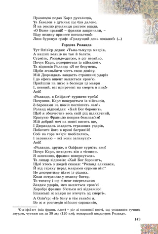 149
Ïðàâèöåþ ïîäàâ Êàðë ðóêàâèöþ,
Òà Ґàíåëîí â äóìêàõ ùå áóâ äàëåê
êî,
Ґ
Ґ
É íà çåìëþ ðóêàâèöÿ ðàïòîì âïàë
ëà.
«Î Áîæå ïðàâèé! – ôðàíêè çàêðè÷
÷àë
ëè, –
Áіäó âåëèêó ïðèíåñå ïîñîëüñòâî!»
Ëèø áóðêíóâ ãðàô: «Ãðÿäóùèé äå
åíü
ü ïîêàæå!» (…)
Ãîðäîòà Ðîëàíäà
Òóò Îëіâ’єð äîäàâ: «Òüìà-òüìóùà ìàâðіâ,
і
À íàøèõ âîÿêіâ íå òàê é áàãàòî.
Ñóðìіòü, Ðîëàíäå-äðóæå, â ðіã íåãàéíî,
Ïî÷óє Êàðë, ïîâåðíåòüñÿ іç âіéñüêîì».
Òà âіäïîâіâ Ðîëàíä: «ß íå áåçóìåöü,
Ùîáè çãàíüáèòè ÷åñòü ñâîþ äîâіêó.
Ìіé Äþðàíäàëü çàâäàñòü ñòðàøíèõ óäàðіâ
І äî åôåñà âùåíò çàëëєòüñÿ êðîâ’þ.
Ïðèéøëè íà ëèõî â áåñêåäè öі ìàâðè
І, ïåâíèé, âñі ïðèðå÷åíі íà ñìåðòü â íèõ!»
Àîé!
«Ðîëàíäå, â Îëіôàíò1 ñóðìèòè òðåáà!
Ïî÷óâøè, Êàðë ïîâåðíåòüñÿ іç âіéñüêîì,
Ç áàðîíàìè íà ïîìі÷ ïîñïіøèòü íàì!»
Ðîëàíä âіäïîâіäàâ: «Õàé Áîã áîðîíèòü,
Ùîá ÿ çáåç÷åñòèâ âåñü ñâіé ðіä øëÿõåòíèé,
Êðàñóíþ Ôðàíöіþ ïîêðèâ áåçñëàâ’ÿì!
Ìіé äîáðèé ìå÷ íà ïîÿñі âèñèòü ùå,
І Äþðàíäàëü çàâäàñòü ñòðàøíèõ óäàðіâ,
Ïîáà÷èòå éîãî â êðîâі áàãðÿíіé!
Ñîáі íà ãîðå ìàâðè ïîçáіãàëèñü,
І çàïåâíÿþ – âñі âîíè çàãèíóòü!»
Àîé!
«Ðîëàíäå, äðóæå, â Îëіôàíò ñóðìіòü âæå!
Ïî÷óє Êàðë, âèõîäèòü âіí ç òіñíèíè.
ß çàïåâíÿþ, ôðàíêè ïîâåðíóòüñÿ».
Òà ëèöàð âіäïîâіâ: «Õàé Áîã áîðîíèòü,
Ùîá õòîñü ç ëþäåé ñêàçàâ: “Ðîëàíä çëÿêàâñÿ,
É âіä ñòðàõó ïåðåä ìàâðàìè ñóðìèâ âіí!”
Íå äîêîðÿòèìå íіõòî іç ðіäíèõ.
Êîëè ïîòðàïëþ ó âåëèêó áèòâó,
Òî òèñÿ÷ó і ùå ñіìñîò ñìåðòåëüíèõ
Çàâäàì óäàðіâ, ìå÷ çàëëєòüñÿ êðîâ’þ!
Õîðîáðі ôðàíêè á’þòüñÿ âñі âіäâàæíî!
Іñïàíñüêі æ ìàâðè íå âòå÷óòü îä ñìåðòі».
À Îëіâ’єð: «Íå áà÷ó â òіì ãàíüáè ÿ.
Áî æ ÿ ðîçãëåäіâ âіéñüêî ñàðàöèíіâ,
1Î ë і ô à í ò (âіä ôðàíö. ñëîí) – ðіã çі ñëîíîâîї êîñòі, ùî óñëàâèâñÿ ãó÷íèì
çâóêîì, ÷óòíèì àæ çà 30 ëüє (120 êì); ìîíàðøèé ïîäàðóíîê Ðîëàíäó.
 