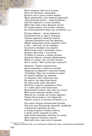 150
ëè ãîðè âñі é äîëèíè,
ðèë
Âîíè ïîêð
ñêåäè і âåðõîâèíè.
áåñ
Ïîëÿ âñі, á
â öüîãî ïëåì’ÿ ìàâðіâ,
èëà
Âåëèêà ñè
òîїòü ëèø æìåíüêà ôðàíêіâ!»
òèñ
Éîìó ïðîò
èé çàïàë! – ãðàô âіäïîâіäàє. –
øè
«Òèì áіëüø
îíèòü ç óñіìà ñâÿòèìè,
îðî
Õàé Áîã á
åíå ñëàâà ôðàíêіâ çãàñëà!
Ùîá ÷åðåç ìå
Ùîá ÷åðåç
åðòè, íіæ ãàíüáó ñòåðïіòè,
Òî êðàùå âìå
Áî çà áåçñòðàøíіñòü Êàðë íàñ ïîëþáëÿє». (…)
Ðîëàíä ïîáà÷èâ – áèòâà íåìèíó÷à,
Ãðіçíіøèé ñòàâ çà ëåâà é ëåîïàðäà.
Ñêëèêàє ôðàíêіâ, Îëіâ’єðó ìîâèòü:
«Äîâіðèâ Іìïåðàòîð íàì öèõ ôðàíêіâ,
Çіáðàâ íàéêðàùèõ öіëèõ äâàäöÿòü òèñÿ÷
І çíàє – áîÿãóçіâ òóò íå çíàéäåø.
Çà íàøîãî ñåíüéîðà ñëіä òåðïіòè
Æîðñòîêèé õîëîä і íåñòåðïíó ñïåêó,
Âіääàòè êðîâ ñâîþ і òіëî ðàçîì.
Òî áèéòå æ ñïèñîì, ÿ ìå÷åì äіñòàíó,
Äàðóíêîì Êàðëà, ñëàâíèì Äþðàíäàëåì,
ßêùî æ çàãèíó, òîé, õòî éîãî âіçüìå,
Âñå æ ñêàæå: “Ìå÷ øëÿõåòíîãî âàñàëà!”»
Ç’ÿâèâñÿ і Òóðïіí, àðõієïèñêîï,
Êîíÿ îñòðîæèòü і çëåòіâ íà ïàãîðá,
Çâåðíóâñü äî ôðàíêіâ і çàïàëüíî ìîâèâ:
«Ñåíüéîðè, Êàðë íàñ çàëèøèâ íà âàðòі,
Çà êîðîëÿ ïîâèííі ìè ïîìåðòè
І ñòâåðäèòè ñâÿòó Õðèñòîâó âіðó.
Âè çíàєòå, ùî çàðàç áóäå áèòâà,
Áî ïåðåä íàìè ëàâè ñàðàöèíіâ.
Ìîëіòüñÿ і ïðîñіòü ïðîùåííÿ â Áîãà.
À ÿ çåìíі ãðіõè âñіì âіäïóñêàþ,
Áëàæåííèé ìó÷åíèê ëèø òîé, õòî çãèíå,1
Éîãî äóøà ñïàñіííÿ çíàéäå â Ðàї».
Çіéøëè âñі ç êîíåé, íà êîëіíàõ ôðàíêè.
Òóðïіí áëàãîñëîâèâ â іì’ÿ Õðèñòîâå,
Çàìіñòü ïîêóòè æ íàêàçàâ їì áèòèñü. (…)
Îñü ì÷èòü Ðîëàíä іñïàíñüêèìè äîëàìè,
Ïіä íèì êіíü Âåëüÿíòіô, ïðóäêèé, íàäіéíèé,
І îáëàäóíîê ïðèêèïіâ äî òіëà,
À ëèöàð ïîòðÿñàє ãîñòðèì ñïèñîì,
І ãðіçíî âіñòðÿ çâåðíåíå äî íåáà,
Ëèø áіëèé ïðàïîðåöü ìèãòèòü íà íüîìó,
Âíèç òîðî÷êè ñïàäàþòü çîëîòії.
Ìîãóòíіé ñòàí, ëèöå ÿñíå é êðàñèâå.
1Öåðêâà îáіöÿëà âñіõ, õòî çàãèíóâ çà Õðèñòîâó âіðó, îãîëîñèòè ìó÷åíèêàìè.
 