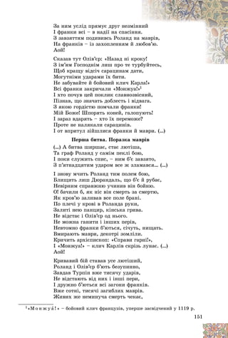 151
Çà íèì óñëіä ïðÿìóє äðóã íåçìі
іííèé
І ôðàíêè âñі – â íàäії íà ñïàñіíí
íÿ.
.
Ç çàâçÿòòÿì ïîäèâèâñü Ðîëàíä í
íà ì
ìàâðіâ,
Íà ôðàíêіâ – іç çàõîïëåííÿì é ëþ
þáîâ’þ.
Àîé!
Ñêàçàâ òóò Îëіâ’єð: «Íàçàä íі êð
ðîê
êó!
Ç іì’ÿì Ãîñïîäíіì ëèø ïðî òå òó
óðáóéòåñü,
á é åñ
Ùîá êðàùó âіäñі÷ ñàðàöèíàì äàòè,
àòè
Ìîãóòíіìè óäàðàìè їõ áèòè.
Íå çàáóâàéòå é áîéîâèé êëè÷ Êàðëà!»
Âñі ôðàíêè çàêðè÷àëè «Ìîíæóà!»1
І õòî ïî÷óâ öåé ïîêëèê ñëàâíîçâіñíèé,
Ïіçíàâ, ùî çíà÷àòü äîáëåñòü і âіäâàãà.
Ç ÿêîþ ãîðäіñòþ ïîì÷àëè ôðàíêè!
Ìіé Áîæå! Øïîðÿòü êîíåé, ãàëîïóþòü!
І çàðàç âäàðÿòü – õòî їõ ïåðåìîæå?
Ïðîòå íå íàëÿêàëè ñàðàöèíіâ.
І îò âïðèòóë çіéøëèñÿ ôðàíêè é ìàâðè. (…)
Ïåðøà áèòâà. Ïîðàçêà ìàâðіâ
(…) À áèòâà øèðøàє, ñòàє ëþòіøà,
Òà ãðàô Ðîëàíä ó ñàìіì ïåêëі áîþ,
І ïîêè ñëóæèòü ñïèñ, – íèì á’є çàâçÿòî,
Ç ï’ÿòíàäöÿòèì óäàðîì âñå æ çëàìàâñÿ… (…)
І çíîâó ì÷èòü Ðîëàíä òèì ïîëåì áîþ,
Áëèùèòü ëèø Äþðàíäàëü, ùî á’є é ðóáàє,
Íåâіðíèì ñïðàâæíþ ó÷èíèâ âіí áîéíþ.
Î! áà÷èëè á, ÿê íіñ âіí ñìåðòü çà ñìåðòþ,
ßê êðîâ’þ çàëèâàâ âñå ïîëå áðàíі.
Ïî ïëå÷і ó êðîâі â Ðîëàíäà ðóêè,
Çàëèòі íåþ ïàíöèð, êіíñüêà ãðèâà.
Íå âіäñòàє і Îëіâ’єð îä íüîãî.
Íå ìîæíà ãàíèòè і іíøèõ ïåðіâ,
Íåâòîìíî ôðàíêè á’þòüñÿ, ñі÷óòü, íèùàòü.
Âìèðàþòü ìàâðè, äåêîòðі çîìëіëè.
Êðè÷èòü àðõієïèñêîï: «Ñïðàâè ãàðíі!»,
І «Ìîíæóà!» – êëè÷ Êàðëіâ ñêðіçü ëóíàє. (…)
Àîé!
Êðèâàâèé áіé ñòàâàâ óñå ëþòіøèé,
Ðîëàíä і Îëіâ’єð á’þòü áåçóïèííî,
Çàâäàâ Òóðïіí âæå òèñÿ÷ó óäàðіâ,
Íå âіäñòàþòü âіä íèõ і іíøі ïåðè,
І äðóæíî á’þòüñÿ âñі çàãîíè ôðàíêіâ.
Âæå ñîòíі, òèñÿ÷і çàãèáëèõ ìàâðіâ.
Æèâèõ æå íåìèíó÷à ñìåðòü ÷åêàє,
1«Ì î í æ ó à ! » – áîéîâèé êëè÷ ôðàíöóçіâ, óïåðøå çàñâіä÷åíèé ó 1119 ð.
 