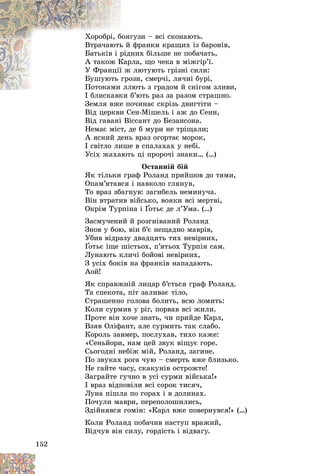 152
ãóçè – âñі ñêîíàþòü.
áîÿã
Õîðîáðі, á
ôðàíêè êðàùèõ іç áàðîíіâ,
ü é
Âòðà÷àþòü
íèõ áіëüøå íå ïîáà÷àòü,
ðіä
Áàòüêіâ і ð
ðëà, ùî ÷åêà â ìіæãіð’ї.
Êàð
À òàêîæ Ê
ëþòóþòü ãðіçíі ñèëè:
ї æ
Ó Ôðàíöії
îçè, ñìåð÷і, ëÿ÷íі áóðі,
ãðî
Áóøóþòü
ëþòü ç ãðàäîì é ñíіãîì çëèâè,
Ïîòîêàìè ëë
Ïîòîêàìè
á’þòü ðàç çà ðàçîì ñòðàøíî.
І áëèñêàâêè á
Çåìëÿ âæå ïî÷èíàє ñêðіçü äâèãòіòè –
Âіä öåðêâè Ñåí-Ìіøåëü і àæ äî Ñåíè,
Âіä ãàâàíі Âіññàíò äî Áåçàíñîíà.
Íåìàє ìіñò, äå á ìóðè íå òðіùàëè;
À ÿñíèé äåíü âðàç îãîðòàє ìîðîê,
І ñâіòëî ëèøå â ñïàëàõàõ ó íåáі.
Óñіõ æàõàþòü öі ïðîðî÷і çíàêè… (…)
Îñòàííіé áіé
ßê òіëüêè ãðàô Ðîëàíä ïðèéøîâ äî òÿìè,
Îïàì’ÿòàâñÿ і íàâêîëî ãëÿíóâ,
Òî âðàç çáàãíóâ: çàãèáåëü íåìèíó÷à.
Âіí âòðàòèâ âіéñüêî, âîÿêè âñі ìåðòâі,
Îêðіì Òóðïіíà і Ґîòüє äå ë’Óìà. (…)
Ґ
Ґ
Çàñìó÷åíèé é ðîçãíіâàíèé Ðîëàíä
Çíîâ ó áîþ, âіí á’є íåùàäíî ìàâðіâ,
Óáèâ âіäðàçó äâàäöÿòü òèõ íåâіðíèõ,
Ґîòüє іùå øіñòüîõ, ï’ÿòüîõ Òóðïіí ñàì.
Ґ
Ґ
Ëóíàþòü êëè÷і áîéîâі íåâіðíèõ,
Ç óñіõ áîêіâ íà ôðàíêіâ íàïàäàþòü.
Àîé!
ßê ñïðàâæíіé ëèöàð á’єòüñÿ ãðàô Ðîëàíä.
Òà ñïåêîòà, ïіò çàëèâàє òіëî,
Ñòðàøåííî ãîëîâà áîëèòü, âñþ ëîìèòü:
Êîëè ñóðìèâ ó ðіã, ïîðâàâ âñі æèëè.
Ïðîòå âіí õî÷å çíàòü, ÷è ïðèéäå Êàðë,
Âçÿâ Îëіôàíò, àëå ñóðìèòü òàê ñëàáî.
Êîðîëü çàâìåð, ïîñëóõàâ, òèõî êàæå:
«Ñåíüéîðè, íàì öåé çâóê âіùóє ãîðå.
Ñüîãîäíі íåáіæ ìіé, Ðîëàíä, çàãèíå.
Ïî çâóêàõ ðîãà ÷óþ – ñìåðòü âæå áëèçüêî.
Íå ãàéòå ÷àñó, ñêàêóíіâ îñòðîæòå!
Çàãðàéòå ãó÷íî â óñі ñóðìè âіéñüêà!»
І âðàç âіäïîâіëè âñі ñîðîê òèñÿ÷,
Ëóíà ïіøëà ïî ãîðàõ і â äîëèíàõ.
Ïî÷óëè ìàâðè, ïåðåïîëîøèëèñü,
Çäіéíÿâñÿ ãîìіí: «Êàðë âæå ïîâåðíóâñÿ!» (…)
Êîëè Ðîëàíä ïîáà÷èâ íàñòóï âðàæèé,
Âіä÷óâ âіí ñèëó, ãîðäіñòü і âіäâàãó.
 