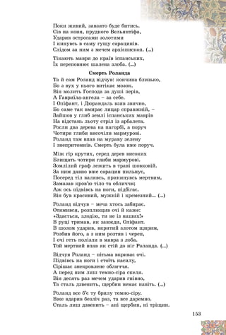 153
Ïîêè æèâèé, çàâçÿòî áóäå áèòèñ
ñü.
Ñіâ íà êîíÿ, ïðóäêîãî Âåëüÿíòіô
ôà,
,
Óäàðèâ îñòðîãàìè çîëîòèìè
І êèíóâñü â ñàìó ãóùó ñàðàöèíі
іâ.
Ñëіäîì çà íèì ç ìå÷åì àðõієïèñê
êîï
ï. (…)
Òіêàþòü ìàâðè äî êðàїâ іñïàíñüê
êèõ
õ,
Їõ ïåðåïîâíþє øàëåíà çëîáà. (…
…)
Ñìåðòü Ðîëàíäà
Òà é ñàì Ðîëàíä âіä÷óâ: êîí÷èíà áëèçüêî,
Áî ç âóõ ó íüîãî âèòіêàє ìîçîê.
Âіí ìîëèòü Ãîñïîäà çà äóøі ïåðіâ,
À Ãàâðèїëà-àíãåëà – çà ñåáå.
І Îëіôàíò, і Äþðàíäàëü âçÿâ çâè÷íî,
Áî ñàìå òàê âìèðàє ëèöàð ñïðàâæíіé, –
Çàéøîâ ó ãëèá çåìëі іñïàíñüêèõ ìàâðіâ
Íà âіäñòàíü ëüîòó ñòðіë іç àðáàëåòà.
Ðîñëè äâà äåðåâà íà ïàãîðáі, à ïîðó÷
×îòèðè ãëèáè âèñî÷іëè ìàðìóðîâі.
Ðîëàíä òàì âïàâ íà ìóðàâó çåëåíó
І çíåïðèòîìíіâ. Ñìåðòü áóëà âæå ïîðó÷.
Ìіæ ãіð êðóòèõ, ñåðåä äåðåâ âèñîêèõ
Áëèùàòü ÷îòèðè ãëèáè ìàðìóðîâі.
Çîìëіëèé ãðàô ëåæèòü â òðàâі øîâêîâіé.
Çà íèì äàâíî âæå ñàðàöèí ïèëüíóє,
Ïîñåðåä òіë âàëÿâñü, ïðèêèíóâñü ìåðòâèì,
Çàìàçàâ êðîâ’þ òіëî òà îáëè÷÷ÿ;
Àæ îñü ïіäâіâñü íà íîãè, ïіäáіãàє.
Âіí áóâ êðàñèâèé, ìóæíіé і êðåìåçíèé… (…)
Ðîëàíä âіä÷óâ – ìå÷à õòîñü çàáèðàє.
Îòÿìèâñÿ, ðîçïëþùèâ î÷і é êàæå:
«Çäàєòüñÿ, çëîäіþ, òè íå іç íàøèõ!»
Â ðóöі òðèìàâ, ÿê çàâæäè, Îëіôàíò.
Â øîëîì óäàðèâ, âêðèòèé çëîòîì ùèðèì,
Ðîçáèâ éîãî, à ç íèì ðîçòÿâ і ÷åðåï,
І î÷і ãåòü ïîëіçëè â ìàâðà ç ëîáà.
Òîé ìåðòâèé âïàâ ÿê ñòіé äî íіã Ðîëàíäà. (…)
Âіä÷óâ Ðîëàíä – ïіòüìà âêðèâàє î÷і.
Ïіäâіâñü íà íîãè і ñòîїòü íàñèëó,
Ñіðіøàє çíåêðîâëåíå îáëè÷÷ÿ.
À ïåðåä íèì ëèø òåìíî-ñіðà ñêåëÿ.
Âіí äåñÿòü ðàç ìå÷åì óäàðèâ ãíіâíî,
Òà ñòàëü äçâåíèòü, ùåðáèí íåìàє íàâіòü. (…)
Ðîëàíä âñå á’є òó áðèëó òåìíî-ñіðó.
Âæå âäàðèâ áåçëі÷ ðàç, òà âñå äàðåìíî.
Ñòàëü ëèø äçâåíèòü – àíі ùåðáèí, íі òðіùèí.
 