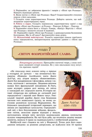155
5. Ïîðіâíÿéòå, ÿê çîáðàæåíî ôðàíêіâ і ìà
àâðіâ ó «Ïіñíі ïðî Ðîëàíäà».
Íàâåäіòü âіäïîâіäíі öèòàòè.
6. ßêèì ïîñòàє â «Ïіñíі ïðî Ðîëàíäà» Êàðë
ë? Ñ
Ñõàðàêòåðèçóéòå ñòîñóíêè
êîðîëÿ ç éîãî âàñàëàìè.
7. Ñêëàäіòü ïëàí õàðàêòåðèñòèêè Ðîëàíäà
à. Ä
Äîáåðіòü öèòàòè, ùî íàé-
ÿñêðàâіøå õàðàêòåðèçóþòü ãåðîÿ.
8. Ðîáîòà â ïàðàõ. Ñêëàäіòü ïîðіâíÿëüíó õ
õàð
ðàêòåðèñòèêó îäíієї ç ïàð
îáðàçіâ «Ïіñíі ïðî Ðîëàíäà»: à) Ðîëàíä – Ґà
àíåëîí; á) Êàðë –
ëîí; á) Êàðë
Ґ
Ґ Ґ
Ґàíåëîí.
àíåëîí
Ґ
Ґ
Ґ
9. Ïîðіâíÿéòå îïèñè áèòâ â «Іëіàäі» Ãîìåðà, «Åíåїäі» Âåðґіëіÿ і «Ïіñíі
à «Åíåїäі» Âåðґіëіÿ і «Ïіñíі
ïðî Ðîëàíäà»; âèçíà÷òå ñïіëüíå é âіäìіííå.
10. Ïîðіâíÿéòå ãåðîїâ «Ïіñíі ïðî Ðîëàíäà» ç äàâíüîðóñüêèìè áèëèííèìè
áîãàòèðÿìè. Ùî їõ îá’єäíóє? Àðãóìåíòóéòå ñâîþ äóìêó.
11. Ôіëîëîãі÷íèé ìàéñòåð-êëàñ. Óêàæіòü õàðàêòåðíі îçíàêè ãåðîї÷íîãî
åïîñó ñåðåäíüîâі÷÷ÿ, âèêîðèñòîâóþ÷è ïðî÷èòàíі óðèâêè ç «Ïіñíі ïðî
Ðîëàíäà».
ÐÎÇÄ²Ë 7
«ÑÂ²ÒÎ× ÔËÎÐÅÍÒ²ÉÑÜÊÎ¯ ÑËÀÂÈ»
Ëіòåðàòóðíà ðîçìèíêà. Ïðèãàäàéòå ïîåòè÷íі òâîðè, ó ÿêèõ îñïі-
âàíî çíàìåíèòі іñòîðії êîõàííÿ. ßê ó íèõ çìàëüîâàíî ñèëó ïî÷óò-
òіâ ëіðè÷íèõ ãåðîїâ?
«Íà ïіâøëÿõó ñâîãî çåìíîãî ñâіòó ÿ òðàïèâ
ó ïîõìóðèé ëіñ ãóñòèé» – òàê ïî÷èíàєòüñÿ áåç-
ñìåðòíà «Êîìåäіÿ» іòàëіéñüêîãî ïîåòà Äàíòå
Àëіґ’єðі, ÿêó çãîäîì íàçâóòü «áîæåñòâåííîþ».
Äàíòå áóâ ìàíäðіâíèêîì і ôіëîñîôîì, âîїíîì і ïî-
åòîì, ïîëіòèêîì і âèãíàíöåì. Ëþäèíîþ-ñâіòî÷åì
íàçâàâ éîãî ôðàíöóçüêèé ïèñüìåííèê Â. Ãþґî,
àäæå âñóïåðå÷ óäàðàì äîëі ìèòåöü íіñ ñâіòëî
â «ïîõìóðèé ëіñ» ëþäñüêîãî æèòòÿ. Â іñòîðіþ ñâі-
òîâîї ëіòåðàòóðè âіí óâіéøîâ ÿê «îñòàííіé ïîåò
ñåðåäíüîâі÷÷ÿ і ïåðøèé ïîåò Íîâîãî ÷àñó». Ãåíі-
àëüíèé òâîð÷èé äîðîáîê Äàíòå ñòàâ áåçöіííîþ
÷àñòêîþ òîãî æèâèëüíîãî ґðóíòó, íà ÿêîìó ïî-
ñòóïîâî ðîçêâіòàëà êóëüòóðà Âіäðîäæåííÿ. Íà-
áëèæàâñÿ ãðàíäіîçíèé іñòîðè÷íèé ïåðåâîðîò, ùî
çìіíèâ óñå єâðîïåéñüêå ñóñïіëüñòâî. Ñåðåäíüîâі÷-
íèé ñâіò ç éîãî áåçóïèííèìè âіéíàìè, ôåîäàëü-
íèì ãíіòîì, çàñèëëÿì öåðêâè âіäõîäèâ ó ìèíóëå,
ïîñòóïàþ÷èñü ìіñöåì ñâіòó ìîãóòíіõ íàöіîíàëüíèõ äåðæàâ, ñóñïіëüñòâó
âіëüíèõ òîâàðîâèðîáíèêіâ. Íà ÷àñі áóëà äîáà, ùî îãîëîñèëà ëþäèíó âèùîþ
öіííіñòþ, âèçíàëà її ïðàâî íà іíäèâіäóàëüíіñòü і îñîáèñòіñíèé ðîçâèòîê.
Ìàéáóòíіé ïîåò ç’ÿâèâñÿ íà ñâіò ó Ôëîðåíöії. Òî÷íà äàòà éîãî íàðî-
äæåííÿ íåâіäîìà: çà ðіçíèìè äæåðåëàìè, öå âіäáóëîñÿ ìіæ 14 òðàâíÿ
Äàíòå Àë³´’ºð³
(1265–1321)
 