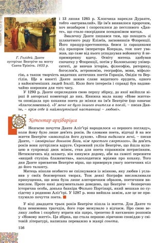 156
Ã. Ãîëіäåé. Äàíòå
çóñòðі÷àє Áåàòðі÷å íà ìîñòó
Ñàíòà-Òðіíіòà. 1833 ð.
ëèïíÿ 1265 ð. Õëîï÷èêà íàðåêëè Äóðàíòå,
13
і
î «âèòðèâàëèé». Öå іì’ÿ âèÿâèëîñÿ ïðîðî÷èì,
îáòî
î
ò
íåçàáàðîì і ñêîðîòèëîñÿ äî ïåñòëèâîãî «Äàí-
î÷ í
õî
õ
ùî ñòàëî ñâîєðіäíèì ïñåâäîíіìîì ìèòöÿ.
å»,
å
ò
ìàëå÷êó Äàíòå ïèøàâñÿ òèì, ùî ïîõîäèòü çі
Çì
õåòíîãî ðîäó Åëіçåїâ, çàñíîâíèêіâ Ôëîðåíöії.
øëÿõ
ø
ø
î ïðàùóð-õðåñòîíîñåöü áèâñÿ іç ñàðàöèíàìè
Éîãî
É
É
ïðàïîðîì іìïåðàòîðà Êîíðàäà, òîæ ïîåò óâà-
ïіä ï
ï
æàâ, ùî ñàìå âіä íüîãî óñïàäêóâàâ âîéîâíè÷ó é íå-
æ
ïðèìèðåííó âäà÷ó. Îñâіòó ìèòåöü çäîáóâàâ
ï
ïî÷àòêó ó Ôëîðåíöії, ïîòіì ó Áîëîíñüêîìó óíіâåð-
ñï
èòåòі, äå âèâ÷àâ іñòîðіþ, ôіëîñîôіþ, ðèòîðèêó,
ñè
îãîñëîâ’ÿ, àñòðîíîìіþ, ãåîãðàôіþ, ìîâè, ìіôîëî-
á
ãіþ, à òàêîæ òâîð÷іñòü âèäàòíèõ àíòè÷íèõ ïîåòіâ Ãîðàöіÿ, Îâіäіÿ òà Âåð-
ґіëіÿ. Ùå â þíîñòі Äàíòå çàæèâ ñëàâè âèäàòíîãî åðóäèòà, îäíîãî
ç íàéîñâі÷åíіøèõ ëþäåé Іòàëії. Êîëî éîãî іíòåðåñіâ і ñïðàâäі áóâ íàäçâè-
÷àéíî øèðîêèì äëÿ òîãî ÷àñó.
Ó 1293 ð. Äàíòå îïðèëþäíèâ ñâîþ ïåðøó çáіðêó, äî ÿêîї ââіéøëè âі-
ðøі é àâòîðñüêі êîìåíòàðі äî íèõ. Êíèæêà ìàëà íàçâó «Íîâå æèòòÿ»
òà îïîâіäàëà ïðî êîõàííÿ ïîåòà äî æіíêè íà іì’ÿ Áåàòðі÷å (ùî îçíà÷àє
«áëàãîñëîâåííà»). «Ó ìåíå íå áóëî іíøîãî â÷èòåëÿ â ïîåçії, – ïèñàâ Äàí-
òå, – êðіì ñåáå é íàéìîãóòíіøîї íàñòàâíèöі – ëþáîâі».
Êîìåíòàð àðõіâàðіóñà
Íåçãàñíå ïî÷óòòÿ Äàíòå Àëіґ’єðі íàðîäèëîñÿ «ç ïåðøîãî ïîãëÿäó»,
êîëè éîìó áóëî ëèøå äåâ’ÿòü ðîêіâ. Çà ñëîâàìè ïîåòà, âіäòîäі é íà âñå
æèòòÿ Áåàòðі÷å «çàâîëîäіëà éîãî äóõîì». «Âîíà âèäàëàñÿ ìåíі, – ïèñàâ
Äàíòå, – іìîâіðíіøå äîíüêîþ Áîãà, íіæ ïðîñòîãî ñìåðòíîãî». Çà äåâ’ÿòü
ðîêіâ âîíè çóñòðіëèñÿ âäðóãå. Ñêðîìíèé óêëіí Áåàòðі÷å, ùî éøëà âóëè-
öåþ â ñóïðîâîäі äâîõ æіíîê, ñòàâ äëÿ ïîåòà ñïðàâæíіì ïîòðÿñіííÿì.
Íåòÿìëÿ÷èñü âіä çàõâàòó, âіí êèíóâñÿ äîäîìó, àáè íà ñàìîòі ïåðåæèòè
«âèùèé ñòóïіíü áëàæåíñòâà», íàñîëîäèòèñÿ ìðіÿìè ïðî êîõàíó. Òîãî
äíÿ Äàíòå ïðèñâÿòèâ Áåàòðі÷å âіðø, ùî ïðèâåðíóâ óâàãó ïîåòè÷íèõ êіë
äî éîãî òàëàíòó.
Ìèòåöü íіêîëè îñîáèñòî íå ñïіëêóâàâñÿ іç æіíêîþ, ÿêó ëþáèâ і óñëà-
âèâ ó ñâîїõ áåçñìåðòíèõ òâîðàõ. Òîæ äåÿêі áіîãðàôè âèñëîâëþâàëè
ïðèïóùåííÿ, ùî âîíà áóëà ëèøå àëåãîðè÷íèì îáðàçîì, ïîåòè÷íèì âè-
ìèñëîì. Ïðîòå íèíі äîêóìåíòàëüíî äîâåäåíî, ùî Áåàòðі÷å – áåçïåðå÷íî
іñòîðè÷íà îñîáà, äîíüêà áàíêіðà Ôîëüêî Ïîðòіíàðі, ÿêèé ìåøêàâ ïî ñó-
ñіäñòâó ç ðîäèíîþ Àëіґ’єðі. Ó 1287 ð. âîíà âèéøëà çàìіæ, àëå öå íå ïðè-
òëóìèëî ïî÷óòòÿ ïîåòà.
Ó âіöі äâàäöÿòè òðüîõ ðîêіâ Áåàòðі÷å ïіøëà іç æèòòÿ. Äëÿ Äàíòå òî
áóëà íåâèìîâíà òðàãåäіÿ, éîãî ãîðå ìåæóâàëî ç âіä÷àєì. Ïðî ñâîþ âå-
ëèêó ëþáîâ і ñêîðáîòó âòðàòè âіí ùèðî, òðåïåòíî é íàòõíåííî ðîçïîâіâ
ó «Íîâîìó æèòòі». Öÿ çáіðêà, ùî ñòàëà ïåðøîþ ëіðè÷íîþ ñïîâіääþ ó ñâі-
òîâіé ëіòåðàòóðі, íàïèñàíà ïåðåâàæíî â æàíðі ñîíåòà.
 