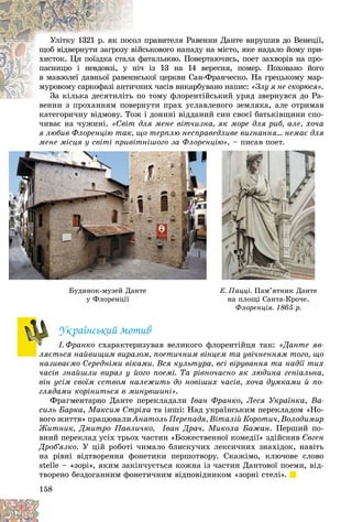 158
ïðàâèòåëÿ Ðàâåííè Äàíòå âèðóøèâ äî Âåíåöії,
îë
Óëіòêó 1321 ð. ÿê ïîñî
ñüêîâîãî íàïàäó íà ìіñòî, ÿêå íàäàëî éîìó ïðè-
âіéñ
ùîá âіäâåðíóòè çàãðîçó â
àòàëüíîþ. Ïîâåðòàþ÷èñü, ïîåò çàõâîðіâ íà ïðî-
à ô
õèñòîê. Öÿ ïîїçäêà ñòàëà
іç 13 íà 14 âåðåñíÿ, ïîìåð. Ïîõîâàíî éîãî
íі÷
ïàñíèöþ і íåâäîâçі, ó í
üêîї öåðêâè Ñàí-Ôðàí÷åñêî. Íà ãðåöüêîìó ìàð-
íñü
â ìàâçîëåї äàâíüîї ðàâåí
èõ ÷àñіâ âèêàðáóâàíî íàïèñ:
è÷íè
ìóðîâîìó ñàðêîôàçі àíòè «Çëó ÿ íå ñêîðþñÿ».
î òîìó ôëîðåíòіéñüêèé óðÿä çâåðíóâñÿ äî Ðà-
Çà êіëüêà äåñÿòèëіòü ïî
Çà êіëüêà äåñÿòèëіòü
íóòè ïðàõ óñëàâëåíîãî çåìëÿêà, àëå îòðèìàâ
âåííè ç ïðîõàííÿì ïîâåðí
êàòåãîðè÷íó âіäìîâó. Òîæ і äîíèíі âіääàíèé ñèí ñâîєї áàòüêіâùèíè ñïî-
÷èâàє íà ÷óæèíі. «Ñâіò äëÿ ìåíå âіò÷èçíà, ÿê ìîðå äëÿ ðèá, àëå, õî÷à
ÿ ëþáèâ Ôëîðåíöіþ òàê, ùî òåðïëþ íåñïðàâåäëèâå âèãíàííÿ… íåìàє äëÿ
ìåíå ìіñöÿ ó ñâіòі ïðèâіòíіøîãî çà Ôëîðåíöіþ» – ïèñàâ ïîåò
Óêðàїíñüêèé ìîòèâ
І. Ôðàíêî ñõàðàêòåðèçóâàâ âåëèêîãî ôëîðåíòіéöÿ òàê: «Äàíòå ÿâ-
ëÿєòüñÿ íàéâèùèì âèðàçîì, ïîåòè÷íèì âіíöåì òà óâі÷íåííÿì òîãî, ùî
íàçèâàєìî Ñåðåäíіìè âіêàìè. Âñÿ êóëüòóðà, âñі âіðóâàííÿ òà íàäії òèõ
÷àñіâ çíàéøëè âèðàç ó éîãî ïîåìі. Òà ðіâíî÷àñíî ÿê ëþäèíà ãåíіàëüíà,
âіí óñіì ñâîїì єñòâîì íàëåæèòü äî íîâіøèõ ÷àñіâ, õî÷à äóìêàìè é ïî-
ãëÿäàìè êîðіíèòüñÿ â ìèíóâøèíі».
Ôðàãìåíòàðíî Äàíòå ïåðåêëàäàëè Іâàí Ôðàíêî, Ëåñÿ Óêðàїíêà, Âà-
ñèëü Áàðêà, Ìàêñèì Ñòðіõà òà іíøі: Íàä óêðàїíñüêèì ïåðåêëàäîì «Íî-
âîãî æèòòÿ» ïðàöþâàëè Àíàòîëü Ïåðåïàäÿ, Âіòàëіé Êîðîòè÷, Âîëîäèìèð
Æèòíèê, Äìèòðî Ïàâëè÷êî, Іâàí Äðà÷, Ìèêîëà Áàæàí. Ïåðøèé ïî-
âíèé ïåðåêëàä óñіõ òðüîõ ÷àñòèí «Áîæåñòâåííîї êîìåäії» çäіéñíèâ Єâãåí
Äðîá’ÿçêî. Ó öіé ðîáîòі ÷èìàëî áëèñêó÷èõ ëåêñè÷íèõ çíàõіäîê, íàâіòü
íà ðіâíі âіäòâîðåííÿ ôîíåòèêè ïåðøîòâîðó. Ñêàæіìî, êëþ÷îâå ñëîâî
stelle – «çîðі», ÿêèì çàêіí÷óєòüñÿ êîæíà іç ÷àñòèí Äàíòîâîї ïîåìè, âіä-
òâîðåíî áåçäîãàííèì ôîíåòè÷íèì âіäïîâіäíèêîì «çîðíі ñòåëі».
ìå
ìå
ìå
ìå
ìåíå
íå
íå
íå
íå ì
ì
ì
ì
ìіñ
іñ
іñ
іñ
іñöÿ
öÿ
öÿ
öÿ
öÿ
ö
ö
ö
ö
ö ó
ó
ó
ó
ó
ó
ó
ó
ó
ó ñ
ñ
ñ
ñ
ñâі
âі
âі
âі
âіòі
òі
òі
òі
òі ï
ï
ï
ï
ïðè
ðè
ðè
ðè
ðè
ð
ð
ð
ð
ð âі
âі
âі
âі
âіòí
òí
òí
òí
òíіø
іø
іø
іø
іøîã
îã
îã
îã
îãî
î
î
î
î çà
çà
çà
çà
çà Ô
Ô
Ô
Ô
Ôëî
ëî
ëî
ëî
ëîðå
ðå
ðå
ðå
ðå
ð
ð
ð
ð
ð íö
íö
íö
íö
íö
ö
ö
ö
ö
öіþ
іþ
іþ
іþ
іþ»
»
»
»
»,
,
,
,
,
,
, – ïè
ïè
ïè
ïè
ïèñà
ñà
ñà
ñà
ñàâ
â
â
â
â ïî
ïî
ïî
ïî
ïîåò
åò
åò
åò
åò.
.
.
.
Áóäèíîê-ìóçåé Äàíòå
ó Ôëîðåíöії
Å. Ïàööі. Ïàì’ÿòíèê Äàíòå
íà ïëîùі Ñàíòà-Êðî÷å.
Ôëîðåíöіÿ. 1865 ð.
 