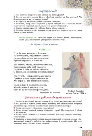 159
Ïåðåâіðòå ñåáå
Ïåðåâіðòå ñåáå
1. ßêі æèòòєâі âèïðîáóâàííÿ âèïàëè íà äîë
ëþ Äàíòå?
2. ßê âè ðîçóìієòå âèñëіâ Äàíòå «Ëþäèíà íàð
ðîäæåíà äëÿ ùàñòÿ»? ×è
áóëî ùàñëèâèì æèòòÿ ñàìîãî ïîåòà?
3. ßêó ðîëü ó òâîð÷îñòі Äàíòå âіäіãðàëà Áåà
àòðі
і÷å?
4. Ïîÿñíіòü, ÷îìó Ëåñÿ Óêðàїíêà ó âіðøі «
«Çàá
áóòà òіíü» íàçâàëà іòàëіé-
ñüêîãî ïîåòà «ñóâîðèé Äàíò, âèãíàíåöü ôëî
îðåíòіéñüêèé»
íòіéñüêèé».
5. Ñòèñëî ñõàðàêòåðèçóéòå çáіðêó Äàíòå «Íîâå æèòòÿ».
îâå æèòòÿ».
6. Íàçâіòü ïåðåêëàäà÷іâ, çàâäÿêè ÿêèì óêðàїíöі ìîæóòü ÷èòàòè òâîðè
Äàíòå ðіäíîþ ìîâîþ.
Ïåðåä ÷èòàííÿì. ×èòàþ÷è ïåðåêëàä ñîíåòà Äàíòå, ïîìіðêóéòå,
ÿêèé іäåàë æіíî÷íîñòі óòâåðäæóє â íüîìó àâòîð.
Çі çáіðêè «Íîâå æèòòÿ»
ÑÎÍÅÒ 11
Â ñâîїõ î÷àõ âîíà íåñå Êîõàííÿ, –
Íà êîãî ãëÿíå, îùàñëèâèòü âìèòü;
ßê äåñü іäå, çà íåþ âñÿê ñïіøèòü,
Òðіïî÷å ñåðöå âіä її âіòàííÿ.
Âіí áëіäíå, íèêíå, ìíîæà÷è çіòõàííÿ,
Ñïîêóòóþ÷è ãðіõ ñâіé ñàìîõіòü.
Ãîðäèíÿ é ãíіâ îä íåї ãåòü áіæèòü.
Î äîííè, ÿê їé ñêëàñòè ïðîñëàâëÿííÿ?
Õòî ÷óâ її, – ñìèðåííіñòü äóì ñâÿòà
Ïðîéìàє â òîãî ñåðöå äîáðîòëèâî.
Õòî ñòðіâ її, òîé âòіøåíèé ñïîâíà.
Êîëè æ іùå é âñìіõàєòüñÿ âîíà,
Ìàðíіє ðîçóì і ìîâ÷àòü óñòà.
Òàêå-áî öå íîâå é ïðåêðàñíå äèâî.
Ïåðåêëàä Ì. Áàæàíà
Çàïèòàííÿ і çàâäàííÿ äî ïðî÷èòàíîãî
1. Âèçíà÷òå çàãàëüíèé íàñòðіé ñîíåòà. ßê ó ïîåçії ðîçêðèòî òåìó êîõàííÿ?
2. ßêі ôàêòè іç æèòòÿ Äàíòå äàþòü ïіäñòàâó äëÿ îòîòîæíåííÿ ïî÷óòòіâ
ëіðè÷íîãî ãåðîÿ ñîíåòà ç îñîáèñòèìè ïåðåæèâàííÿìè àâòîðà?
3. ßêèì âè óÿâëÿєòå ëіðè÷íîãî ãåðîÿ âіðøà?
4. ßêîþ ïîñòàє â ñîíåòі êîõàíà ëіðè÷íîãî ãåðîÿ? Ùî ñïîðіäíþє її îáðàç
іç Ìàäîííîþ?
5. ×îìó ñëîâî «Êîõàííÿ» â ñîíåòі íàïèñàíî ç âåëèêîї ëіòåðè? Âіäïîâіäü
îáґðóíòóéòå.
6. Çíàéäіòü ó ïðî÷èòàíîìó âіðøі ðÿäêè, ñóãîëîñíі îñòàííіì ñëîâàì «Áî-
æåñòâåííîї êîìåäії»: «Ëþáîâ, ùî âîäèòü ñîíöå é çîðíі ñòåëі». ßê ïîåò
âèçíà÷àє ðîëü ëþáîâі â æèòòі ëþäèíè?
à
à
à
Ñ. Äàëі. Áåàòðі÷å
âòіøàє Äàíòå.
âòіøàє Äàíòå. 1964 ð.
1964 ð.
 