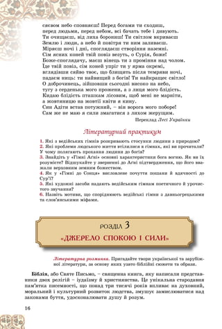 16
íÿєø! Ïåðåä áîãàìè òè ñõîäèø,
îâí
ñÿєâîì íåáî ñïî
åðåä íåáîì, âñі áà÷àòü òåáå і äèâóþòü.
ïå
ïåðåä ëþäüìè,
ëèõà áîðîíèø! Òè ñâіòëîì âêðèâàєø
âіä
Òè î÷èùàєø, â
íåáî é ïîâіòðÿ òè íèì çàëèâàєø.
à í
Çåìëþ і ëþäè,
і, ñïîãëÿäàєø ñòâîðіííÿ íàçåìíі.
äíі
Ìіðÿєø íî÷і і ä
òâіé ïîâіç âåçóòü, î Ñóðіÿ, áîæå!
åé ò
Ñіì ÿñíèõ êîíå
, ìàєø âіíåöü òè ç ïðîìіííÿ íàä ÷îëîì.
Áîæå-ñïîãëÿäà÷ó,
Áîæå-ñïîãëÿäà÷
Їäå òâіé ïîâіç, ñіì êîíåé óïðіã òè ó ÿðìà îêðåìі,
Їäå òâіé ïîâіç, ñіì
âãëÿäіâøè ñÿéâî òâîє, ùî áëèùèòü ïіñëÿ òåìðÿâè íî÷і,
ïàäàєì íèöü: òè íàéâèùèé ç áîãіâ! Òè íàéêðàùåє ñâіòëî!
Î äîáðî÷èíåöü, çіéøîâøè ñüîãîäíі âèñîêî íà íåáî,
òóãó ç ñåðäåíüêà ìîãî ïðîæåíè, à ç ëèöÿ ìîãî áëіäіñòü.
Êèäàþ áëіäіñòü ïòàøêàì ëіñîâèì, ùîá ìåíі íå ìàðíіòè,
à æîâòÿíèöþ íà æîâòії êâіòè ÿ êèíó.
Ñèí Àäіòè âñòàâ ïîòóæíèé, – âіí âîðîãà ìîãî ïîáîðå!
Ñàì æå íå ìàþ ÿ ñèëè çìàãàòèñÿ ç ëèõîì æåðóùèì.
Ïåðåêëàä Ëåñі Óêðàїíêè
Ëіòåðàòóðíèé ïðàêòèêóì
1. ßêі ç âåäіéñüêèõ ãіìíіâ ðîçêðèâàþòü ñòîñóíêè ëþäèíè ç ïðèðîäîþ?
2. ßêі ïðîáëåìè ëþäñüêîãî æèòòÿ âòіëèëèñÿ â ãіìíàõ, ÿêі âè ïðî÷èòàëè?
Ó ÷îìó ïîëÿãàþòü ïðîõàííÿ ëþäèíè äî áîãіâ?
3. Çíàéäіòü ó «Ãіìíі Àґíі» îñíîâíі õàðàêòåðèñòèêè áîãà âîãíþ. ßê âè їõ
ðîçóìієòå? Âіäøóêàéòå ó çâåðíåííі äî Àґíі ïіäòâåðäæåííÿ, ùî éîãî ââà-
æàëè âåðõîâíèì çåìíèì áîæåñòâîì.
4. ßê ó «Ãіìíі äî Ñîíöÿ» âèñëîâëåíå ïî÷óòòÿ ïîøàíè é âäÿ÷íîñòі äî
Ñóð’ї?
5. ßêі õóäîæíі çàñîáè íàäàþòü âåäіéñüêèì ãіìíàì ïîåòè÷íîãî é óðî÷èñ-
òîãî çâó÷àííÿ?
6. Íàçâіòü ìîòèâè, ùî ñïîðіäíþþòü âåäіéñüêі ãіìíè ç äàâíüîãðåöüêèìè
òà ñëîâ’ÿíñüêèìè ìіôàìè.
ÐÎÇÄ²Ë 3
«ÄÆÅÐÅËÎ ÑÏÎÊÎÞ ² ÑÈËÈ»
Ëіòåðàòóðíà ðîçìèíêà. Ïðèãàäàéòå òâîðè óêðàїíñüêîї òà çàðóáіæ-
íîї ëіòåðàòóðè, çà îñíîâó ÿêèõ óçÿòî áіáëіéíі ñþæåòè òà îáðàçè.
Áіáëіÿ, àáî Ñâÿòå Ïèñüìî, – ñâÿùåííà êíèãà, ÿêó íàïèñàëè ïðåäñòàâ-
íèêè äâîõ ðåëіãіé – іóäàїçìó é õðèñòèÿíñòâà. Öå óíіêàëüíà ñòàðîäàâíÿ
ïàì’ÿòêà ïèñåìíîñòі, ùî ïîíàä òðè òèñÿ÷і ðîêіâ âïëèâàє íà äóõîâíèé,
ìîðàëüíèé і êóëüòóðíèé ðîçâèòîê ëþäñòâà, çìóøóє çàìèñëþâàòèñÿ íàä
çàêîíàìè áóòòÿ, óäîñêîíàëþâàòè äóøó é ðîçóì.
 