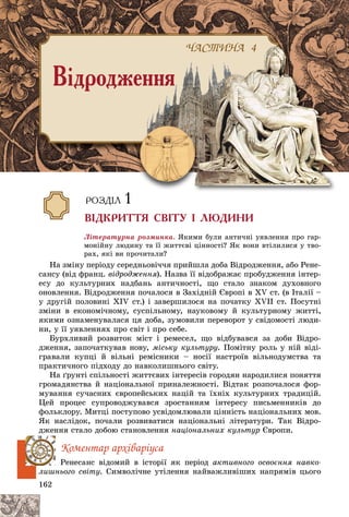 162
Ëіòåðàòóðíà ðîçìèíêà. ßêèìè áóëè àíòè÷íі óÿâëåííÿ ïðî ãàð-
ìîíіéíó ëþäèíó òà її æèòòєâі öіííîñòі? ßê âîíè âòіëèëèñÿ ó òâî-
ðàõ, ÿêі âè ïðî÷èòàëè?
Íà çìіíó ïåðіîäó ñåðåäíüîâі÷÷ÿ ïðèéøëà äîáà Âіäðîäæåííÿ, àáî Ðåíå-
ñàíñó (âіä ôðàíö. âіäðîäæåííÿ). Íàçâà її âіäîáðàæàє ïðîáóäæåííÿ іíòåð-
åñó äî êóëüòóðíèõ íàäáàíü àíòè÷íîñòі, ùî ñòàëî çíàêîì äóõîâíîãî
îíîâëåííÿ. Âіäðîäæåííÿ ïî÷àëîñÿ â Çàõіäíіé Єâðîïі â ÕV ñò. (â Іòàëії –
ó äðóãіé ïîëîâèíі ÕІV ñò.) і çàâåðøèëîñÿ íà ïî÷àòêó XVII ñò. Ïîñóòíі
çìіíè â åêîíîìі÷íîìó, ñóñïіëüíîìó, íàóêîâîìó é êóëüòóðíîìó æèòòі,
ÿêèìè îçíàìåíóâàëàñÿ öÿ äîáà, çóìîâèëè ïåðåâîðîò ó ñâіäîìîñòі ëþäè-
íè, ó її óÿâëåííÿõ ïðî ñâіò і ïðî ñåáå.
Áóðõëèâèé ðîçâèòîê ìіñò і ðåìåñåë, ùî âіäáóâàâñÿ çà äîáè Âіäðî-
äæåííÿ, çàïî÷àòêóâàâ íîâó, ìіñüêó êóëüòóðó. Ïîìіòíó ðîëü ó íіé âіäі-
ãðàâàëè êóïöі é âіëüíі ðåìіñíèêè – íîñії íàñòðîїâ âіëüíîäóìñòâà òà
ïðàêòè÷íîãî ïіäõîäó äî íàâêîëèøíüîãî ñâіòó.
Íà ґðóíòі ñïіëüíîñòі æèòòєâèõ іíòåðåñіâ ãîðîäÿí íàðîäèëèñÿ ïîíÿòòÿ
ãðîìàäÿíñòâà é íàöіîíàëüíîї ïðèíàëåæíîñòі. Âіäòàê ðîçïî÷àëîñÿ ôîð-
ìóâàííÿ ñó÷àñíèõ єâðîïåéñüêèõ íàöіé òà їõíіõ êóëüòóðíèõ òðàäèöіé.
Öåé ïðîöåñ ñóïðîâîäæóâàâñÿ çðîñòàííÿì іíòåðåñó ïèñüìåííèêіâ äî
ôîëüêëîðó. Ìèòöі ïîñòóïîâî óñâіäîìëþâàëè öіííіñòü íàöіîíàëüíèõ ìîâ.
ßê íàñëіäîê, ïî÷àëè ðîçâèâàòèñÿ íàöіîíàëüíі ëіòåðàòóðè. Òàê Âіäðî-
äæåííÿ ñòàëî äîáîþ ñòàíîâëåííÿ íàöіîíàëüíèõ êóëüòóð Єâðîïè.
Êîìåíòàð àðõіâàðіóñà
Ðåíåñàíñ âіäîìèé â іñòîðії ÿê ïåðіîä àêòèâíîãî îñâîєííÿ íàâêî-
ëèøíüîãî ñâіòó. Ñèìâîëі÷íå óòіëåííÿ íàéâàæëèâіøèõ íàïðÿìіâ öüîãî
×ÀÑÒÈÍÀ 4
Â³äðîäæåííÿ
×À
× ÒÈÍ
×ÀÑÒÈÍÀ 4
ÐÎÇÄ²Ë 1
Â²ÄÊÐÈÒÒß ÑÂ²ÒÓ ² ËÞÄÈÍÈ
 
