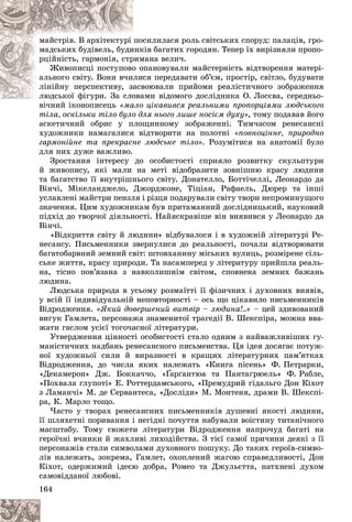 164
ñèëèëàñÿ ðîëü ñâіòñüêèõ ñïîðóä: ïàëàöіâ, ãðî-
ïîñ
ìàéñòðіâ. Â àðõіòåêòóðі
êіâ áàãàòèõ ãîðîäÿí. Òåïåð їõ âèðіçíÿëè ïðîïî-
èíê
ìàäñüêèõ áóäіâåëü, áóäè
ìàíà âåëè÷.
ðèì
ðöіéíіñòü, ãàðìîíіÿ, ñòð
ïàíîâóâàëè ìàéñòåðíіñòü âіäòâîðåííÿ ìàòåðі-
î îï
Æèâîïèñöі ïîñòóïîâî
ñÿ ïåðåäàâàòè îá’єì, ïðîñòіð, ñâіòëî, áóäóâàòè
ëèñ
àëüíîãî ñâіòó. Âîíè â÷è
âîþâàëè ïðèéîìè ðåàëіñòè÷íîãî çîáðàæåííÿ
àñâ
ëіíіéíó ïåðñïåêòèâó, çà
àìè âіäîìîãî äîñëіäíèêà Î. Ëîñєâà, ñåðåäíüî-
ëþäñüêîї ôіãóðè. Çà ñëîâà
ëþäñüêîї ôіãóðè. Çà ñëî
âі÷íèé іêîíîïèñåöü öіêàâèâñÿ ðåàëüíèìè ïðîïîðöіÿìè ëþäñüêîãî
«ìàëî
òіëà, îñêіëüêè òіëî áóëî äëÿ íüîãî ëèøå íîñієì äóõó», òîìó ïîäàâàâ éîãî
àñêåòè÷íèé îáðèñ ó ïëîùèííîìó çîáðàæåííі. Òèì÷àñîì ðåíåñàíñíі
õóäîæíèêè íàìàãàëèñÿ âіäòâîðèòè íà ïîëîòíі «ïîâíîöіííå, ïðèðîäíî
ãàðìîíіéíå òà ïðåêðàñíå ëþäñüêå òіëî». Ðîçóìіòèñÿ íà àíàòîìії áóëî
äëÿ íèõ äóæå âàæëèâî.
Çðîñòàííÿ іíòåðåñó äî îñîáèñòîñòі ñïðèÿëî ðîçâèòêó ñêóëüïòóðè
é æèâîïèñó, ÿêі ìàëè íà ìåòі âіäîáðàçèòè çîâíіøíþ êðàñó ëþäèíè
òà áàãàòñòâî її âíóòðіøíüîãî ñâіòó. Äîíàòåëëî, Áîòòі÷åëëі, Ëåîíàðäî äà
Âіí÷і, Ìіêåëàíäæåëî, Äæîðäæîíå, Òіöіàí, Ðàôàåëü, Äþðåð òà іíøі
óñëàâëåíі ìàéñòðè ïåíçëÿ і ðіçöÿ ïîäàðóâàëè ñâіòó òâîðè íåïðîìèíóùîãî
çíà÷åííÿ. Öèì õóäîæíèêàì áóâ ïðèòàìàííèé äîñëіäíèöüêèé, íàóêîâèé
ïіäõіä äî òâîð÷îї äіÿëüíîñòі. Íàéÿñêðàâіøå âіí âèÿâèâñÿ ó Ëåîíàðäî äà
Âіí÷і.
«Âіäêðèòòÿ ñâіòó é ëþäèíè» âіäáóâàëîñÿ і â õóäîæíіé ëіòåðàòóðі Ðå-
íåñàíñó. Ïèñüìåííèêè çâåðíóëèñÿ äî ðåàëüíîñòі, ïî÷àëè âіäòâîðþâàòè
áàãàòîáàðâíèé çåìíèé ñâіò: øòîâõàíèíó ìіñüêèõ âóëèöü, ðîçìіðåíå ñіëü-
ñüêå æèòòÿ, êðàñó ïðèðîäè. Òà íàñàìïåðåä ó ëіòåðàòóðó ïðèéøëà ðåàëü-
íà, òіñíî ïîâ’ÿçàíà ç íàâêîëèøíіì ñâіòîì, ñïîâíåíà çåìíèõ áàæàíü
ëþäèíà.
Ëþäñüêà ïðèðîäà â óñüîìó ðîçìàїòòі її ôіçè÷íèõ і äóõîâíèõ âèÿâіâ,
ó âñіé її іíäèâіäóàëüíіé íåïîâòîðíîñòі – îñü ùî öіêàâèëî ïèñüìåííèêіâ
Âіäðîäæåííÿ. «ßêèé äîâåðøåíèé âèòâіð – ëþäèíà!..» – öåé çäèâîâàíèé
âèãóê Ãàìëåòà, ïåðñîíàæà çíàìåíèòîї òðàãåäії Â. Øåêñïіðà, ìîæíà ââà-
æàòè ãàñëîì óñієї òîãî÷àñíîї ëіòåðàòóðè.
Óòâåðäæåííÿ öіííîñòі îñîáèñòîñòі ñòàëî îäíèì ç íàéâàæëèâіøèõ ãó-
ìàíіñòè÷íèõ íàäáàíü ðåíåñàíñíîãî ïèñüìåíñòâà. Öÿ іäåÿ äîñÿãàє ïîòóæ-
íîї õóäîæíüîї ñèëè é âèðàçíîñòі â êðàùèõ ëіòåðàòóðíèõ ïàì’ÿòêàõ
Âіäðîäæåííÿ, äî ÷èñëà ÿêèõ íàëåæàòü «Êíèãà ïіñåíü» Ô. Ïåòðàðêè,
«Äåêàìåðîí» Äæ. Áîêêà÷÷î, «Ґàðґàíòþà òà Ïàíòàґðþåëü» Ô. Ðàáëå,
Ґ
Ґ
«Ïîõâàëà ãëóïîòі» Å. Ðîòòåðäàìñüêîãî, «Ïðåìóäðèé ãіäàëüãî Äîí Êіõîò
ç Ëàìàí÷і» Ì. äå Ñåðâàíòåñà, «Äîñëіäè» Ì. Ìîíòåíÿ, äðàìè Â. Øåêñïі-
ðà, Ê. Ìàðëî òîùî.
×àñòî ó òâîðàõ ðåíåñàíñíèõ ïèñüìåííèêіâ äóøåâíі ÿêîñòі ëþäèíè,
її øëÿõåòíі ïîðèâàííÿ і íåãіäíі ïî÷óòòÿ íàáóâàëè âîіñòèíó òèòàíі÷íîãî
ìàñøòàáó. Òîìó ñþæåòè ëіòåðàòóðè Âіäðîäæåííÿ íàïðî÷óä áàãàòі íà
ãåðîї÷íі â÷èíêè é æàõëèâі ëèõîäіéñòâà. Ç òієї ñàìîї ïðè÷èíè äåÿêі ç її
ïåðñîíàæіâ ñòàëè ñèìâîëàìè äóõîâíîãî ïîøóêó. Äî òàêèõ ãåðîїâ-ñèìâî-
ëіâ íàëåæàòü, çîêðåìà, Ãàìëåò, îõîïëåíèé æàãîþ ñïðàâåäëèâîñòі, Äîí
Êіõîò, îäåðæèìèé іäåєþ äîáðà, Ðîìåî òà Äæóëüєòòà, íàòõíåíі äóõîì
ñàìîâіääàíîї ëþáîâі.
 