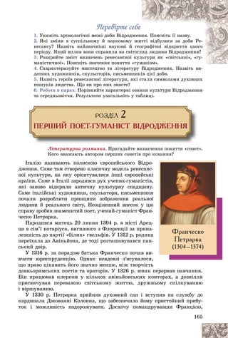 165
Ïåðåâіðòå ñåáå
Ïåðåâіðòå ñåáå
1. Óêàæіòü õðîíîëîãі÷íі ìåæі äîáè Âіäðîäæ
æåíí
íÿ. Ïîÿñíіòü її íàçâó.
2. ßêі çìіíè â ñóñïіëüíîìó é íàóêîâîìó æ
æèò
òòі âіäáóëèñÿ çà äîáè Ðå-
íåñàíñó? Íàçâіòü íàéçíà÷íіøі íàóêîâі é ãåîãðàôі÷íі âіäêðèòòÿ öüîãî
ïåðіîäó. ßêèé âïëèâ âîíè ñïðàâèëè íà ñâіòî
îãëÿä ëþäèíè Âіäðîäæåííÿ?
3. Ðîçêðèéòå çìіñò âèçíà÷åíü ðåíåñàíñíîї ê
êóë
ëüòóðè ÿê «ñâіòñüêîї», «ãó-
ìàíіñòè÷íîї». Ïîÿñíіòü çíà÷åííÿ ïîíÿòòÿ «ã
ãóìàíіçì».
ìàíіçì».
4. Ñõàðàêòåðèçóéòå ìèñòåöòâî òà ëіòåðàòóð
ðó Âіäðîäæåííÿ. Íàçâіòü âè-
äàòíèõ õóäîæíèêіâ, ñêóëüïòîðіâ, ïèñüìåííèêіâ öієї äîáè.
5. Íàçâіòü ãåðîїâ ðåíåñàíñíîї ëіòåðàòóðè, ÿêі ñòàëè ñèìâîëàìè äóõîâíèõ
ïîøóêіâ ëþäñòâà. Ùî âè ïðî íèõ çíàєòå?
6. Ðîáîòà â ïàðàõ. Ïîðіâíÿéòå õàðàêòåðíі îçíàêè êóëüòóðè Âіäðîäæåííÿ
òà ñåðåäíüîâі÷÷ÿ. Ðåçóëüòàòè óçàãàëüíіòü ó òàáëèöі.
ÐÎÇÄ²Ë 2
ÏÅÐØÈÉ ÏÎÅÒ-ÃÓÌÀÍ²ÑÒ Â²ÄÐÎÄÆÅÍÍß
Ëіòåðàòóðíà ðîçìèíêà. Ïðèãàäàéòå âèçíà÷åííÿ ïîíÿòòÿ «ñîíåò».
Êîãî ââàæàþòü àâòîðîì ïåðøèõ ñîíåòіâ ïðî êîõàííÿ?
Іòàëіþ íàçèâàþòü êîëèñêîþ єâðîïåéñüêîãî Âіäðî-
äæåííÿ. Ñàìå òàì ñòâîðåíî êëàñè÷íó ìîäåëü ðåíåñàíñ-
íîї êóëüòóðè, íà ÿêó îðієíòóâàëèñÿ іíøі єâðîïåéñüêі
êðàїíè. Ñàìå â Іòàëії çàðîäèâñÿ ðóõ ó÷åíèõ-ãóìàíіñòіâ,
ÿêі çàíîâî âіäêðèëè àíòè÷íó êóëüòóðíó ñïàäùèíó.
Ñàìå іòàëіéñüêі õóäîæíèêè, ñêóëüïòîðè, ïèñüìåííèêè
ïî÷àëè ðîçðîáëÿòè ïðèíöèïè çîáðàæåííÿ ðåàëüíîї
ëþäèíè é ðåàëüíîãî ñâіòó. Íåîöіíåííèé âíåñîê ó öþ
ñïðàâó çðîáèâ çíàìåíèòèé ïîåò, ó÷åíèé-ãóìàíіñò Ôðàí-
÷åñêî Ïåòðàðêà.
Íàðîäèâñÿ ìèòåöü 20 ëèïíÿ 1304 ð. â ìіñòі Àðåö-
öî â ñіì’ї íîòàðіóñà, âèãíàíîãî ç Ôëîðåíöії çà ïðèíà-
ëåæíіñòü äî ïàðòії «áіëèõ» ãâåëüôіâ. Ó 1312 ð. ðîäèíà
ïåðåїõàëà äî Àâіíüéîíà, äå òîäі ðîçòàøîâóâàâñÿ ïàï-
ñüêèé äâіð.
Ó 1316 ð. çà ïîðàäîþ áàòüêà Ôðàí÷åñêî ïî÷àâ âè-
â÷àòè þðèñïðóäåíöіþ. Îäíàê íåâäîâçі ç’ÿñóâàëîñÿ,
ùî ïðàâî öіêàâèòü éîãî çíà÷íî ìåíøå, íіæ òâîð÷іñòü
äàâíüîðèìñüêèõ ïîåòіâ òà îðàòîðіâ. Ó 1326 ð. þíàê ïåðåðâàâ íàâ÷àííÿ.
Âіí ïðàöþâàâ êëåðêîì ó êіëüêîõ àâіíüéîíñüêèõ êîíòîðàõ, à äîçâіëëÿ
ïðèñâÿ÷óâàâ ïåðåâàæíî ñâіòñüêîìó æèòòþ, äðóæíüîìó ñïіëêóâàííþ
і âіðøóâàííþ.
Ó 1330 ð. Ïåòðàðêà ïðèéíÿâ äóõîâíèé ñàí і âñòóïèâ íà ñëóæáó äî
êàðäèíàëà Äæîâàííі Êîëîííà, ùî çàáåçïå÷èëî éîìó ïðèñòîéíèé ïðèáó-
òîê і ìîæëèâіñòü ïîäîðîæóâàòè. Äîñõî÷ó ïîìàíäðóâàâøè Ôðàíöієþ,
Ôðàí÷åñêî
Ïåòðàðêà
(1304–1374)
 