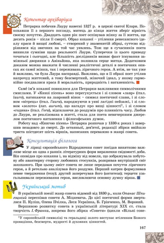 167
Êîìåíòàð àðõіâàðіóñà
Ïåòðàðêà ïîáà÷èâ Ëàóðó íàâåñíі 1327 ð. â ö
öåðêâі ñâÿòîї Êëàðè. Ïî-
êîõàâøè її ç ïåðøîãî ïîãëÿäó, ìèòåöü äî êі
іíöÿ
ÿ æèòòÿ çáåðіã âіðíіñòü
ñâîєìó ïî÷óòòþ. Äâàäöÿòü îäèí ðіê ïîåò îñïіâó
óâà
àâ æіíêó çà її æèòòÿ, ùå
äåñÿòü ðîêіâ – ïіñëÿ її ñìåðòі. Îáðàç êîõàíîї – óòіëåííÿ ðåíåñàíñíîãî іäå-
àëó êðàñè é âèùîї ëþáîâі, – ñòâîðåíèé ó çíàì
ìåí
íèòіé çáіðöі, ñóòòєâî âіä-
ðіçíÿâñÿ âіä çâè÷íèõ íà òîé ÷àñ óÿâëåíü. Òî
îæ ùå â ñó÷àñíèêіâ ïîåòà
âèíèêëè ñóìíіâè ùîäî ðåàëüíîñòі Ëàóðè. Ñóïåðå÷êè іç öüîãî ïðèâîäó
і
òî÷àòüñÿ і ñüîãîäíі, àëå áіëüøіñòü äîñëіäíèêіâ âèçíàє ôàêò іñíóâàííÿ çà-
ìіæíüîї äâîðÿíêè ç Àâіíüéîíà, ÿêà ïîëîíèëà ñåðöå ìèòöÿ. Äîäàòêîâèì
äîêàçîì ìîæíà ââàæàòè é ÷èñëåííі ðåàëіñòè÷íі äåòàëі â ïîåòè÷íèõ îïè-
ñàõ ÿê ñàìîї æіíêè, òàê і ïåðåæèâàíü ëіðè÷íîãî ãåðîÿ. À âòіì, íå òàê óæå
é âàæëèâî, ÷è áóëà Ëàóðà íàñïðàâäі. Âàæëèâî, ùî â її îáðàçі ïîåò óòіëèâ
íàïðî÷óä æèòòєâèé, à òîìó áåçñìåðòíèé, æіíî÷èé іäåàë, ó ÿêîìó ãàðìî-
íіéíî ïîєäíàëèñÿ êðàñà é ìîðàëüíіñòü, ïðèðîäíіñòü і íàòõíåííіñòü.
Ñàìå іì’ÿ êîõàíîї ïîâíèëîñÿ äëÿ Ïåòðàðêè âàæëèâèìè ñèìâîëі÷íèìè
ñìèñëàìè. Ó «Êíèçі ïіñåíü» âîíî ïåðåãóêóєòüñÿ і çі ñëîâîì «ëàâð» (іòàë.
lauro), íàòÿêàþ÷è íà ëàâðîâèé âіíîê – ñèìâîë ïîåòè÷íîї ñëàâè, і çі ñëî-
âîì «âіòðåöü» (іòàë. l’aura), íàðîäæóþ÷è â óÿâі ëàãіäíі ïåéçàæі, і çі ñëî-
âîì «çîëîòî» (ëàò. aurum), ùî íàãàäóє ïðî âèùі öіííîñòі1, і çі ñëîâîì
«ãîäèíà» (іòàë. l’ora), âіäñèëàþ÷è äî ðîçäóìіâ ïðî ïëèííіñòü ÷àñó. Ëþáîâ
äî Ëàóðè, íå ðåàëіçîâàíà â æèòòі, ñòàëà äëÿ ïîåòà íåâè÷åðïíèì äæåðå-
ëîì ïîåòè÷íîãî íàòõíåííÿ і ôіëîñîôñüêèõ äóìîê.
Ðîáîòó íàä «Êíèãîþ ïіñåíü» Ïåòðàðêà ðîçïî÷àâ ó 1330-õ ðîêàõ і çàâåð-
øèâ íåçàäîâãî äî ñìåðòі. Äî îñòàííüîї, äåâ’ÿòîї, ðåäàêöії çáіðêè ââіéøëî
òðèñòà øіñòäåñÿò øіñòü âіðøіâ, íàïèñàíèõ ïåðåâàæíî â æàíðі ñîíåòà.
Êîíñóëüòàöіÿ ôіëîëîãà
Ó ëіðèöі єâðîïåéñüêîãî Âіäðîäæåííÿ ñîíåò ïîñіäàâ âèíÿòêîâî âàæ-
ëèâå ìіñöå ÿê îäíà ç ðàííіõ ëіòåðàòóðíèõ ôîðì âèðàæåííÿ ñâіäîìîñòі äîáè.
Âіí îïîâіäàâ ïðî êîõàííÿ і, íà âіäìіíó âіä íîâåëè, ùî çîáðàæóâàëà ïîáóòî-
âó àáî àâàíòþðíó ñòîðîíó ëþáîâíèõ ñòîñóíêіâ, ðîçêðèâàâ âíóòðіøíіé ñâіò
çàêîõàíîãî. Ïðè öüîìó çìіñò ñîíåòà íå ëèøå ïåðåäàâàâ ïî÷óòòÿ ëіðè÷íîãî
ãåðîÿ, à é ðåòåëüíî àíàëіçóâàâ éîãî ðîçäóìè. Ïåðøèé êàòðåí ôîðìóëþâàâ
ïåâíå òâåðäæåííÿ (òåçó); äðóãèé çàïåðå÷óâàâ éîãî (àíòèòåçà); òåðöåòè óçà-
ãàëüíþâàëè ïåðåæèâàííÿ ãåðîÿ, âèñëîâëþþ÷è îñíîâíó äóìêó âіðøà.
Óêðàїíñüêèé ìîòèâ
Â óêðàїíñüêіé ïîåçії æàíð ñîíåòà âіäîìèé âіä 1830 ð., êîëè Îïàíàñ Øïè-
ãîöüêèé ïåðåñïіâàâ ñîíåòè À. Ìіöêåâè÷à. Äî öієї ïîåòè÷íîї ôîðìè çâåðòà-
ëèñÿ Ï. Êóëіø, Îëåíà Ï÷іëêà, Ëåñÿ Óêðàїíêà, Á. Ãðіí÷åíêî, Ì. Âîðîíèé.
Âåðøèíîþ ðîçâèòêó ñîíåòà â óêðàїíñüêіé ëіòåðàòóðі ÕІÕ ñò. ñòàëà
òâîð÷іñòü І. Ôðàíêà, çîêðåìà éîãî çáіðêà «Ñîíåòè» (öèêëè «Âіëüíі ñîíå-
1Ó єâðîïåéñüêіé ñèìâîëіöі òà ãåðàëüäèöі çîëîòî âèñòóïàє âòіëåííÿì Áîæîãî
ïðîâèäіííÿ, áåçñìåðòÿ, ìóäðîñòі é äóõîâíèõ öіííîñòåé.
ë
Â
Â
 