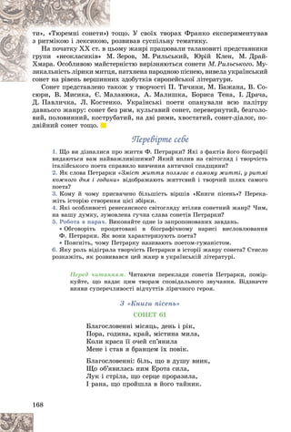 168
ùî. Ó ñâîїõ òâîðàõ Ôðàíêî åêñïåðèìåíòóâàâ
òîù
òè», «Òþðåìíі ñîíåòè»)
çâèâàâ ñóñïіëüíó òåìàòèêó.
ðî
ç ðèòìіêîþ і ëåêñèêîþ,
ìó æàíðі ïðàöþâàëè òàëàíîâèòі ïðåäñòàâíèêè
öüîì
Íà ïî÷àòêó ÕÕ ñò. â ö
Çåðîâ, Ì. Ðèëüñüêèé, Þðіé Êëåí, Ì. Äðàé-
Ì. Ç
ãðóïè «íåîêëàñèêіâ» Ì
ðíіñòþ âèðіçíÿþòüñÿ ñîíåòè
òåð
Õìàðà. Îñîáëèâîþ ìàéñò Ì. Ðèëüñüêîãî. Ìó-
íàòõíåíà íàðîäíîþ ïіñíåþ, âèâåëà óêðàїíñüêèé
öÿ, í
çèêàëüíіñòü ëіðèêè ìèòö
õ çäîáóòêіâ єâðîïåéñüêîї ëіòåðàòóðè.
ñîíåò íà ðіâåíü âåðøèííèõ
ñîíåò íà ðіâåíü âåðøèíí
îæ ó òâîð÷îñòі Ï. Òè÷èíè, Ì. Áàæàíà, Â. Ñî-
Ñîíåò ïðåäñòàâëåíî òàêî
ñþðè, Â. Ìèñèêà, Є. Ìàëàíþêà, À. Ìàëèøêà, Áîðèñà Òåíà, І. Äðà÷à,
Ä. Ïàâëè÷êà, Ë. Êîñòåíêî. Óêðàїíñüêі ïîåòè îïàíóâàëè âñþ ïàëіòðó
äàâíüîãî æàíðó: ñîíåò áåç ðèì, êóëüãàâèé ñîíåò, ïåðåâåðíóòèé, áåçãîëî-
âèé, ïîëîâèííèé, êîñòðóáàòèé, íà äâі ðèìè, õâîñòàòèé, ñîíåò-äіàëîã, ïî-
äâіéíèé ñîíåò òîùî.
Ïåðåâіðòå ñåáå
Ïåðåâіðòå ñåáå
1. Ùî âè äіçíàëèñÿ ïðî æèòòÿ Ô. Ïåòðàðêè? ßêі ç ôàêòіâ éîãî áіîãðàôії
âèäàþòüñÿ âàì íàéâàæëèâіøèìè? ßêèé âïëèâ íà ñâіòîãëÿä і òâîð÷іñòü
іòàëіéñüêîãî ïîåòà ñïðàâèëî âèâ÷åííÿ àíòè÷íîї ñïàäùèíè?
2. ßê ñëîâà Ïåòðàðêè «Çìіñò æèòòÿ ïîëÿãàє â ñàìîìó æèòòі, ó ðèòìі
êîæíîãî äíÿ і ãîäèíè» âіäîáðàæàþòü æèòòєâèé і òâîð÷èé øëÿõ ñàìîãî
ïîåòà?
3. Êîìó é ÷îìó ïðèñâÿ÷åíî áіëüøіñòü âіðøіâ «Êíèãè ïіñåíü»? Ïåðåêà-
æіòü іñòîðіþ ñòâîðåííÿ öієї çáіðêè.
4. ßêі îñîáëèâîñòі ðåíåñàíñíîãî ñâіòîãëÿäó âòіëèâ ñîíåòíèé æàíð? ×èì,
íà âàøó äóìêó, çóìîâëåíà ãó÷íà ñëàâà ñîíåòіâ Ïåòðàðêè?
5. Ðîáîòà â ïàðàõ. Âèêîíàéòå îäíå іç çàïðîïîíîâàíèõ çàâäàíü.
 Îáãîâîðіòü ïðîöèòîâàíі â áіîãðàôі÷íîìó íàðèñі âèñëîâëþâàííÿ
Ô. Ïåòðàðêè. ßê âîíè õàðàêòåðèçóþòü ïîåòà?
 Ïîÿñíіòü, ÷îìó Ïåòðàðêó íàçèâàþòü ïîåòîì-ãóìàíіñòîì.
6. ßêó ðîëü âіäіãðàëà òâîð÷іñòü Ïåòðàðêè â іñòîðії æàíðó ñîíåòà? Ñòèñëî
ðîçêàæіòü, ÿê ðîçâèâàâñÿ öåé æàíð â óêðàїíñüêіé ëіòåðàòóðі.
Ïåðåä ÷èòàííÿì. ×èòàþ÷è ïåðåêëàäè ñîíåòіâ Ïåòðàðêè, ïîìіð-
êóéòå, ùî íàäàє öèì òâîðàì ñïîâіäàëüíîãî çâó÷àííÿ. Âіäçíà÷òå
âèÿâè ñóïåðå÷ëèâîñòі âіä÷óòòіâ ëіðè÷íîãî ãåðîÿ.
Ç «Êíèãè ïіñåíü»
ÑÎÍÅÒ 61
Áëàãîñëîâåííі ìіñÿöü, äåíü і ðіê,
Ïîðà, ãîäèíà, êðàé, ìіñòèíà ìèëà,
Êîëè êðàñà її î÷åé ñï’ÿíèëà
Ìåíå і ñòàâ ÿ áðàíöåì їõ ïîâіê.
Áëàãîñëîâåííі: áіëü, ùî â äóøó âíèê,
Ùî îá’ÿâèëàñü íèì Åðîòà ñèëà,
Ëóê і ñòðіëà, ùî ñåðöå ïðîðàçèëà,
І ðàíà, ùî ïðîéøëà â éîãî òàéíèê.
 