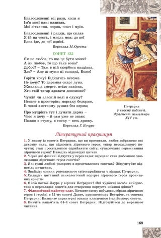 169
Ïåòðàðêà
ó ñâîєìó êàáіíåòі.
Ôðàãìåíò ìіíіàòþðè
XIV ñò.
XIV ñò.
Áëàãîñëîâåííі âñі ðàçè, êîëè ÿ
Іì’ÿ ìîєї ïàíі íàçèâàâ,
Ìîї çіòõàííÿ, ïîðèâ, ïëà÷ і ìðіÿ.
Áëàãîñëîâåííі і ðÿäêè, ùî ñêëàâ
ß їé íà ÷åñòü, і ìèñëü ìîÿ: äî íåї
Âîíà іäå, äî íåї îäíієї.
Ïåðåêëàä Ì. Îðåñòà
ÑÎÍÅÒ 132
ßê íå ëþáîâ, òî ùî öå áóòè ìîæå?
À ÿê ëþáîâ, òî ùî òàêå âîíà?
Äîáðî? – Òàæ â íіé ñêîðáîòà íèùіâíà.
Çëî? – Àëå æ ìóêè öі ñîëîäêі, Áîæå!
Ãîðіòè õî÷ó? Áіäêàòèñü íåãîæå.
Íå õî÷ó? Òî äàðåìíà ñêàðã ëóíà.
Æèâëþùà ñìåðòå, âòіõî íàâіñíà,
Õòî òâіé òÿãàð çäîëàòè äîïîìîæå?
×óæіé ÷è âëàñíіé âîëі ÿ ñëóæó?
Íåíà÷å â ïðîñòîðіíü ìîðñüêó áåçêðàþ,
Â ÷îâíі õèñòêîìó ðóøèâ áåç êåðìà;
Ïðî ìóäðіñòü òóò і äóìàòè äàðìà –
×îãî ÿ õî÷ó – é ñàì óæå íå çíàþ:
Ïàëàþ â ñòóæó, â ñïåêó – âåñü äðèæó.
Ïåðåêëàä Ã. Êî÷óðà
Ëіòåðàòóðíèé ïðàêòèêóì
1. Ó ÿêîìó іç ñîíåòіâ Ïåòðàðêè, ùî âè ïðî÷èòàëè, ëþáîâ çîáðàæåíî ÿê:
äóõîâíó ñèëó, ùî ïіäíîñèòü ëіðè÷íîãî ãåðîÿ; òÿãàð íåðîçäіëåíîãî ïî-
÷óòòÿ; ñòàí ïðîñâіòëåíîãî ñïðèéíÿòòÿ ñâіòó; ñóïåðå÷ëèâі ïåðåæèâàííÿ
ëіðè÷íîãî ãåðîÿ? Íàâåäіòü âіäïîâіäíі öèòàòè.
2. ×åðåç ÿêі ôіçè÷íі âіä÷óòòÿ ó ïåðåêëàäàõ ïåðåäàíî ñòàí ëþáîâíîãî õâè-
ëþâàííÿ ëіðè÷íîãî ãåðîÿ ñîíåòіâ?
3. ßêі ãðàíі ëþáîâі ðîçêðèòî â ïðåäñòàâëåíèõ ñîíåòàõ? Îáґðóíòóéòå âіä-
ïîâіäü öèòàòàìè.
4. Çíàéäіòü îçíàêè ðåíåñàíñíîãî ñâіòîñïðèéíÿòòÿ ó âіðøàõ Ïåòðàðêè.
5. Ñêëàäіòü öèòàòíèé ïñèõîëîãі÷íèé ïîðòðåò ëіðè÷íîãî ãåðîÿ ïðî÷èòà-
íèõ ñîíåòіâ.
6. ßêîþ ïîñòàє Ëàóðà ó âіðøàõ Ïåòðàðêè? ßêі õóäîæíі çàñîáè âèêîðèñ-
òàíî â ïåðåêëàäàõ ñîíåòіâ äëÿ ñòâîðåííÿ ïîðòðåòà êîõàíîї æіíêè?
7. Ôіëîëîãі÷íèé ìàéñòåð-êëàñ. Çіñòàâòå ñõåìó ïîáóäîâè, îáðàçè ëіðè÷íîãî
ãåðîÿ і ãåðîїíі â 11-ìó ñîíåòі Äàíòå, ïðèñâÿ÷åíîìó Áåàòðі÷å, òà ñîíåòàõ
Ïåòðàðêè. Âèçíà÷òå õàðàêòåðíі îçíàêè êëàñè÷íîãî іòàëіéñüêîãî ñîíåòà.
8. Âèâ÷іòü íàïàì’ÿòü 61-é ñîíåò Ïåòðàðêè. Ïіäãîòóéòåñÿ äî âèðàçíîãî
÷èòàííÿ.
 