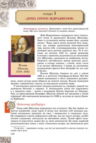 170
ÐÎÇÄ²Ë 3
«ÄÓØÀ ÅÏÎÕÈ Â²ÄÐÎÄÆÅÍÍß»
Ëіòåðàòóðíà ðîçìèíêà. Ïðèãàäàéòå, ÿêèì áóâ äàâíüîãðåöüêèé
òåàòð. Ùî òàêå òðàãåäіÿ? Óêàæіòü її æàíðîâі îçíàêè.
Äîáà Âіäðîäæåííÿ ïîäàðóâàëà ñâіòó ãåíіàëü-
íîãî ïîåòà é äðàìàòóðãà Âіëüÿìà Øåêñïіðà.
Îäèí іç ñó÷àñíèêіâ ìèòöÿ íàçâàâ éîãî «äóøåþ
åïîõè». ×åðåç äâіñòі ðîêіâ âåëèêèé Ґåòå çіçíà-
Ґ
Ґ
âñÿ, ùî, óïåðøå ïðî÷èòàâøè øåêñïіðіâñüêèé
òâіð, âіä÷óâ ñåáå «ñëіïîíàðîäæåíèì, ÿêîìó ÷ó-
äîòâîðíà ðóêà ðàïòîì äàðóâàëà çіð». Òà é ñüî-
ãîäíі, íà ïî÷àòêó ÕÕІ ñò., êðàùі ðåæèñåðè
é àêòîðè ç òðåïåòîì äîëó÷àþòüñÿ äî ïîñòàíîâîê
ï’єñ Øåêñïіðà, óâàæàþ÷è öå íåàáèÿêîþ ÷åñòþ.
Òâîð÷іñòü àíãëіéñüêîãî ìèòöÿ ðåòåëüíî äîñëі-
äæåíà â ñîòíÿõ êíèæîê і ñòàòåé, ÿêèõ ñòàëî
á íà âåëèêó áіáëіîòåêó. І ïîïðè öå äîñòåìåííî
âñòàíîâëåíèõ ôàêòіâ éîãî áіîãðàôії íå òàê óæå
é áàãàòî.
Âіëüÿì Øåêñïіð ç’ÿâèâñÿ íà ñâіò ó êâіòíі
1564 ð. â ìіñòå÷êó Ñòðåòôîðä-íà-Åâîíі. Âіí áóâ
ñèíîì øàíîâàíîãî â ìіñòі çàìîæíîãî ðóêàâè÷-
íèêà, ÿêîãî êіëüêà ðàçіâ îáèðàëè íà ïî÷åñíі ïîñàäè. Âіëüÿì âіäâіäóâàâ
ìіñöåâó «ãðàìàòè÷íó» øêîëó, äå âèêëàäàëè êëàñè÷íі ìîâè.
Ó øіñòíàäöÿòü ðîêіâ þíàê ïîêèíóâ íàâ÷àííÿ òà, іìîâіðíî, ïåâíèé ÷àñ
äîïîìàãàâ áàòüêîâі ó ñïðàâàõ. Ó âіñіìíàäöÿòü ðîêіâ âіí îäðóæèâñÿ,
à ó äâàäöÿòü îäèí – ðàçîì ç ìîëîäøèì áðàòîì âèðóøèâ äî Ëîíäîíà.
Òàì, çà ïðèïóùåííÿì áіîãðàôіâ, Øåêñïіð ïåâíèé ÷àñ ïðàöþâàâ ó òåàòðі
ñóôëåðîì1 àáî ïîìі÷íèêîì ðåæèñåðà é â 1593 ð. âñòóïèâ äî òðóïè Äæåì-
ñà Áåðáåäæà.
Êîìåíòàð àðõіâàðіóñà
Òåàòð äîáè Øåêñïіðà âіäðіçíÿâñÿ âіä ñó÷àñíîãî. Âіí áóâ ìàéæå ïî-
âíіñòþ âіäêðèòèé, ëèøå ñöåíó é ìіñöÿ äëÿ çíàòíèõ îñіá çàõèùàâ äàõ.
Ñöåíà íàãàäóâàëà òðàïåöіþ ÷è îâàë і âèäàâàëàñÿ â ãëÿäàöüêó çàëó.
Öå ñòâîðþâàëî іëþçіþ ìàéäàííîãî äіéñòâà, ïіä ÷àñ ÿêîãî àêòîðè, çóñіáі÷
îòî÷åíі ãëÿäà÷àìè, âèñòóïàëè íà çâè÷àéíèõ âîçàõ. Òàêèé åôåêò ïîñè-
ëþâàëà é âіäñóòíіñòü çàâіñè (ÿê çà ÷àñіâ àíòè÷íîñòі). Íà ñöåíі çàçâè÷àé
ðîçòàøîâóâàëèñÿ ëþêè, ç ÿêèõ ç’ÿâëÿëèñÿ àêòîðè, ùî âèêîíóâàëè ðîëі
1Ñ ó ô ë å ð – ïðàöіâíèê òåàòðó, ùî ïіä ÷àñ ðåïåòèöіé òà âèñòàâ ïіäêàçóє àê-
òîðàì òåêñò ðîëі.
Â³ëüÿì
Øåêñï³ð
(1564–1616)
 