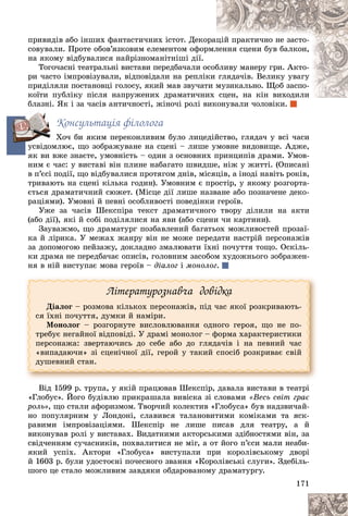 171
ïðèâèäіâ àáî іíøèõ ôàíòàñòè÷íèõ іñòîò. Äåêî
îðàöіé ïðàêòè÷íî íå çàñòî-
ñîâóâàëè. Ïðîòå îáîâ’ÿçêîâèì åëåìåíòîì îôîð
ðìë
ëåííÿ ñöåíè áóâ áàëêîí,
íà ÿêîìó âіäáóâàëèñÿ íàéðіçíîìàíіòíіøі äії.
Òîãî÷àñíі òåàòðàëüíі âèñòàâè ïåðåäáà÷àëè î
îñîá
áëèâó ìàíåðó ãðè. Àêòî-
ðè ÷àñòî іìïðîâіçóâàëè, âіäïîâіäàëè íà ðåïëіê
êè ãëÿäà÷іâ. Âåëèêó óâàãó
ïðèäіëÿëè ïîñòàíîâöі ãîëîñó, ÿêèé ìàâ çâó÷àò
òè ì
ìóçèêàëüíî. Ùîá çàñïî-
êîїòè ïóáëіêó ïіñëÿ íàïðóæåíèõ äðàìàòè÷íè
èõ ñöåí, íà êіí âèõîäèëè
ñöåí, íà êіí âèõîäèëè
áëàçíі. ßê і çà ÷àñіâ àíòè÷íîñòі, æіíî÷і ðîëі â
âèêîíóâàëè ÷îëîâіêè.
Êîíñóëüòàöіÿ ôіëîëîãà
Õî÷ áè ÿêèì ïåðåêîíëèâèì áóëî ëèöåäіéñòâî, ãëÿäà÷ ó âñі ÷àñè
óñâіäîìëþє, ùî çîáðàæóâàíå íà ñöåíі – ëèøå óìîâíå âèäîâèùå. Àäæå,
ÿê âè âæå çíàєòå, óìîâíіñòü – îäèí ç îñíîâíèõ ïðèíöèïіâ äðàìè. Óìîâ-
íèì є ÷àñ: ó âèñòàâі âіí ïëèíå íàáàãàòî øâèäøå, íіæ ó æèòòі. (Îïèñàíі
â ï’єñі ïîäії, ùî âіäáóâàëèñÿ ïðîòÿãîì äíіâ, ìіñÿöіâ, à іíîäі íàâіòü ðîêіâ,
òðèâàþòü íà ñöåíі êіëüêà ãîäèí). Óìîâíèì є ïðîñòіð, ó ÿêîìó ðîçãîðòà-
єòüñÿ äðàìàòè÷íèé ñþæåò. (Ìіñöå äії ëèøå íàçâàíå àáî ïîçíà÷åíå äåêî-
ðàöіÿìè). Óìîâíі é ïåâíі îñîáëèâîñòі ïîâåäіíêè ãåðîїâ.
Óæå çà ÷àñіâ Øåêñïіðà òåêñò äðàìàòè÷íîãî òâîðó äіëèëè íà àêòè
(àáî äії), ÿêі é ñîáі ïîäіëÿëèñÿ íà ÿâè (àáî ñöåíè ÷è êàðòèíè).
Çàóâàæìî, ùî äðàìàòóðã ïîçáàâëåíèé áàãàòüîõ ìîæëèâîñòåé ïðîçàї-
êà é ëіðèêà. Ó ìåæàõ æàíðó âіí íå ìîæå ïåðåäàòè íàñòðіé ïåðñîíàæіâ
çà äîïîìîãîþ ïåéçàæó, äîêëàäíî çìàëþâàòè їõíі ïî÷óòòÿ òîùî. Îñêіëü-
êè äðàìà íå ïåðåäáà÷àє îïèñіâ, ãîëîâíèì çàñîáîì õóäîæíüîãî çîáðàæåí-
íÿ â íіé âèñòóïàє ìîâà ãåðîїâ – äіàëîã і ìîíîëîã.
Ëіòåðàòóðîçíàâ÷à äîâіäêà
Äіàëîã – ðîçìîâà êіëüêîõ ïåðñîíàæіâ, ïіä ÷àñ ÿêîї ðîçêðèâàþòü-
ñÿ їõíі ïî÷óòòÿ, äóìêè é íàìіðè.
Ìîíîëîã – ðîçãîðíóòå âèñëîâëþâàííÿ îäíîãî ãåðîÿ, ùî íå ïî-
òðåáóє íåãàéíîї âіäïîâіäі. Ó äðàìі ìîíîëîã – ôîðìà õàðàêòåðèñòèêè
ïåðñîíàæà: çâåðòàþ÷èñü äî ñåáå àáî äî ãëÿäà÷іâ і íà ïåâíèé ÷àñ
«âèïàäàþ÷è» çі ñöåíі÷íîї äії, ãåðîé ó òàêèé ñïîñіá ðîçêðèâàє ñâіé
äóøåâíèé ñòàí.
Âіä 1599 ð. òðóïà, ó ÿêіé ïðàöþâàâ Øåêñïіð, äàâàëà âèñòàâè â òåàòðі
«Ãëîáóñ». Éîãî áóäіâëþ ïðèêðàøàëà âèâіñêà çі ñëîâàìè «Âåñü ñâіò ãðàє
ðîëü», ùî ñòàëè àôîðèçìîì. Òâîð÷èé êîëåêòèâ «Ãëîáóñà» áóâ íàäçâè÷àé-
íî ïîïóëÿðíèì ó Ëîíäîíі, ñëàâèâñÿ òàëàíîâèòèìè êîìіêàìè òà ÿñê-
ðàâèìè іìïðîâіçàöіÿìè. Øåêñïіð íå ëèøå ïèñàâ äëÿ òåàòðó, à é
âèêîíóâàâ ðîëі ó âèñòàâàõ. Âèäàòíèìè àêòîðñüêèìè çäіáíîñòÿìè âіí, çà
ñâіä÷åííÿì ñó÷àñíèêіâ, ïîõâàëèòèñÿ íå ìіã, à îò éîãî ï’єñè ìàëè íåàáè-
ÿêèé óñïіõ. Àêòîðè «Ãëîáóñà» âèñòóïàëè ïðè êîðîëіâñüêîìó äâîðі
é 1603 ð. áóëè óäîñòîєíі ïî÷åñíîãî çâàííÿ «Êîðîëіâñüêі ñëóãè». Çäåáіëü-
øîãî öå ñòàëî ìîæëèâèì çàâäÿêè îáäàðîâàíîìó äðàìàòóðãó.
ó
 