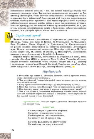 174
âàìè, – òîé, õòî áіëüøå âіäïîâіäàє îáðàçó ãåíі-
ëîâ
ïîâàæíіøèé, іíøèìè ñë
Òàê ïîñòàëî «øåêñïіðіâñüêå ïèòàííÿ»: ÷è áóâ
âà.
àëüíîãî õóäîæíèêà ñëîâ
î àâòîðîì íåçðіâíÿííèõ ëіòåðàòóðíèõ òâîðіâ,
îáòî
Øåêñïіð Øåêñïіðîì, òî
ì? Äîñëіäæåííÿ öієї òåìè, ùî ïåðіîäè÷íî âè-
ùåì
ïіäïèñàíèõ éîãî ïðіçâèù
èâàþòü і äîñі. Îäíàê ñåðåä áіëüøîñòі íàóêîâöіâ
òðè
áóõàþòü «ñåíñàöіÿìè», ò
âåðñіþ, çãіäíî ç ÿêîþ ñèí çàìîæíîãî ðóêàâè÷-
íî â
íàéâіðîãіäíіøîþ âèçíàí
ìåíèòèé ìèòåöü áóëè îäíієþ îñîáîþ. Òà é, çðå-
íèêà çі Ñòðåòôîðäà òà çíàì
íèêà çі Ñòðåòôîðäà òà çí
üêèõ òâîðіâ є, áåçïåðå÷íî, íàáàãàòî öіêàâіøîþ
øòîþ, ÷èòàííÿ øåêñïіðіâñü
ñïðàâîþ, íіæ äèñêóñіÿ ïðî òå, õòî ìіã áè їõ íàïèñàòè.
Óêðàїíñüêèé ìîòèâ
×èìàëî âіò÷èçíÿíèõ ïèñüìåííèêіâ ïåðåêëàäàëè äðàìàòè÷íі òâîðè
Øåêñïіðà. Ñåðåä íèõ áóëè Ï. Êóëіø, Ì. Ñòàðèöüêèé, Þ. Ôåäüêîâè÷,
Ëåñÿ Óêðàїíêà, Ïàíàñ Ìèðíèé, Ì. Äðàãîìàíîâ, Ì. Êðîïèâíèöüêèé.
Öі ðîáîòè ïîìіòíî ïîçíà÷èëèñÿ íà ðîçâèòêó óêðàїíñüêîї ëіòåðàòóðíîї
ìîâè. Çãîäîì âèñîêîõóäîæíі ïåðåêëàäè Øåêñïіðà çäіéñíèëè Ì. Ðèëü-
ñüêèé, Áîðèñ Òåí, Ì. Áàæàí, Â. Ìèñèê, Ä. Ïàëàìàð÷óê. Çàñíîâíèêîì
íàóêîâîãî øåêñïіðîçíàâñòâà â Óêðàїíі є І. Ôðàíêî.
Ïåðøèì òâîðîì Øåêñïіðà, ïîñòàâëåíèì íà óêðàїíñüêіé ñöåíі, ñòàëà
òðàãåäіÿ «Ìàêáåò» (1920 ð., ðåæèñåð Ëåñü Êóðáàñ). Òðàãåäіþ «Îòåëëî»
âïåðøå ïîñòàâèâ ëüâіâñüêèé òåàòð «Ðóñüêà áåñіäà» (1923 ð., ðåæèñåð
і âèêîíàâåöü ãîëîâíîї ðîëі Îëåêñіé Çàãàðîâ). Óêðàїíñüêà ïðåì’єðà «Ãàì-
ëåòà» âіäáóëàñÿ ó Ëüâîâі (1943 ð., ðåæèñåð Éîñèï Ãіðíÿê).
Ïåðåâіðòå ñåáå
Ïåðåâіðòå ñåáå
1. Ðîçêàæіòü ïðî æèòòÿ Â. Øåêñïіðà. Ïîÿñíіòü çìіñò і ïðè÷èíè âèíèê-
íåííÿ «øåêñïіðіâñüêîãî ïèòàííÿ».
2. ×èì àíãëіéñüêèé («øåêñïіðіâñüêèé») ñîíåò âіäðіçíÿєòüñÿ âіä êëàñè÷-
íîãî («іòàëіéñüêîãî»)?
3. Êîìó ïðèñâÿ÷åíî ñîíåòè Øåêñïіðà? Äàéòå ðîçãîðíóòó âіäïîâіäü.
4. ßêèì áóâ òåàòð çà ÷àñіâ Øåêñïіðà? ×èì âіí âіäðіçíÿâñÿ âіä àíòè÷íîãî?
5. ßêó ôóíêöіþ âèêîíóþòü äіàëîã і ìîíîëîã ó äðàìàòè÷íîìó òâîðі?
6. ×èì ï’єñà «Ðîìåî і Äæóëüєòòà» âèðіçíÿєòüñÿ ç-ïîìіæ іíøèõ øåêñïі-
ðіâñüêèõ òðàãåäіé? Ïåðåêàæіòü іñòîðіþ її ñòâîðåííÿ. ßêîãî çâó÷àííÿ íà-
áóâ âіäîìèé ñþæåò ó òâîðі Øåêñïіðà?
Ïåðåä ÷èòàííÿì. ×èòàþ÷è ïåðåêëàäè ñîíåòіâ Øåêñïіðà, âèçíà÷òå
їõíі îñíîâíі òåìè.
ÑÎÍÅÒ 66
ß êëè÷ó ñìåðòü – äèâèòèñÿ íàáðèäëî
Íà æåáðè і ïðèíèæåííÿ ÷åñíîò,
Íà áåçòóðáîòíå і âåëüìîæíå áèäëî,
Íà ïðàâîòó, ùî їé çàòèñëè ðîò,
Íà ÷åñòü ôàëüøèâó, íà äіâî÷ó âðîäó
Ïîãàíüáëåíó, íà çðàäó â ïèøíîòі,
×
×
 