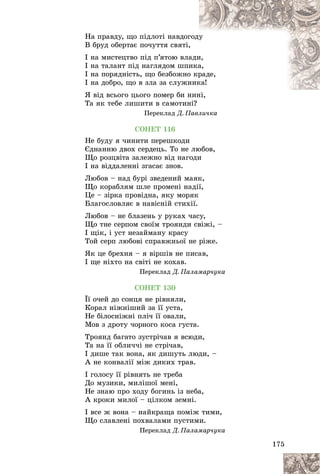 175
Íà ïðàâäó, ùî ïіäëîòі íàâäîã
ãîäó
ó
Â áðóä îáåðòàє ïî÷óòòÿ ñâÿòі,
,
І íà ìèñòåöòâî ïіä ï’ÿòîþ âëà
àäè
è,
І íà òàëàíò ïіä íàãëÿäîì øïè
èêà
à,
І íà ïîðÿäíіñòü, ùî áåçáîæíî
î êð
ðàäå,
І íà äîáðî, ùî â çëà çà ñëóæí
íèê
êà!
ß âіä âñüîãî öüîãî ïîìåð áè í
íèíі,
Òà ÿê òåáå ëèøèòè â ñàìîòèíі?
Ïåðåêëàä Ä. Ïàâëè÷êà
ÑÎÍÅÒ 116
Íå áóäó ÿ ÷èíèòè ïåðåøêîäè
Єäíàííþ äâîõ ñåðäåöü. Òî íå ëþáîâ,
Ùî ðîçöâіòà çàëåæíî âіä íàãîäè
І íà âіääàëåííі çãàñàє çíîâ.
Ëþáîâ – íàä áóðі çâåäåíèé ìàÿê,
Ùî êîðàáëÿì øëå ïðîìåíі íàäії,
Öå – çіðêà ïðîâіäíà, ÿêó ìîðÿê
Áëàãîñëîâëÿє â íàâіñíіé ñòèõії.
Ëþáîâ – íå áëàçåíü ó ðóêàõ ÷àñó,
Ùî òíå ñåðïîì ñâîїì òðîÿíäè ñâіæі, –
І ùіê, і óñò íåçàéìàíó êðàñó
Òîé ñåðï ëþáîâі ñïðàâæíüîї íå ðіæå.
ßê öå áðåõíÿ – ÿ âіðøіâ íå ïèñàâ,
І ùå íіõòî íà ñâіòі íå êîõàâ.
Ïåðåêëàä Ä. Ïàëàìàð÷óêà
ÑÎÍÅÒ 130
Її î÷åé äî ñîíöÿ íå ðіâíÿëè,
Êîðàë íіæíіøèé çà її óñòà,
Íå áіëîñíіæíі ïëі÷ її îâàëè,
Ìîâ ç äðîòó ÷îðíîãî êîñà ãóñòà.
Òðîÿíä áàãàòî çóñòðі÷àâ ÿ âñþäè,
Òà íà її îáëè÷÷і íå ñòðі÷àâ,
І äèøå òàê âîíà, ÿê äèøóòü ëþäè, –
À íå êîíâàëії ìіæ äèêèõ òðàâ.
І ãîëîñó її ðіâíÿòü íå òðåáà
Äî ìóçèêè, ìèëіøîї ìåíі,
Íå çíàþ ïðî õîäó áîãèíü іç íåáà,
À êðîêè ìèëîї – öіëêîì çåìíі.
І âñå æ âîíà – íàéêðàùà ïîìіæ òèìè,
Ùî ñëàâëåíі ïîõâàëàìè ïóñòèìè.
Ïåðåêëàä Ä. Ïàëàìàð÷óêà
 