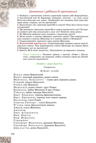 176
Çàïèòàííÿ і çàâäàííÿ äî ïðî÷èòàíîãî
1. íèõ ñîíåòàõ õàðàêòåðíі îçíàêè äîáè Âіäðîäæåííÿ.
èòàí
Çíàéäіòü ó ïðî÷è
2. Â. Âîðäñâîðò çàóâàæèâ:
ò Â
Àíãëіéñüêèé ïîåò «Ñîíåòè – öå êëþ÷, ÿêèì
îє ñåðöå»
ñâî
Øåêñïіð âіäіìêíóâ . Ïîìіðêóéòå ÿêі òàєìíèöі ñâîєї äóøі ðîç-
ÿêі âè ïðî÷èòàëè?
õ, ÿ
êðèâ àâòîð ó âіðøàõ
3. ðè÷íèé ãåðîé 66-ãî ñîíåòà? ×îìó éîãî æèòòÿ ñòàëî
ëіð
ßêèì áà÷èòü ñâіò
íåñòåðïíèì?
íåñòåðïíèì?
4. Ùî äîïîìàãàє ëіðè÷íîìó ãåðîþ 66-ãî ñîíåòà ïðîòèñòîÿòè çëó? ×è ìîæ-
Ùî äîïîìàãàє ëіðè÷
íà íàçâàòè öåé òâіð àêòóàëüíèì ó íàø ÷àñ? Ïîÿñíіòü ñâîþ äóìêó.
5. ßê Øåêñïіð âèçíà÷àє ðîëü êîõàííÿ â ëþäñüêîìó æèòòі?
6. ßêîþ ïîñòàє â ñîíåòàõ îáðàíèöÿ ëіðè÷íîãî ãåðîÿ? ×èì âіäðіçíÿєòüñÿ
îïèñ êîõàíîї â ñîíåòàõ Øåêñïіðà òà â ñîíåòàõ Äàíòå é Ïåòðàðêè?
7. Ñõàðàêòåðèçóéòå ëіðè÷íîãî ãåðîÿ âіðøіâ Øåêñïіðà.
8. Ôіëîëîãі÷íèé ìàéñòåð-êëàñ. Ñõàðàêòåðèçóéòå æàíðîâі îçíàêè øåêñïі-
ðіâñüêîãî ñîíåòà. ×èì âіäðіçíÿþòüñÿ ñîíåòè Øåêñïіðà âіä âіðøіâ Äàíòå
é Ïåòðàðêè, ÿêі âè ïðî÷èòàëè?
9. Âèâ÷іòü 66-é ñîíåò íàïàì’ÿòü. Ïіäãîòóéòåñÿ äî âèðàçíîãî ÷èòàííÿ.
Ïåðåä ÷èòàííÿì. ×èòàþ÷è óðèâêè ç òðàãåäії «Ðîìåî і Äæóëü-
єòòà», ïîìіðêóéòå, ùî âіäðіçíÿє ëþáîâ ãîëîâíèõ ãåðîїâ âіä çâè÷àé-
íîãî ïî÷óòòÿ çàêîõàíîñòі.
ÐÎÌÅÎ І ÄÆÓËÜЄÒÒÀ
(Ñêîðî÷åíî)
Ä і é î â і î ñ î á è
Å ñ ê à ë, êíÿçü Âåðîíñüêèé.
Ï à ð і ñ, ìîëîäèé äâîðÿíèí, ðîäè÷ êíÿçÿ.
Ì î í ò å ê ê і, Ê à ï ó ë å ò ò і – ãëàâè äâîõ âîðîæèõ ðîäèí.
Ñ ò à ð è é, äÿäüêî Êàïóëåòòі.
Ð î ì å î, ñèí Ìîíòåêêі.
Ì å ð ê ó ö і î, ðîäè÷ êíÿçÿ і äðóã Ðîìåî.
Á å í â î ë і î, íåáіæ Ìîíòåêêі é äðóã Ðîìåî.
Ò і á à ë ü ò, íåáіæ ñèíüîðè Êàïóëåòòі.
Á ð à ò Ë î ð å í ö î, ÷åðíåöü-ôðàíöèñêàíåöü.
Á ð à ò Ä æ î â à í í і, ÷åðíåöü òîãî ñàìîãî îðäåíó.
Á à ë ò à ç à ð, ñëóãà Ðîìåî.
Ñ à ì ñ î í, Ã ð å ã î ð і – ñëóãè Êàïóëåòòі.
Ï ’ є ò ð î, ñëóãà Äæóëüєòòèíîї ìàìêè.
À á ð à ì, ñëóãà Ìîíòåêêі.
À ï ò å ê à ð.
Ò ð î є ì ó ç è ê à í ò і â.
Ï à æ Ï à ð і ñ à.
Ï à æ Ì å ð ê ó ö і î.
Ñ ò ð à æ í è ê.
Ñ è í ü é î ð à Ì î í ò å ê ê і, äðóæèíà Ìîíòåêêі.
Ñ è í ü é î ð à Ê à ï ó ë å ò ò і, äðóæèíà Êàïóëåòòі.
Ä æ ó ë ü є ò ò à, äî÷êà Êàïóëåòòі.
 