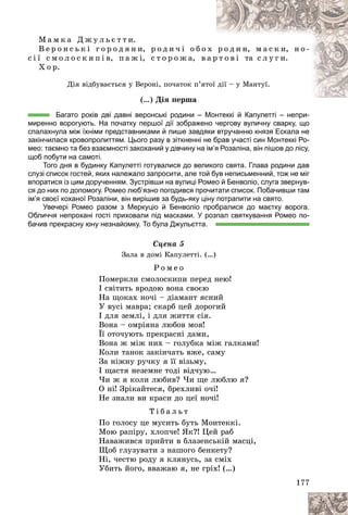 177
Ì à ì ê à Ä æ ó ë ü є ò ò è.
Â å ð î í ñ ü ê і ã î ð î ä ÿ í è, ð î ä è ÷ і î á î õ ð î ä è í, ì à ñ ê è, í î -
ñ і ї ñ ì î ë î ñ ê è ï і â, ï à æ і, ñ ò î ð î æ à, â à ð
ð ò î â і òà ñ ë ó ã è.
Õ î ð.
Äіÿ âіäáóâàєòüñÿ ó Âåðîíі, ïî÷àòîê ï’ÿò
òîї äії – ó Ìàíòóї.
(…) Äіÿ ïåðøà
Багато років дві давні веронські родини – Монтеккі й Капулетті – непри-
миренно ворогують. На початку першої дії зображено чергову вуличну сварку, що
спалахнула між їхніми представниками й лише завдяки втручанню князя Ескала не
закінчилася кровопролиттям. Цього разу в зіткненні не брав участі син Монтеккі Ро-
мео: таємно та без взаємності закоханий у дівчину на ім’я Розаліна, він пішов до лісу,
щоб побути на самоті.
Того дня в будинку Капулетті готувалися до великого свята. Глава родини дав
слузі список гостей, яких належало запросити, але той був неписьменний, тож не міг
впоратися із цим дорученням. Зустрівши на вулиці Ромео й Бенволіо, слуга звернув-
ся до них по допомогу. Ромео люб’язно погодився прочитати список. Побачивши там
ім’я своєї коханої Розаліни, він вирішив за будь-яку ціну потрапити на свято.
Увечері Ромео разом з Меркуціо й Бенволіо пробралися до маєтку ворога.
Обличчя непрохані гості приховали під масками. У розпал святкування Ромео по-
бачив прекрасну юну незнайомку. То була Джульєтта.
Ñöåíà 5
Çàëà â äîìі Êàïóëåòòі. (…)
Ð î ì å î
Ïîìåðêëè ñìîëîñêèïè ïåðåä íåþ!
І ñâіòèòü âðîäîþ âîíà ñâîєþ
Íà ùîêàõ íî÷і – äіàìàíò ÿñíèé
Ó âóñі ìàâðà; ñêàðá öåé äîðîãèé
І äëÿ çåìëі, і äëÿ æèòòÿ ñіÿ.
Âîíà – îìðіÿíà ëþáîâ ìîÿ!
Її îòî÷óþòü ïðåêðàñíі äàìè,
Âîíà æ ìіæ íèõ – ãîëóáêà ìіæ ãàëêàìè!
Êîëè òàíîê çàêіí÷àòü âæå, ñàìó
Çà íіæíó ðó÷êó ÿ її âіçüìó,
І ùàñòÿ íåçåìíå òîäі âіä÷óþ…
×è æ ÿ êîëè ëþáèâ? ×è ùå ëþáëþ ÿ?
Î íі! Çðіêàéòåñÿ, áðåõëèâі î÷і!
Íå çíàëè âè êðàñè äî öåї íî÷і!
Ò і á à ë ü ò
Ïî ãîëîñó öå ìóñèòü áóòü Ìîíòåêêі.
Ìîþ ðàïіðó, õëîï÷å! ßê?! Öåé ðàá
Íàâàæèâñÿ ïðèéòè â áëàçåíñüêіé ìàñöі,
Ùîá ãëóçóâàòè ç íàøîãî áåíêåòó?
Íі, ÷åñòþ ðîäó ÿ êëÿíóñü, çà ñìіõ
Óáèòü éîãî, ââàæàþ ÿ, íå ãðіõ! (…)
 