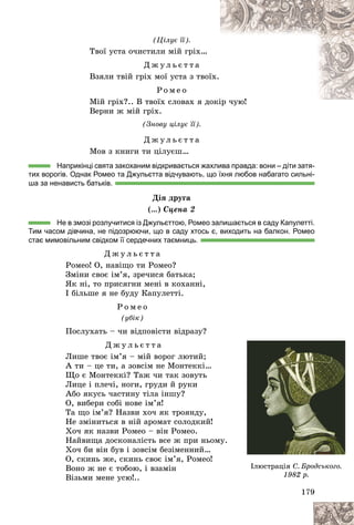 179
(Öіëóє її).
Òâîї óñòà î÷èñòèëè ìіé ãðіõ…
Ä æ ó ë ü є ò ò à
Âçÿëè òâіé ãðіõ ìîї óñòà ç òâîї
їõ.
Ð î ì å î
Ìіé ãðіõ?.. Â òâîїõ ñëîâàõ ÿ äîêіð ÷óþ!
і !
Âåðíè æ ìіé ãðіõ.
(Çíîâó öіëóє її).
Ä æ ó ë ü є ò ò à
Ìîâ ç êíèãè òè öіëóєø…
Наприкінці свята закоханим відкривається жахлива правда: вони – діти затя-
тих ворогів. Однак Ромео та Джульєтта відчувають, що їхня любов набагато сильні-
ша за ненависть батьків.
Äіÿ äðóãà
(…) Ñöåíà 2
Не в змозі розлучитися із Джульєттою, Ромео залишається в саду Капулетті.
Тим часом дівчина, не підозрюючи, що в саду хтось є, виходить на балкон. Ромео
стає мимовільним свідком її сердечних таємниць.
Ä æ ó ë ü є ò ò à
Ðîìåî! Î, íàâіùî òè Ðîìåî?
Çìіíè ñâîє іì’ÿ, çðå÷èñÿ áàòüêà;
ßê íі, òî ïðèñÿãíè ìåíі â êîõàííі,
І áіëüøå ÿ íå áóäó Êàïóëåòòі.
Ð î ì å î
(óáіê)
Ïîñëóõàòü – ÷è âіäïîâіñòè âіäðàçó?
Ä æ ó ë ü є ò ò à
Ëèøå òâîє іì’ÿ – ìіé âîðîã ëþòèé;
À òè – öå òè, à çîâñіì íå Ìîíòåêêі…
Ùî є Ìîíòåêêі? Òàæ ÷è òàê çîâóòü
Ëèöå і ïëå÷і, íîãè, ãðóäè é ðóêè
Àáî ÿêóñü ÷àñòèíó òіëà іíøó?
Î, âèáåðè ñîáі íîâå іì’ÿ!
Òà ùî іì’ÿ? Íàçâè õî÷ ÿê òðîÿíäó,
Íå çìіíèòüñÿ â íіé àðîìàò ñîëîäêèé!
Õî÷ ÿê íàçâè Ðîìåî – âіí Ðîìåî.
Íàéâèùà äîñêîíàëіñòü âñå æ ïðè íüîìó.
Õî÷ áè âіí áóâ і çîâñіì áåçіìåííèé…
Î, ñêèíü æå, ñêèíü ñâîє іì’ÿ, Ðîìåî!
Âîíî æ íå є òîáîþ, і âçàìіí
Âіçüìè ìåíå óñþ!..
17
17
17
17
179
9
9
9
9
Іëþñòðàöіÿ Ñ. Áðîäñüêîãî.
1982 ð.
 