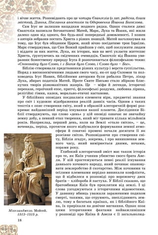 18
þòü ïðî öå
äàþ
і âі÷íå æèòòÿ. Ðîçïîâіä ÷îòèðè Єâàíãåëіÿ (ç ëàò.
ÿ ðàäіñíà, áëàãà
çâіñòêà), íÿ àïîñòîëіâ
ëàíí
Äіÿííÿ, Ïîñë òà Îäêðîâåííÿ Éîàííà Áîãîñëîâà.
íàùàäêàì æîäíîãî ðÿäêà. Îäíàê ñòàëîñÿ äèâî:
èâ
Ñàì Іñóñ íå çàëèøè
íàòõíåíі Ìàòåé, Ìàðê, Ëóêà òà Éîàíí, ÿêі æèëè
îãîí
Єâàíãåëіÿ íàïèñàëè áî
áåç áóäü-ÿêîї ïîïåðåäíüîї äîìîâëåíîñòі. І êîæåí
î, á
äàëåêî îäèí âіä îäíîãî
ü Õðèñòà ç ðіçíèõ ïîçèöіé. Ìàòåé íàãîëîøóâàâ íà
òàòü
ç àâòîðіâ çîáðàçèâ ïîñò
èì Öàðåì, ÿêèé âі÷íî ïîñіäàòèìå òðîí Іçðàїëþ.
òîìó, ùî Іñóñ áóâ îáіöÿí
òîìó, ùî Іñóñ áóâ îáіö
Ìàðê ñòâåðäæóâàâ, ùî Ñèí Áîæèé ïðèéøîâ ó ñâіò, ùîá ïîñëóæèòè ëþäÿì
Ìàðê ñòâåðäæóâàâ, ùî Ñè
і âіääàòè çà íèõ æèòòÿ. Ëóêà, ÿê іñòîðèê, ìàâ íà ìåòі óêëàñòè æèòòєïèñ
Õðèñòà, ґðóíòóþ÷èñü íà ñâіä÷åííÿõ î÷åâèäöіâ. Єâàíãåëіє âіä Éîàííà óâè-
ðàçíþє áîæåñòâåííó ïðèðîäó Іñóñà é ðîçïî÷èíàєòüñÿ ôіëîñîôñüêîþ òåçîþ:
«Ñïîêîíâіêó áóëî Ñëîâî, і ç Áîãîì áóëî Ñëîâî, і Ñëîâî áóëî – Áîã».
Áіáëіþ ñòâîðþâàëè ïðåäñòàâíèêè ðіçíèõ êóëüòóð і âåðñòâ ñóñïіëüñòâà.
Ïîðÿä ç âèñîêîîñâі÷åíèìè ëþäüìè ñâîãî ÷àñó, ÿê-îò öàð Ñîëîìîí òà ïîë-
êîâîäåöü Іñóñ Íàâèí, áіáëіéíèìè àâòîðàìè áóëè ðèáàëêà Ïåòðî, ëіêàð
Ëóêà, çáèðà÷ ïîäàòêіâ Ìàòåé. Ïðîòå Ñâÿòå Ïèñüìî ñòàëî çáіðêîþ áëèñ-
êó÷èõ òâîðіâ ðіçíîìàíіòíèõ æàíðіâ. Öå – ìіôè é ëåãåíäè, іñòîðè÷íі
ïåðåêàçè, ãåðîї÷íèé åïîñ, ïðèò÷і, ôіëîñîôñüêі ðîçäóìè, ëþáîâíà ëіðèêà,
ðåëіãіéíі ãіìíè, êàçêè, ìîðàëüíî-åòè÷íі íàñòàíîâè.
Ó áіáëіéíèõ îïîâіäÿõ ïîєäíàëèñÿ åëåìåíòè âіðè, ïðåäìåòíі çíàííÿ
ïðî ñâіò і õóäîæíє âіäîáðàæåííÿ ðåàëіé äàâíіõ ÷àñіâ. Îäíèì ç òàêèõ
òåêñòіâ є îïèñ ñòâîðåííÿ ñâіòó, ÿêèé â îáðàçíіé àëåãîðè÷íіé ôîðìі ðîç-
êðèâàє íàéäàâíіøèé ïåðіîä іñíóâàííÿ íàøîї ïëàíåòè. Äîñëіäíèêè Áі-
áëії ñòâåðäæóþòü, ùî ñëîâî «äåíü» ó öіé îïîâіäі îçíà÷àє íå çâè÷àéíó
çåìíó äîáó, à ïåâíèé åòàï òâîðåííÿ, ÿêèé ìіã òðèâàòè êіëüêà ìіëüéîíіâ
ðîêіâ. Íàïðèêëàä, ïåðøèé äåíü, êîëè íà Çåìëі «ñòàëî ñâіòëî», – öå,
âî÷åâèäü, ïåðіîä, ïðîòÿãîì ÿêîãî âіäáóâàëîñÿ ôîðìóâàííÿ çåìíîї àòìî-
ñôåðè é ñîíÿ÷íі ïðîìåíі ïî÷àëè äîñÿãàòè її ÿê
ðîçñіÿíå ñâіòëî. Ðîçïîâіäàþ÷è ïðî ñòâîðåííÿ ñâі-
òó, Áіáëіÿ çãàäóє, çîêðåìà, і ïðî âèíèêíåííÿ çåì-
íîãî ÷àñó, ÿêèé âèìіðþєòüñÿ äíÿìè, íî÷àìè,
ïîðàìè ðîêó.
Ãëèáîêèé àëåãîðè÷íèé çìіñò ìàє òàêîæ іñòîðіÿ
ïðî òå, ÿê Êàїí ó÷èíèâ óáèâñòâî ñâîãî áðàòà Àâå-
ëÿ. Ó íіé ïðîñòåæóþòüñÿ ïåâíі ðåàëії іñíóâàííÿ
äàâíüîãî êî÷îâîãî íàðîäó, ÿêèé ïî÷èíàє îïàíîâó-
âàòè çåìëåðîáñòâî é ñêîòàðñòâî. Ìіæ êî÷îâèìè òà
îñіëèìè ïëåìåíàìè íåðіäêî âèíèêàëè êîíôëіêòè,
ùî é âіäáèëîñÿ â ðîçïîâіäі ïðî âîðîæíå÷ó äâîõ
áðàòіâ – õëіáîðîáà é ïàñòóõà. Ó Áіáëії ñêàçàíî, ùî
áðàòîâáèâöÿ Êàїí áóâ ïðîêëÿòèì âіä çåìëі. І öі
ñëîâà óçãîäæóþòüñÿ ç іñòîðè÷íèìè âіäîìîñòÿìè.
Ó äàâíèíó âáèâöü óâàæàëè çàðàæåíèìè ïîäèõîì
ñìåðòі, òàêèìè, ùî îòðóþþòü, çíåïëіäíþþòü çåì-
ëþ, òîìó â áàãàòüîõ êðàїíàõ, ÿê і áіáëіéíîãî Êàї-
íà, їõ ïðèðіêàëè íà äîâі÷íå âèãíàííÿ. Îäíàê ïîçà
öèìè іñòîðè÷íèìè ôàêòàìè íàéâàæëèâіøèì
ó ðîçïîâіäі ïðî Êàїíà é Àâåëÿ є її çàãàëüíîëþä-
18
18
18
18
18
18
ñ
ð
ð
ð
ò
ò
í
í
ï
ï
ï
ï
ë
ë
ë
ä
ä
ä
â
â
î
î
î
ù
ù
á
á
á
á
á
á
ñ
ñ
ñ
Ó
Ó
Ó
ñ
ñ
ñ
ë
ë
ë
í
í
ö
ö
ó
ó
ó
Ìіêåëàíäæåëî. Ìîéñåé.
1513
1513–1515 ð.
1515 ð.
 