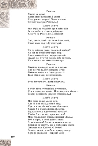 180
Ð î ì å î
ñëîâі!
íà ñ
Ëîâëþ í
å êîõàíèì, і óìèòü
åíå
Íàçâè ìå
õðåùóñü і áіëüø íіêîëè
å îõ
ß âäðóãå
àòèñÿ Ðîìåî. (…)
çâà
Íå áóäó
Ä æ ó ë ü є ò ò à
å ïîõîïèâ ùå é ñîòíі ñëіâ
Ìіé ñëóõ í
Іç óñò òâîїõ, à ãîëîñ ÿ âïіçíàëà:
І ї
Õіáà òè íå Ðîìåî, íå Ìîíòåêêі?
Ð î ì å î
Î íі, ñâÿòà, çíàé: ùî íå òå é íå іíøå,
ßêùî âîíè äëÿ òåáå îñîðóæíі.
Ä æ ó ë ü є ò ò à
ßê òè çàéøîâ ñþäè, ñêàæè, é íàâіùî?
ßê ìіã òè ïåðåëіçòè ÷åðåç ìóð?
Àäæå âèñîêèé âіí і íåïðèñòóïíèé.
Çãàäàé-íî, õòî òè: ñìåðòü òåáå ñïіòêàє,
ßê ç íàøèõ õòî òåáå çàñòàíå òóò.
Ð î ì å î
Êîõàííÿ ïðèíåñëî ìåíå íà êðèëàõ,
І íå çìîãëè öüîìó çàâàäèòü ìóðè;
Êîõàííÿ ìîæå âñå і âñå çäîëàє, –
Òâîÿ ðіäíÿ ìåíі íå ïåðåøêîäà.
Ä æ ó ë ü є ò ò à
Âîíè òåáå óá’þòü, êîëè ïîáà÷àòü.
Ð î ì å î
Â î÷àõ òâîїõ ñòðàøíіøà íåáåçïåêà,
Íіæ â äâàäöÿòè ìå÷àõ. Ïîãëÿíü ëèø íіæíî –
É ìåíі íåíàâèñòü їõíÿ íå ñòðàøíà. (…)
Ä æ ó ë ü є ò ò à
Ìîє ëèöå õîâàє ìàñêà íî÷і,
Àëå íà íіì ïàëà äіâî÷èé ñòèä,
Ùî òè â öþ íі÷ ìîї ñëîâà ïіäñëóõàâ.
Õîòіëà á ÿ ïðèñòîéíіñòü çáåðåãòè,
Âіä ñëіâ ñâîїõ âіäìîâèòèñü õîòіëà á,
Õîòіëà á ÿ… òà ãîäі ïðèêèäàòèñü!
Ìåíå òè ëþáèø? Çíàþ, ñêàæåø: «Òàê…»
Òîáі ÿ âіðþ, ç ìåíå äîñèòü ñëîâà.
Î, íå êëÿíèñü! Çëàìàòè ìîæåø êëÿòâó:
Íåäóðíî æ êàæóòü, ùî ç ëþáîâíèõ êëÿòâ
Ñìієòüñÿ ñàì Þïіòåð. Î Ðîìåî!
Ñêàæè, ÿêùî òè ëþáèø, ïðàâäó ùèðó.
Êîëè æ ââàæàєø – ïåðåìіã ìåíå
 