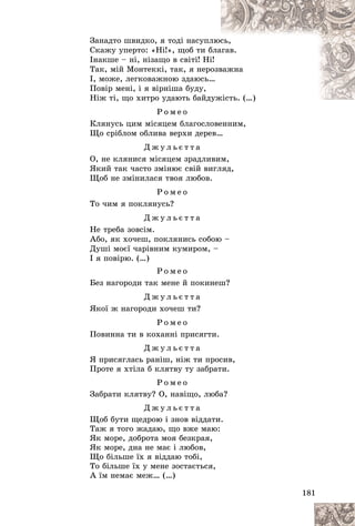 181
Çàíàäòî øâèäêî, ÿ òîäі íàñóïë
ëþñ
ñü,
Ñêàæó óïåðòî: «Íі!», ùîá òè á
áëà
àãàâ.
Іíàêøå – íі, íіçàùî â ñâіòі! Íі
і!
Òàê, ìіé Ìîíòåêêі, òàê, ÿ íåðîçâ
âàæíà
І, ìîæå, ëåãêîâàæíîþ çäàþñü…
…
Ïîâіð ìåíі, і ÿ âіðíіøà áóäó,
Íіæ òі, ùî õèòðî óäàþòü áàéä
äóæіñòü. (…)
æіñòü. (…)
Ð î ì å î
Êëÿíóñü öèì ìіñÿöåì áëàãîñëîâåííèì,
Ùî ñðіáëîì îáëèâà âåðõè äåðåâ…
Ä æ ó ë ü є ò ò à
Î, íå êëÿíèñÿ ìіñÿöåì çðàäëèâèì,
ßêèé òàê ÷àñòî çìіíþє ñâіé âèãëÿä,
Ùîá íå çìіíèëàñÿ òâîÿ ëþáîâ.
Ð î ì å î
Òî ÷èì ÿ ïîêëÿíóñü?
Ä æ ó ë ü є ò ò à
Íå òðåáà çîâñіì.
Àáî, ÿê õî÷åø, ïîêëÿíèñü ñîáîþ –
Äóøі ìîєї ÷àðіâíèì êóìèðîì, –
І ÿ ïîâіðþ. (…)
Ð î ì å î
Áåç íàãîðîäè òàê ìåíå é ïîêèíåø?
Ä æ ó ë ü є ò ò à
ßêîї æ íàãîðîäè õî÷åø òè?
Ð î ì å î
Ïîâèííà òè â êîõàííі ïðèñÿãòè.
Ä æ ó ë ü є ò ò à
ß ïðèñÿãëàñü ðàíіø, íіæ òè ïðîñèâ,
Ïðîòå ÿ õòіëà á êëÿòâó òó çàáðàòè.
Ð î ì å î
Çàáðàòè êëÿòâó? Î, íàâіùî, ëþáà?
Ä æ ó ë ü є ò ò à
Ùîá áóòè ùåäðîþ і çíîâ âіääàòè.
Òàæ ÿ òîãî æàäàþ, ùî âæå ìàþ:
ßê ìîðå, äîáðîòà ìîÿ áåçêðàÿ,
ßê ìîðå, äíà íå ìàє і ëþáîâ,
Ùî áіëüøå їõ ÿ âіääàþ òîáі,
Òî áіëüøå їõ ó ìåíå çîñòàєòüñÿ,
À їì íåìàє ìåæ… (…)
 