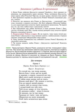 183
Çàïèòàííÿ і çàâäàííÿ äî ïðî÷èòàíîãî
1. ßêîþ Ðîìåî ïîáà÷èâ Äæóëüєòòó âïåðøå?
? Çí
íàéäіòü ó éîãî ïðîìîâі ïî-
ðіâíÿííÿ, ùî óâèðàçíþþòü êðàñó äіâ÷èíè. ×îì
ìó, çóñòðіâøè Äæóëüєòòó,
þíàê îäðàçó çàáóâ Ðîçàëіíó? Ïðî ùî, íà âàø
øó äóìêó, ñâіä÷èòü òàêà çìіíà?
2. ßêå âðàæåííÿ ñïðàâèâ íà Äæóëüєòòó Ðîì
ìåî? Íàâåäіòü âіäïîâіäíі ðÿä-
êè ç òåêñòó.
3. Ïî÷óòòÿ, ùî âèíèêëî ìіæ Ðîìåî òà Äæ
æóëüєòòîþ, – êëàñè÷íèé ïðè-
üєòòîþ êëàñè÷íèé ïðè
êëàä «êîõàííÿ ç ïåðøîãî ïîãëÿäó». ßê éîãî çîáðàæóє Øåêñïіð? Äîáåðі-
î çîáðàæóє Øåêñïіð? Äîáåðі-
òü äëÿ õàðàêòåðèñòèêè ïî÷óòòÿ ãåðîїâ ïðîìîâèñòі âèçíà÷åííÿ. ×è âіðèòå
âè â òå, ùî òàêà ëþáîâ іñíóє â ðåàëüíîìó æèòòі?
4. ßêі ìіðêóâàííÿ ïðî ëþáîâ ìіñòÿòüñÿ â ñöåíі ðîçìîâè Ðîìåî і Äæó-
ëüєòòè â íі÷íîìó ñàäó? ßê ó öüîìó åïіçîäі ðîçêðèòî ñèëó ïî÷óòòÿ ãåðîїâ?
Íàâåäіòü âіäïîâіäíі öèòàòè.
5. Ïîäèñêóòóéìî! Ðîáîòà â ïàðàõ. ßê âè ãàäàєòå, ÷îìó ñöåíó íі÷íîї ðîç-
ìîâè Ðîìåî і Äæóëüєòòè â ñàäó âèçíàíî îäíієþ ç íàéñèëüíіøèõ ñòîðіíîê
ñâіòîâîї ëіòåðàòóðè? Îáґðóíòóéòå ñâîþ äóìêó.
6. ×îìó äіâ÷èíà âіäìîâèëàñÿ âіä ëþáîâíîї êëÿòâè Ðîìåî? Âіäïîâіäü îá-
ґðóíòóéòå öèòàòàìè.
7. ×è ìîæíà íàçâàòè ëþáîâ Ðîìåî і Äæóëüєòòè ãåðîї÷íîþ? Ïîÿñíіòü
ñâîþ äóìêó.
Перед від’їздом з Верони Ромео, ризикуючи життям, попрощався із Джу-
льєттою. Тим часом над закоханими нависла нова загроза: спостерігши скорботу
Джульєтти, батько вирішив негайно одружити її з Парісом. Весілля мало відбути-
ся за три дні. Дівчина рішуче відмовилася, але розгніваний синьйор Капулетті на-
полягав на своєму. Джульєтта кинулася за порадою до брата Лоренцо. Щиро
бажаючи допомогти, чернець запропонував їй несподіваний план дій.
Äіÿ ÷åòâåðòà
Ñöåíà 1
Âåðîíà. Êåëіÿ áðàòà Ëîðåíöî. (…)
Á ð à ò Ë î ð å í ö î
Òî ñëóõàé æå, іäè òåïåð äîäîìó,
Âåñåëà áóäü і çãîäó äàé íà øëþá.
À âçàâòðà, â ñåðåäó, âëàøòóé âñå òàê,
Ùîá óíî÷і ñàìіé çîñòàòèñü â ñïàëüíі:
Ç òîáîþ íÿíÿ çàâòðà õàé íå ñïèòü.
Âіçüìè îöåé ôіàë1. ßê ëÿæåø â ïîñòіëü,
Óñþ äî êðàïëі âèïèé ðіäèíó.
І âìèòü òîáі ïî æèëàõ ïіäå õîëîä,
І ëåòàðãі÷íèé ñîí òåáå ñêóє,
Òâіé ïóëüñ çàìðå; íі òіëà òåïëîòà,
Íі äèõàííÿ ñëàáêå – íіùî é íіêîëè
Íå âèêàæå, ùî òè іùå æèâà;
Òðîÿíäè óñò òâîїõ і ùіê çіâ’ÿíóòü,
Îáåðíóòüñÿ íà ïîïіë íåæèâèé;
Î÷åé òâîїõ çà÷èíÿòüñÿ âðàç âіêíà
1Ô і à ë (çàñò.) – êåëèõ.
 