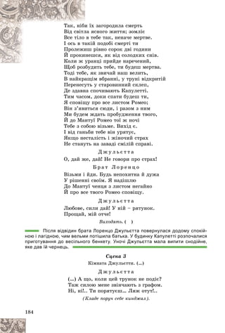 184
õ çàãîðîäèëà ñìåðòü
è їõ
Òàê, íіáè
ÿñíîãî æèòòÿ; çîìëіє
ëà ÿ
Âіä ñâіòë
òåáå òàê, íåíà÷å ìåðòâå.
â ò
Âñå òіëî
іé ïîäîáі ñìåðòі òè
àêі
І îñü â òà
ðіâíî ñîðîê äâі ãîäèíè
èø
Ïðîëåæè
øñÿ, ÿê âіä ñîëîäêèõ ñíіâ.
íåø
É ïðîêè
àíöі ïðèéäå íàðå÷åíèé,
Êîëè æ óðà
Êîëè æ ó
äèòü òåáå, òè áóäåø ìåðòâà.
Ùîá ðîçáóä
Òîäі òåáå, ÿê çâè÷àé íàø âåëèòü,
Â íàéêðàùіì âáðàííі, ó òðóíі âіäêðèòіé
Ïåðåíåñóòü ó ñòàðîâèííèé ñêëåï,
Äå çäàâíà ñïî÷èâàþòü Êàïóëåòòі.
Òèì ÷àñîì, äîêè ñïàòè áóäåø òè,
ß ñïîâіùó ïðî âñå ëèñòîì Ðîìåî;
Âіí ç’ÿâèòüñÿ ñþäè, і ðàçîì ç íèì
Ìè áóäåì æäàòü ïðîáóäæåííÿ òâîãî,
É äî Ìàíòóї Ðîìåî òîї æ íî÷і
Òåáå ç ñîáîþ âіçüìå. Âèõіä є.
І âіä ãàíüáè òåáå âіí óðÿòóє,
ßêùî íåñòàëіñòü і æіíî÷èé ñòðàõ
Íå ñòàíóòü íà çàâàäі ñìіëіé ñïðàâі.
Ä æ ó ë ü є ò ò à
Î, äàé æå, äàé! Íå ãîâîðè ïðî ñòðàõ!
Á ð à ò Ë î ð å í ö î
Âіçüìè і éäè. Áóäü íåïîõèòíà é äóæà
Ó ðіøåííі ñâîїì. ß íàäіøëþ
Äî Ìàíòóї ÷åíöÿ ç ëèñòîì íåãàéíî
É ïðî âñå òâîãî Ðîìåî ñïîâіùó.
Ä æ ó ë ü є ò ò à
Ëþáîâå, ñèëè äàé! Ó íіé – ðÿòóíîê.
Ïðîùàé, ìіé îò÷å!
Âèõîäÿòü. ( )
Після відвідин брата Лоренцо Джульєтта повернулася додому спокій-
ною і лагідною, чим вельми потішила батька. У будинку Капулетті розпочалися
приготування до весільного бенкету. Уночі Джульєтта мала випити снодійне,
яке дав їй чернець.
Ñöåíà 3
Êіìíàòà Äæóëüєòòè. (…)
Ä æ ó ë ü є ò ò à
(…) À ùî, êîëè öåé òðóíîê íå ïîäіє?
Òàæ ñèëîþ ìåíå çâіí÷àþòü ç ãðàôîì.
Íі, íі!.. Òè ïîðÿòóєø… Ëÿæ îòóò!..
(Êëàäå ïîðó÷ ñåáå êèíäæàë).
 